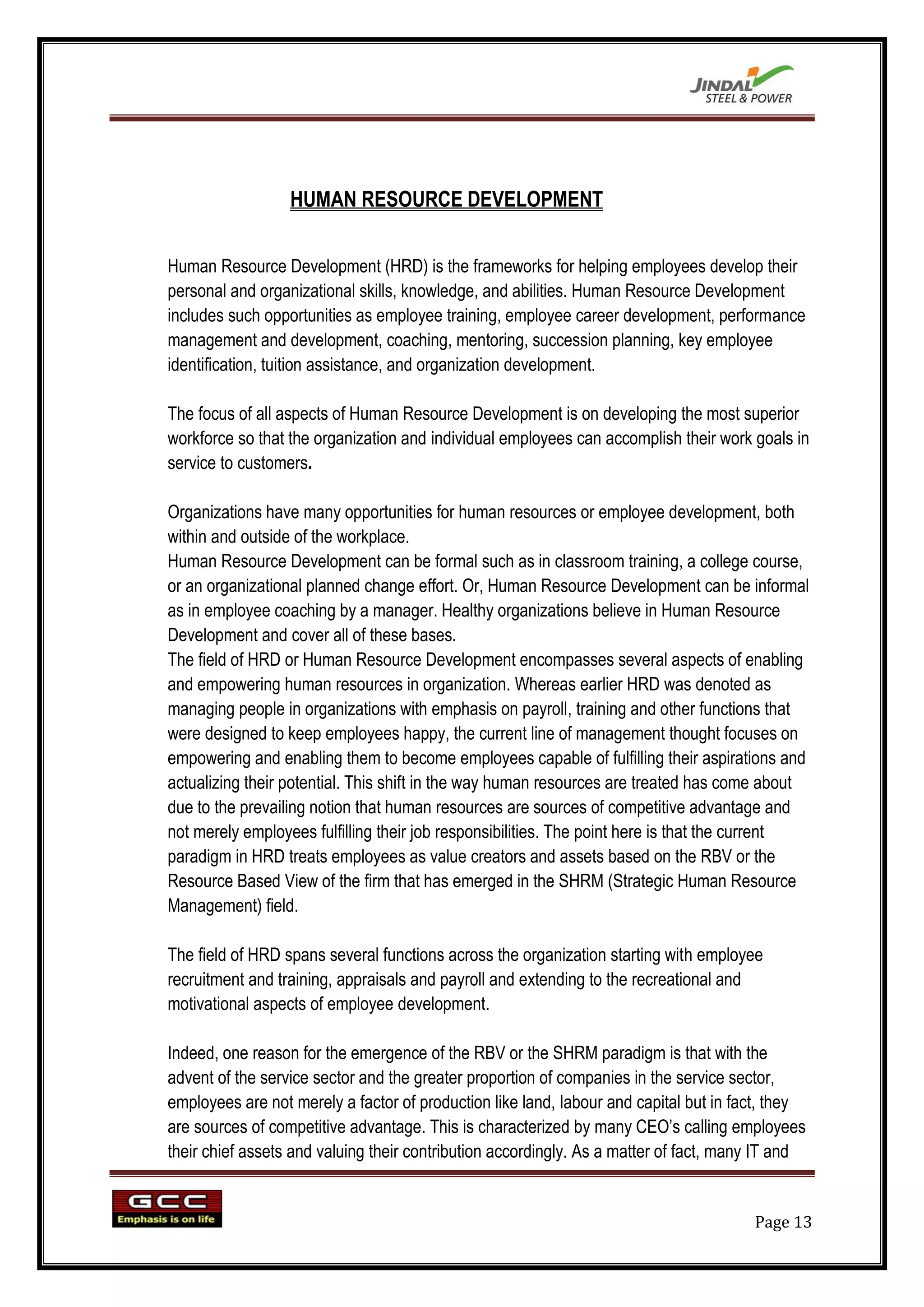 HUMAN RESOURCE DEVELOPMENT


Human Resource Development (HRD) is the frameworks for helping employees develop their
personal and organizational skills, knowledge, and abilities. Human Resource Development
includes such opportunities as employee training, employee career development, performance
management and development, coaching, mentoring, succession planning, key employee
identification, tuition assistance, and organization development.

The focus of all aspects of Human Resource Development is on developing the most superior
workforce so that the organization and individual employees can accomplish their work goals in
service to customers.

Organizations have many opportunities for human resources or employee development, both
within and outside of the workplace.
Human Resource Development can be formal such as in classroom training, a college course,
or an organizational planned change effort. Or, Human Resource Development can be informal
as in employee coaching by a manager. Healthy organizations believe in Human Resource
Development and cover all of these bases.
The field of HRD or Human Resource Development encompasses several aspects of enabling
and empowering human resources in organization. Whereas earlier HRD was denoted as
managing people in organizations with emphasis on payroll, training and other functions that
were designed to keep employees happy, the current line of management thought focuses on
empowering and enabling them to become employees capable of fulfilling their aspirations and
actualizing their potential. This shift in the way human resources are treated has come about
due to the prevailing notion that human resources are sources of competitive advantage and
not merely employees fulfilling their job responsibilities. The point here is that the current
paradigm in HRD treats employees as value creators and assets based on the RBV or the
Resource Based View of the firm that has emerged in the SHRM (Strategic Human Resource
Management) field.

The field of HRD spans several functions across the organization starting with employee
recruitment and training, appraisals and payroll and extending to the recreational and
motivational aspects of employee development.

Indeed, one reason for the emergence of the RBV or the SHRM paradigm is that with the
advent of the service sector and the greater proportion of companies in the service sector,
employees are not merely a factor of production like land, labour and capital but in fact, they
are sources of competitive advantage. This is characterized by many CEO‟s calling employees
their chief assets and valuing their contribution accordingly. As a matter of fact, many IT and


                                                                                       Page 13
 