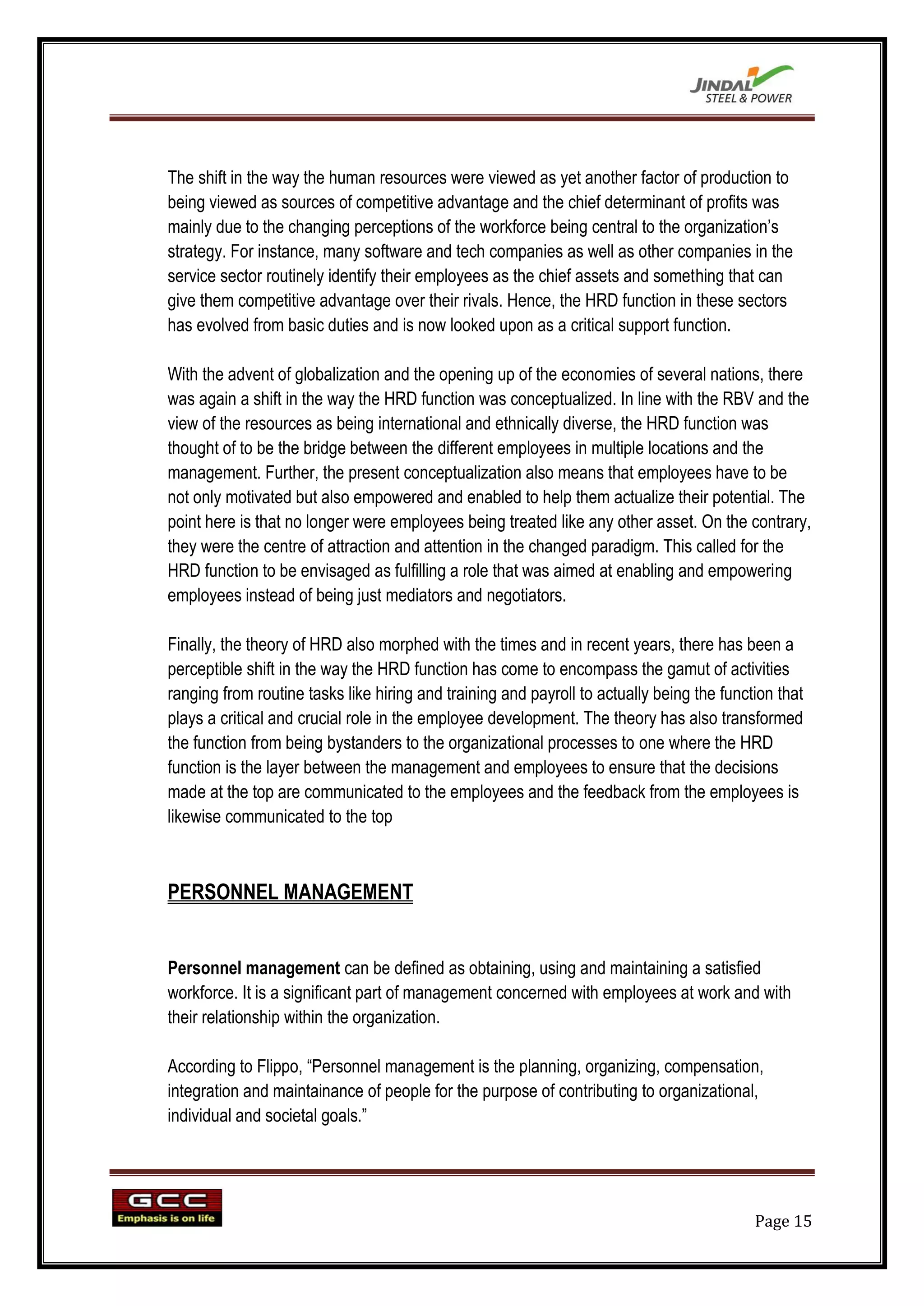 The shift in the way the human resources were viewed as yet another factor of production to
being viewed as sources of competitive advantage and the chief determinant of profits was
mainly due to the changing perceptions of the workforce being central to the organization‟s
strategy. For instance, many software and tech companies as well as other companies in the
service sector routinely identify their employees as the chief assets and something that can
give them competitive advantage over their rivals. Hence, the HRD function in these sectors
has evolved from basic duties and is now looked upon as a critical support function.

With the advent of globalization and the opening up of the economies of several nations, there
was again a shift in the way the HRD function was conceptualized. In line with the RBV and the
view of the resources as being international and ethnically diverse, the HRD function was
thought of to be the bridge between the different employees in multiple locations and the
management. Further, the present conceptualization also means that employees have to be
not only motivated but also empowered and enabled to help them actualize their potential. The
point here is that no longer were employees being treated like any other asset. On the contrary,
they were the centre of attraction and attention in the changed paradigm. This called for the
HRD function to be envisaged as fulfilling a role that was aimed at enabling and empowering
employees instead of being just mediators and negotiators.

Finally, the theory of HRD also morphed with the times and in recent years, there has been a
perceptible shift in the way the HRD function has come to encompass the gamut of activities
ranging from routine tasks like hiring and training and payroll to actually being the function that
plays a critical and crucial role in the employee development. The theory has also transformed
the function from being bystanders to the organizational processes to one where the HRD
function is the layer between the management and employees to ensure that the decisions
made at the top are communicated to the employees and the feedback from the employees is
likewise communicated to the top



PERSONNEL MANAGEMENT


Personnel management can be defined as obtaining, using and maintaining a satisfied
workforce. It is a significant part of management concerned with employees at work and with
their relationship within the organization.

According to Flippo, “Personnel management is the planning, organizing, compensation,
integration and maintainance of people for the purpose of contributing to organizational,
individual and societal goals.”




                                                                                           Page 15
 