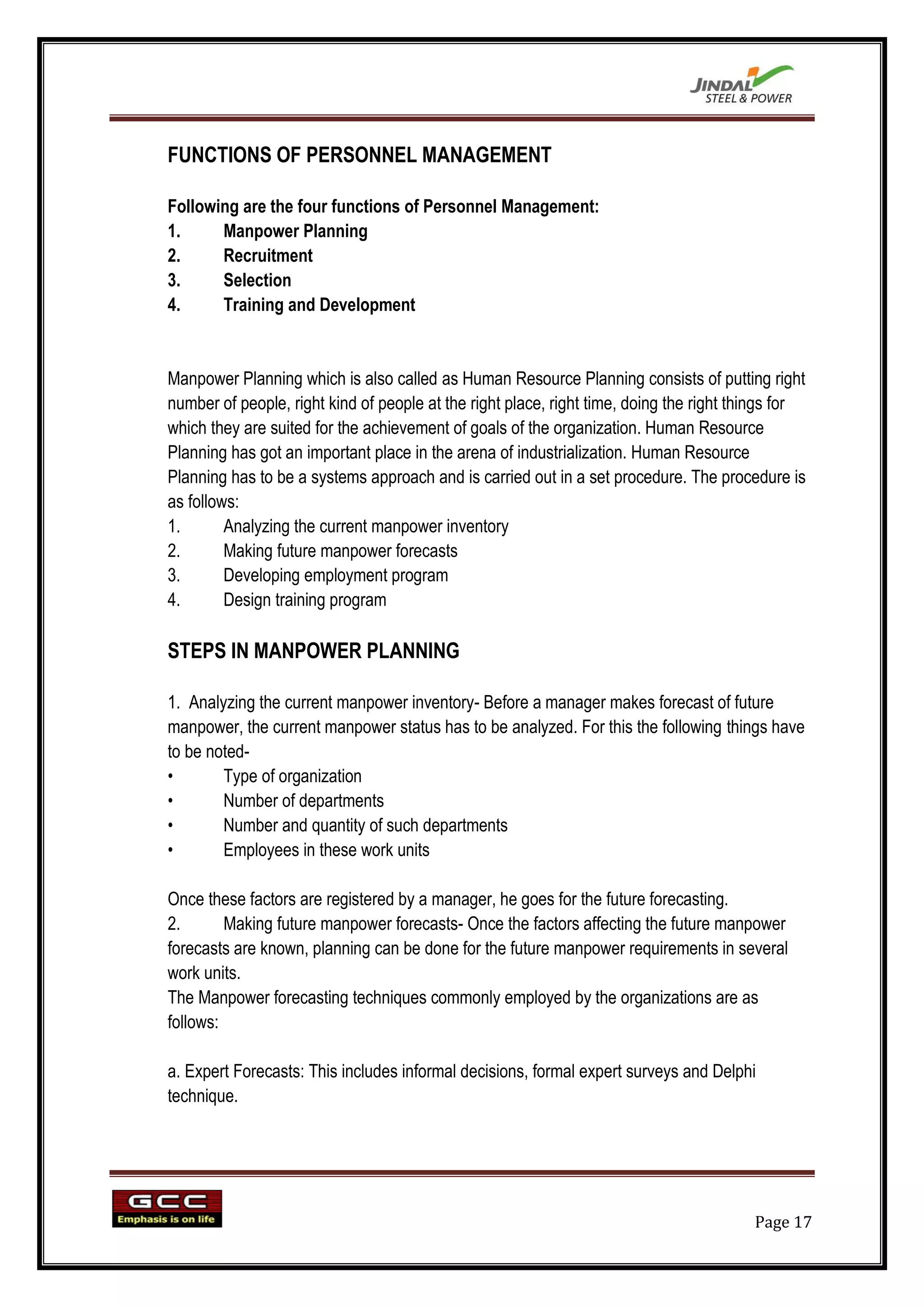 FUNCTIONS OF PERSONNEL MANAGEMENT

Following are the four functions of Personnel Management:
1.     Manpower Planning
2.     Recruitment
3.     Selection
4.     Training and Development


Manpower Planning which is also called as Human Resource Planning consists of putting right
number of people, right kind of people at the right place, right time, doing the right things for
which they are suited for the achievement of goals of the organization. Human Resource
Planning has got an important place in the arena of industrialization. Human Resource
Planning has to be a systems approach and is carried out in a set procedure. The procedure is
as follows:
1.       Analyzing the current manpower inventory
2.       Making future manpower forecasts
3.       Developing employment program
4.       Design training program

STEPS IN MANPOWER PLANNING

1. Analyzing the current manpower inventory- Before a manager makes forecast of future
manpower, the current manpower status has to be analyzed. For this the following things have
to be noted-
•       Type of organization
•       Number of departments
•       Number and quantity of such departments
•       Employees in these work units

Once these factors are registered by a manager, he goes for the future forecasting.
2.       Making future manpower forecasts- Once the factors affecting the future manpower
forecasts are known, planning can be done for the future manpower requirements in several
work units.
The Manpower forecasting techniques commonly employed by the organizations are as
follows:

a. Expert Forecasts: This includes informal decisions, formal expert surveys and Delphi
technique.




                                                                                         Page 17
 
