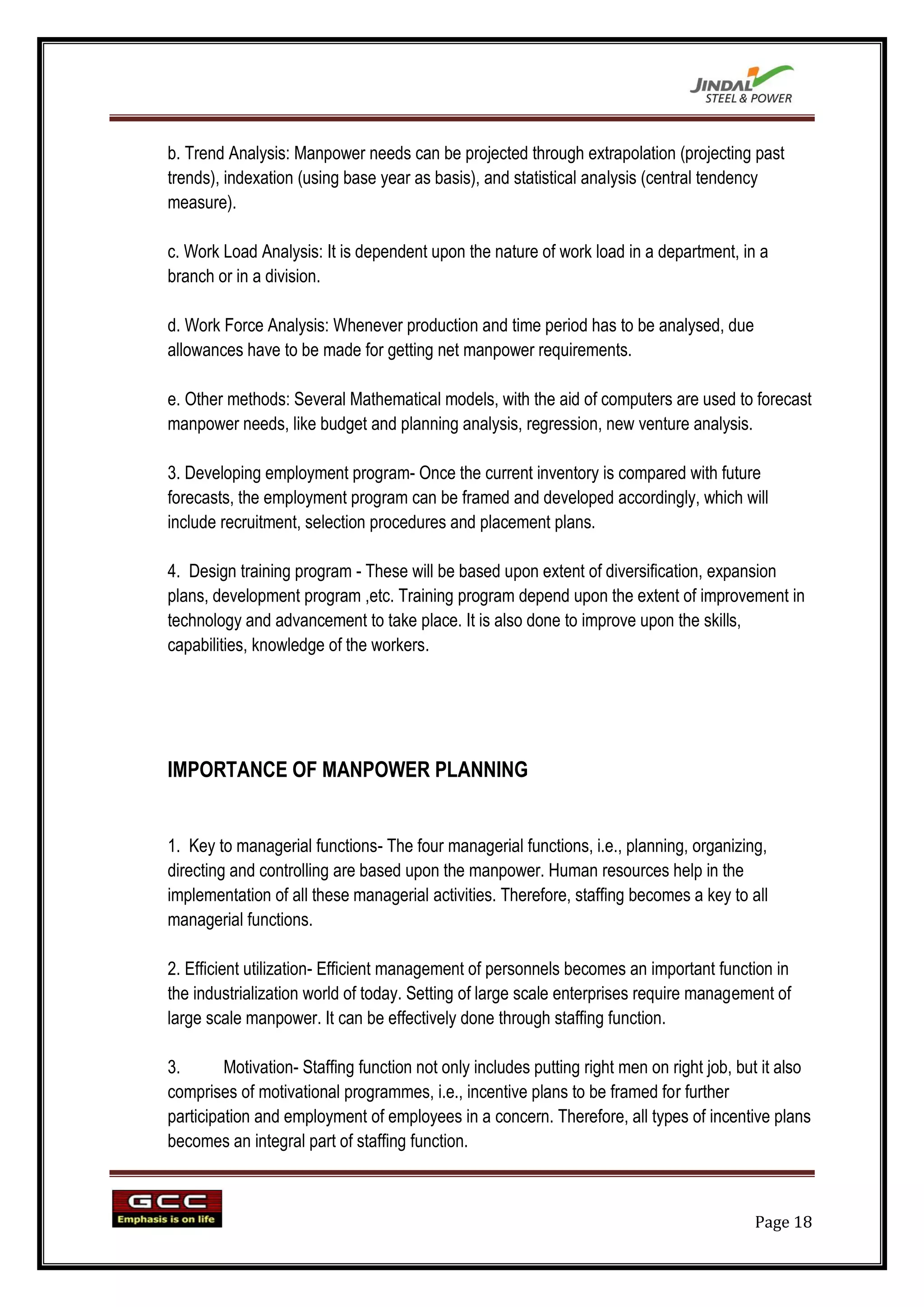 b. Trend Analysis: Manpower needs can be projected through extrapolation (projecting past
trends), indexation (using base year as basis), and statistical analysis (central tendency
measure).

c. Work Load Analysis: It is dependent upon the nature of work load in a department, in a
branch or in a division.

d. Work Force Analysis: Whenever production and time period has to be analysed, due
allowances have to be made for getting net manpower requirements.

e. Other methods: Several Mathematical models, with the aid of computers are used to forecast
manpower needs, like budget and planning analysis, regression, new venture analysis.

3. Developing employment program- Once the current inventory is compared with future
forecasts, the employment program can be framed and developed accordingly, which will
include recruitment, selection procedures and placement plans.

4. Design training program - These will be based upon extent of diversification, expansion
plans, development program ,etc. Training program depend upon the extent of improvement in
technology and advancement to take place. It is also done to improve upon the skills,
capabilities, knowledge of the workers.




IMPORTANCE OF MANPOWER PLANNING


1. Key to managerial functions- The four managerial functions, i.e., planning, organizing,
directing and controlling are based upon the manpower. Human resources help in the
implementation of all these managerial activities. Therefore, staffing becomes a key to all
managerial functions.

2. Efficient utilization- Efficient management of personnels becomes an important function in
the industrialization world of today. Setting of large scale enterprises require management of
large scale manpower. It can be effectively done through staffing function.

3.       Motivation- Staffing function not only includes putting right men on right job, but it also
comprises of motivational programmes, i.e., incentive plans to be framed for further
participation and employment of employees in a concern. Therefore, all types of incentive plans
becomes an integral part of staffing function.



                                                                                           Page 18
 