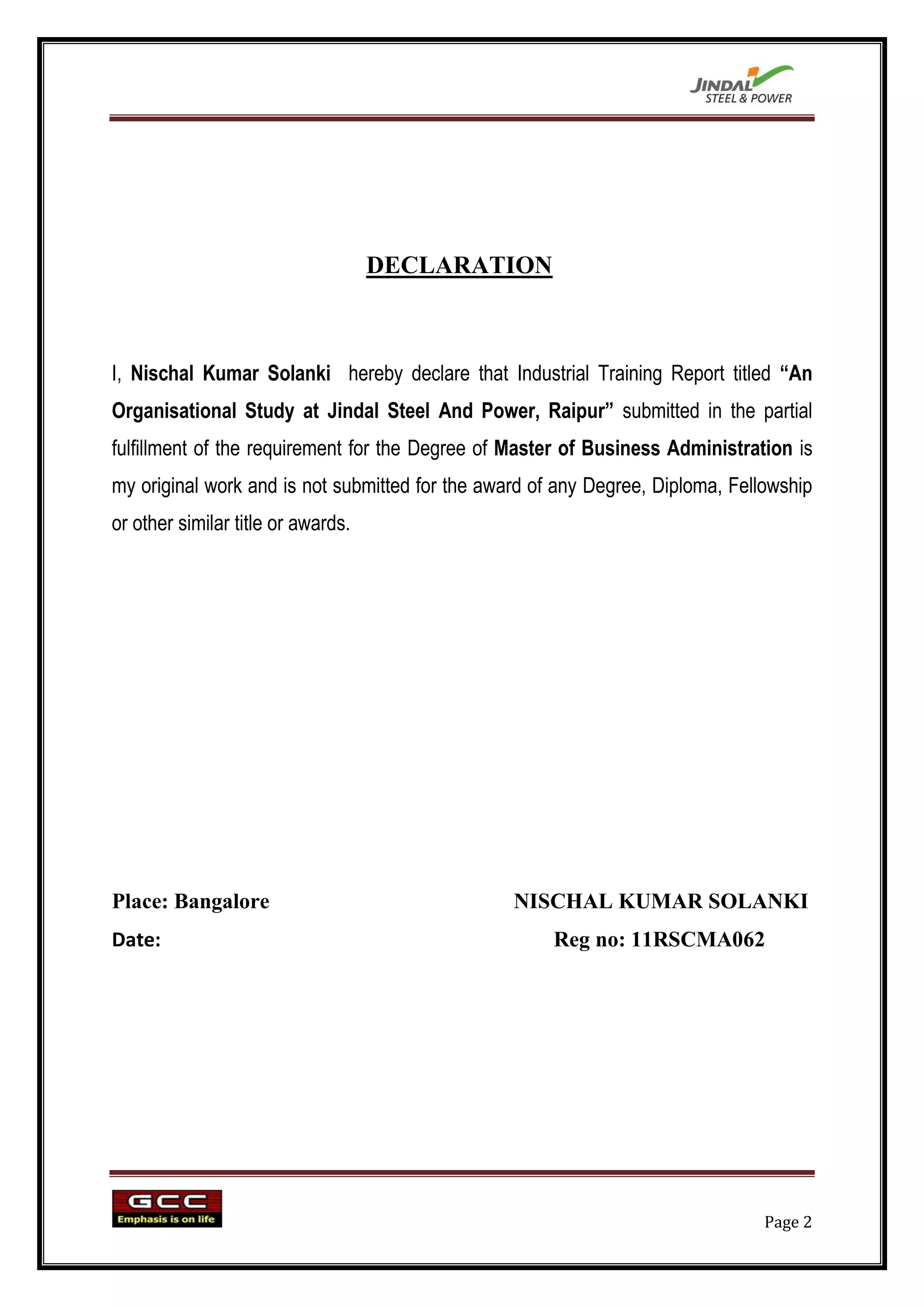 DECLARATION



I, Nischal Kumar Solanki hereby declare that Industrial Training Report titled “An
Organisational Study at Jindal Steel And Power, Raipur” submitted in the partial
fulfillment of the requirement for the Degree of Master of Business Administration is
my original work and is not submitted for the award of any Degree, Diploma, Fellowship
or other similar title or awards.




Place: Bangalore                                 NISCHAL KUMAR SOLANKI
Date:                                                 Reg no: 11RSCMA062




                                                                                Page 2
 