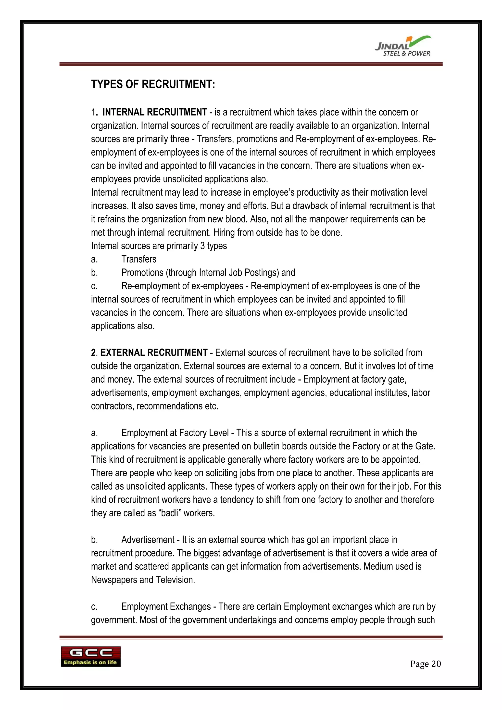 TYPES OF RECRUITMENT:

1. INTERNAL RECRUITMENT - is a recruitment which takes place within the concern or
organization. Internal sources of recruitment are readily available to an organization. Internal
sources are primarily three - Transfers, promotions and Re-employment of ex-employees. Re-
employment of ex-employees is one of the internal sources of recruitment in which employees
can be invited and appointed to fill vacancies in the concern. There are situations when ex-
employees provide unsolicited applications also.
Internal recruitment may lead to increase in employee‟s productivity as their motivation level
increases. It also saves time, money and efforts. But a drawback of internal recruitment is that
it refrains the organization from new blood. Also, not all the manpower requirements can be
met through internal recruitment. Hiring from outside has to be done.
Internal sources are primarily 3 types
a.        Transfers
b.        Promotions (through Internal Job Postings) and
c.        Re-employment of ex-employees - Re-employment of ex-employees is one of the
internal sources of recruitment in which employees can be invited and appointed to fill
vacancies in the concern. There are situations when ex-employees provide unsolicited
applications also.

2. EXTERNAL RECRUITMENT - External sources of recruitment have to be solicited from
outside the organization. External sources are external to a concern. But it involves lot of time
and money. The external sources of recruitment include - Employment at factory gate,
advertisements, employment exchanges, employment agencies, educational institutes, labor
contractors, recommendations etc.

a.       Employment at Factory Level - This a source of external recruitment in which the
applications for vacancies are presented on bulletin boards outside the Factory or at the Gate.
This kind of recruitment is applicable generally where factory workers are to be appointed.
There are people who keep on soliciting jobs from one place to another. These applicants are
called as unsolicited applicants. These types of workers apply on their own for their job. For this
kind of recruitment workers have a tendency to shift from one factory to another and therefore
they are called as “badli” workers.

b.      Advertisement - It is an external source which has got an important place in
recruitment procedure. The biggest advantage of advertisement is that it covers a wide area of
market and scattered applicants can get information from advertisements. Medium used is
Newspapers and Television.

c.     Employment Exchanges - There are certain Employment exchanges which are run by
government. Most of the government undertakings and concerns employ people through such



                                                                                          Page 20
 