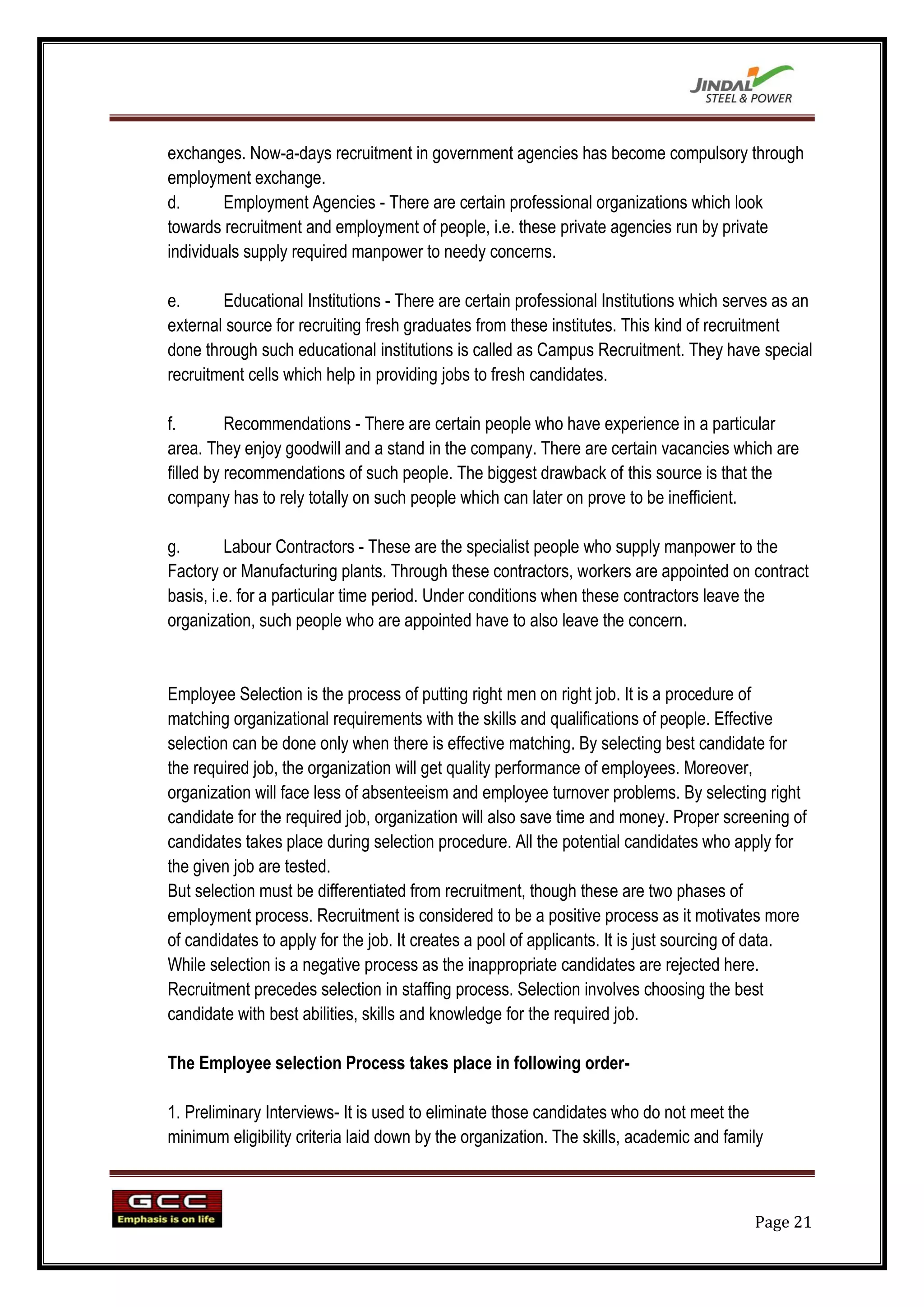 exchanges. Now-a-days recruitment in government agencies has become compulsory through
employment exchange.
d.      Employment Agencies - There are certain professional organizations which look
towards recruitment and employment of people, i.e. these private agencies run by private
individuals supply required manpower to needy concerns.

e.      Educational Institutions - There are certain professional Institutions which serves as an
external source for recruiting fresh graduates from these institutes. This kind of recruitment
done through such educational institutions is called as Campus Recruitment. They have special
recruitment cells which help in providing jobs to fresh candidates.

f.        Recommendations - There are certain people who have experience in a particular
area. They enjoy goodwill and a stand in the company. There are certain vacancies which are
filled by recommendations of such people. The biggest drawback of this source is that the
company has to rely totally on such people which can later on prove to be inefficient.

g.       Labour Contractors - These are the specialist people who supply manpower to the
Factory or Manufacturing plants. Through these contractors, workers are appointed on contract
basis, i.e. for a particular time period. Under conditions when these contractors leave the
organization, such people who are appointed have to also leave the concern.


Employee Selection is the process of putting right men on right job. It is a procedure of
matching organizational requirements with the skills and qualifications of people. Effective
selection can be done only when there is effective matching. By selecting best candidate for
the required job, the organization will get quality performance of employees. Moreover,
organization will face less of absenteeism and employee turnover problems. By selecting right
candidate for the required job, organization will also save time and money. Proper screening of
candidates takes place during selection procedure. All the potential candidates who apply for
the given job are tested.
But selection must be differentiated from recruitment, though these are two phases of
employment process. Recruitment is considered to be a positive process as it motivates more
of candidates to apply for the job. It creates a pool of applicants. It is just sourcing of data.
While selection is a negative process as the inappropriate candidates are rejected here.
Recruitment precedes selection in staffing process. Selection involves choosing the best
candidate with best abilities, skills and knowledge for the required job.

The Employee selection Process takes place in following order-

1. Preliminary Interviews- It is used to eliminate those candidates who do not meet the
minimum eligibility criteria laid down by the organization. The skills, academic and family



                                                                                         Page 21
 