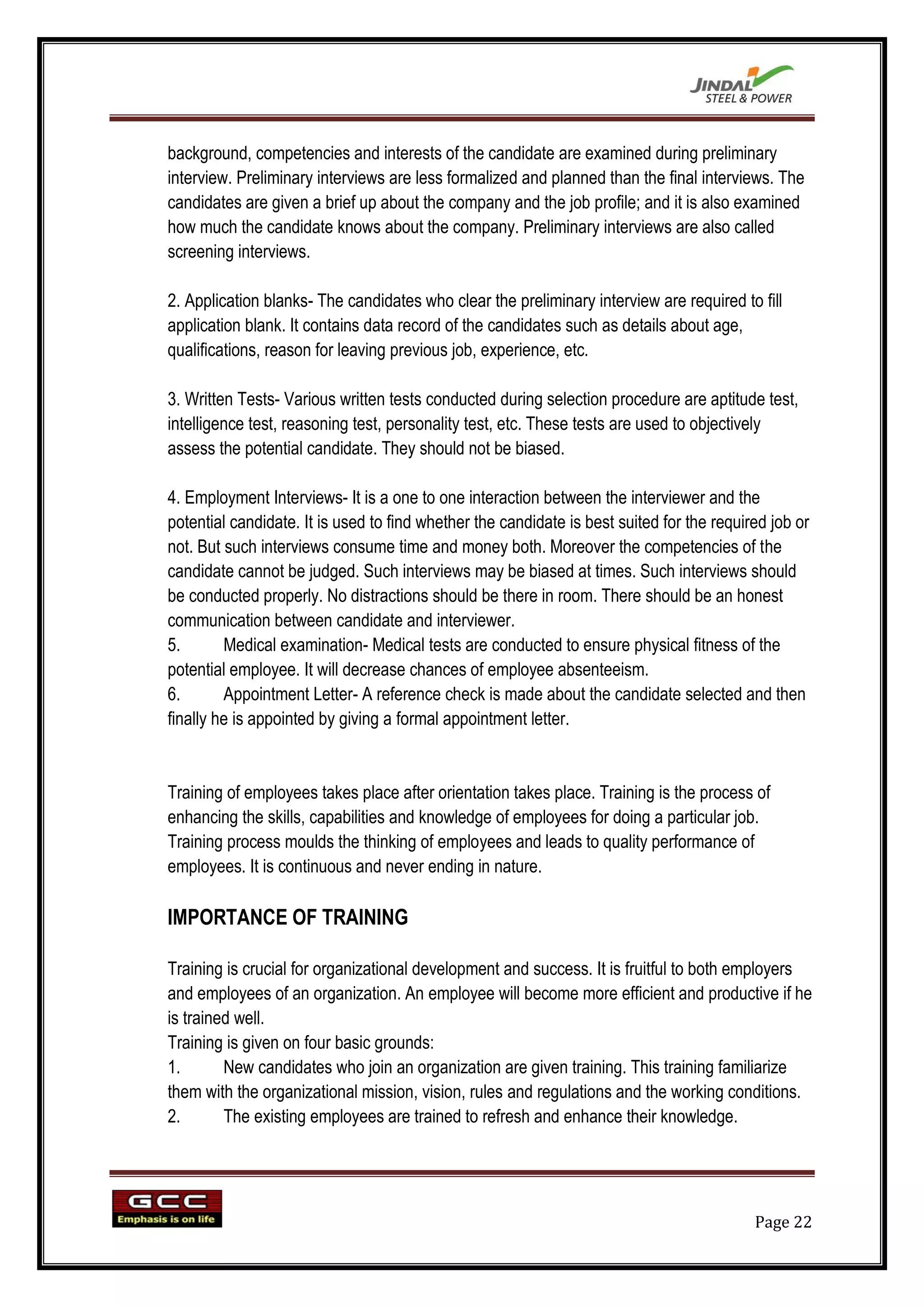 background, competencies and interests of the candidate are examined during preliminary
interview. Preliminary interviews are less formalized and planned than the final interviews. The
candidates are given a brief up about the company and the job profile; and it is also examined
how much the candidate knows about the company. Preliminary interviews are also called
screening interviews.

2. Application blanks- The candidates who clear the preliminary interview are required to fill
application blank. It contains data record of the candidates such as details about age,
qualifications, reason for leaving previous job, experience, etc.

3. Written Tests- Various written tests conducted during selection procedure are aptitude test,
intelligence test, reasoning test, personality test, etc. These tests are used to objectively
assess the potential candidate. They should not be biased.

4. Employment Interviews- It is a one to one interaction between the interviewer and the
potential candidate. It is used to find whether the candidate is best suited for the required job or
not. But such interviews consume time and money both. Moreover the competencies of the
candidate cannot be judged. Such interviews may be biased at times. Such interviews should
be conducted properly. No distractions should be there in room. There should be an honest
communication between candidate and interviewer.
5.       Medical examination- Medical tests are conducted to ensure physical fitness of the
potential employee. It will decrease chances of employee absenteeism.
6.       Appointment Letter- A reference check is made about the candidate selected and then
finally he is appointed by giving a formal appointment letter.


Training of employees takes place after orientation takes place. Training is the process of
enhancing the skills, capabilities and knowledge of employees for doing a particular job.
Training process moulds the thinking of employees and leads to quality performance of
employees. It is continuous and never ending in nature.

IMPORTANCE OF TRAINING

Training is crucial for organizational development and success. It is fruitful to both employers
and employees of an organization. An employee will become more efficient and productive if he
is trained well.
Training is given on four basic grounds:
1.       New candidates who join an organization are given training. This training familiarize
them with the organizational mission, vision, rules and regulations and the working conditions.
2.       The existing employees are trained to refresh and enhance their knowledge.




                                                                                           Page 22
 