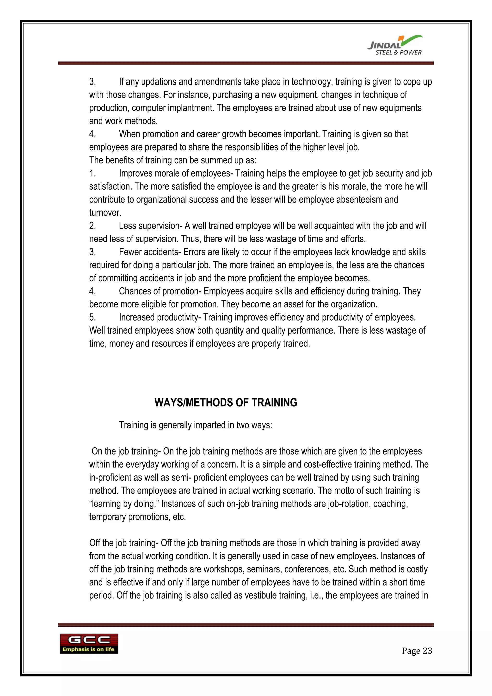 3.       If any updations and amendments take place in technology, training is given to cope up
with those changes. For instance, purchasing a new equipment, changes in technique of
production, computer implantment. The employees are trained about use of new equipments
and work methods.
4.       When promotion and career growth becomes important. Training is given so that
employees are prepared to share the responsibilities of the higher level job.
The benefits of training can be summed up as:
1.       Improves morale of employees- Training helps the employee to get job security and job
satisfaction. The more satisfied the employee is and the greater is his morale, the more he will
contribute to organizational success and the lesser will be employee absenteeism and
turnover.
2.       Less supervision- A well trained employee will be well acquainted with the job and will
need less of supervision. Thus, there will be less wastage of time and efforts.
3.       Fewer accidents- Errors are likely to occur if the employees lack knowledge and skills
required for doing a particular job. The more trained an employee is, the less are the chances
of committing accidents in job and the more proficient the employee becomes.
4.       Chances of promotion- Employees acquire skills and efficiency during training. They
become more eligible for promotion. They become an asset for the organization.
5.       Increased productivity- Training improves efficiency and productivity of employees.
Well trained employees show both quantity and quality performance. There is less wastage of
time, money and resources if employees are properly trained.




                   WAYS/METHODS OF TRAINING
        Training is generally imparted in two ways:

 On the job training- On the job training methods are those which are given to the employees
within the everyday working of a concern. It is a simple and cost-effective training method. The
in-proficient as well as semi- proficient employees can be well trained by using such training
method. The employees are trained in actual working scenario. The motto of such training is
“learning by doing.” Instances of such on-job training methods are job-rotation, coaching,
temporary promotions, etc.

Off the job training- Off the job training methods are those in which training is provided away
from the actual working condition. It is generally used in case of new employees. Instances of
off the job training methods are workshops, seminars, conferences, etc. Such method is costly
and is effective if and only if large number of employees have to be trained within a short time
period. Off the job training is also called as vestibule training, i.e., the employees are trained in




                                                                                             Page 23
 