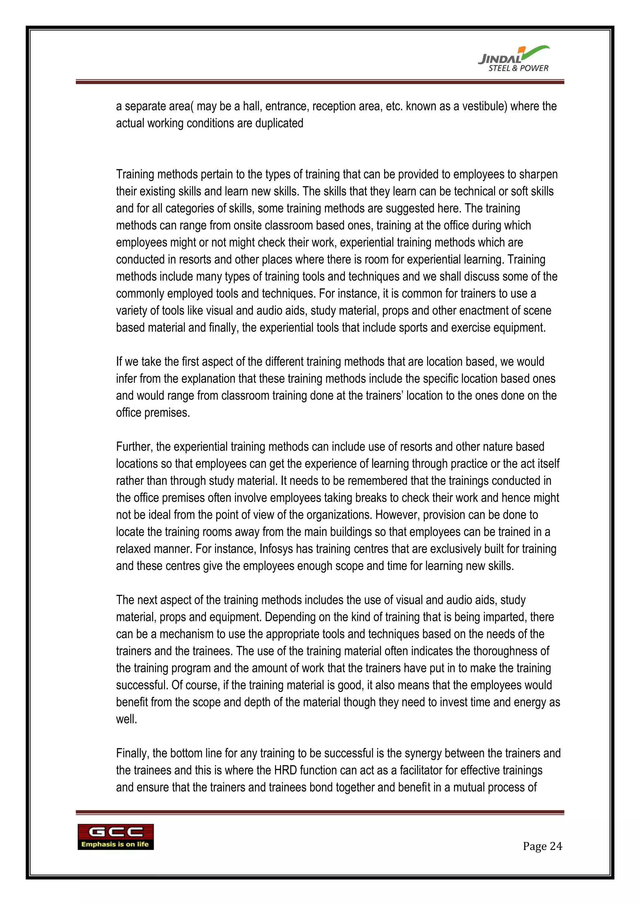 a separate area( may be a hall, entrance, reception area, etc. known as a vestibule) where the
actual working conditions are duplicated


Training methods pertain to the types of training that can be provided to employees to sharpen
their existing skills and learn new skills. The skills that they learn can be technical or soft skills
and for all categories of skills, some training methods are suggested here. The training
methods can range from onsite classroom based ones, training at the office during which
employees might or not might check their work, experiential training methods which are
conducted in resorts and other places where there is room for experiential learning. Training
methods include many types of training tools and techniques and we shall discuss some of the
commonly employed tools and techniques. For instance, it is common for trainers to use a
variety of tools like visual and audio aids, study material, props and other enactment of scene
based material and finally, the experiential tools that include sports and exercise equipment.

If we take the first aspect of the different training methods that are location based, we would
infer from the explanation that these training methods include the specific location based ones
and would range from classroom training done at the trainers‟ location to the ones done on the
office premises.

Further, the experiential training methods can include use of resorts and other nature based
locations so that employees can get the experience of learning through practice or the act itself
rather than through study material. It needs to be remembered that the trainings conducted in
the office premises often involve employees taking breaks to check their work and hence might
not be ideal from the point of view of the organizations. However, provision can be done to
locate the training rooms away from the main buildings so that employees can be trained in a
relaxed manner. For instance, Infosys has training centres that are exclusively built for training
and these centres give the employees enough scope and time for learning new skills.

The next aspect of the training methods includes the use of visual and audio aids, study
material, props and equipment. Depending on the kind of training that is being imparted, there
can be a mechanism to use the appropriate tools and techniques based on the needs of the
trainers and the trainees. The use of the training material often indicates the thoroughness of
the training program and the amount of work that the trainers have put in to make the training
successful. Of course, if the training material is good, it also means that the employees would
benefit from the scope and depth of the material though they need to invest time and energy as
well.

Finally, the bottom line for any training to be successful is the synergy between the trainers and
the trainees and this is where the HRD function can act as a facilitator for effective trainings
and ensure that the trainers and trainees bond together and benefit in a mutual process of



                                                                                             Page 24
 