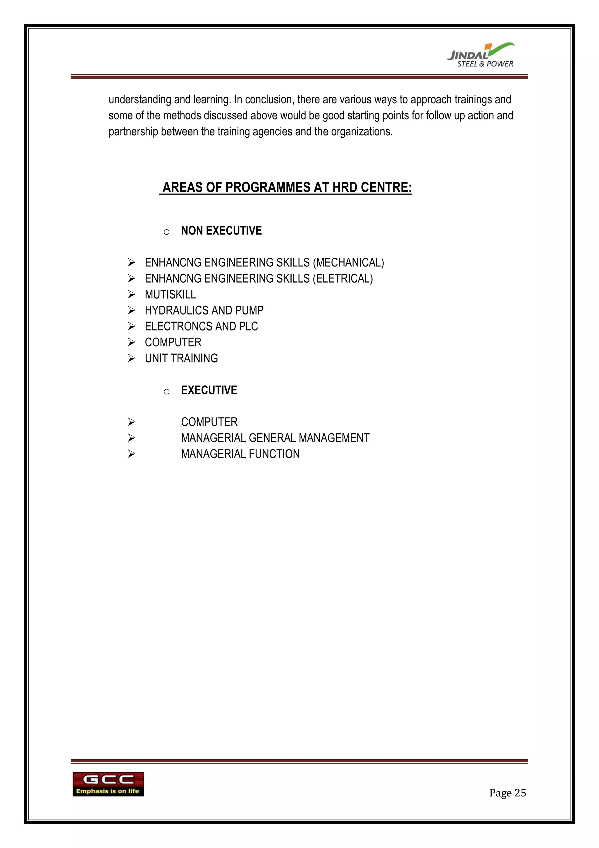 understanding and learning. In conclusion, there are various ways to approach trainings and
some of the methods discussed above would be good starting points for follow up action and
partnership between the training agencies and the organizations.



            AREAS OF PROGRAMMES AT HRD CENTRE:


            o NON EXECUTIVE

       ENHANCNG ENGINEERING SKILLS (MECHANICAL)
       ENHANCNG ENGINEERING SKILLS (ELETRICAL)
       MUTISKILL
       HYDRAULICS AND PUMP
       ELECTRONCS AND PLC
       COMPUTER
       UNIT TRAINING

            o EXECUTIVE

               COMPUTER
               MANAGERIAL GENERAL MANAGEMENT
               MANAGERIAL FUNCTION




                                                                                     Page 25
 
