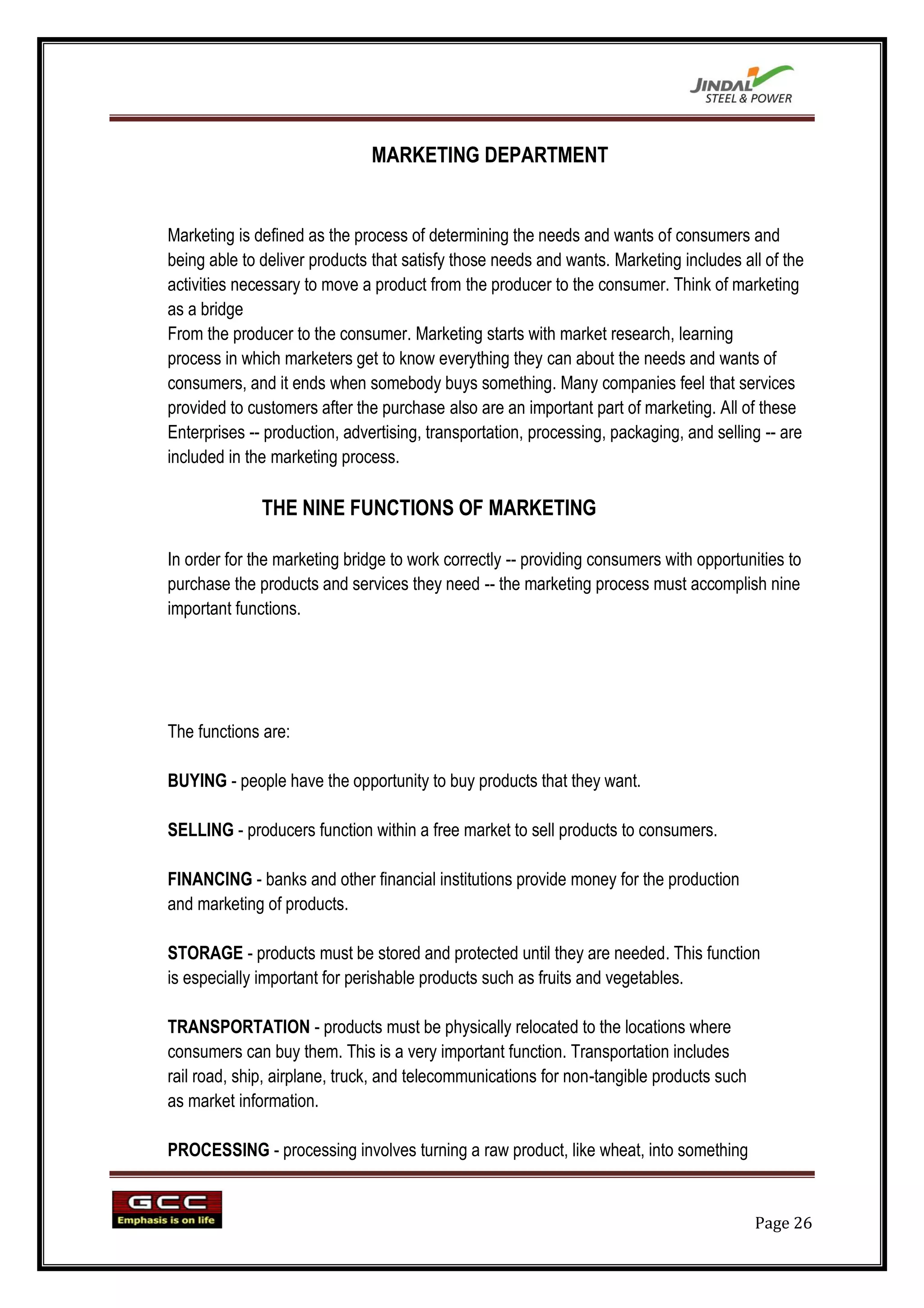 MARKETING DEPARTMENT


Marketing is defined as the process of determining the needs and wants of consumers and
being able to deliver products that satisfy those needs and wants. Marketing includes all of the
activities necessary to move a product from the producer to the consumer. Think of marketing
as a bridge
From the producer to the consumer. Marketing starts with market research, learning
process in which marketers get to know everything they can about the needs and wants of
consumers, and it ends when somebody buys something. Many companies feel that services
provided to customers after the purchase also are an important part of marketing. All of these
Enterprises -- production, advertising, transportation, processing, packaging, and selling -- are
included in the marketing process.

              THE NINE FUNCTIONS OF MARKETING

In order for the marketing bridge to work correctly -- providing consumers with opportunities to
purchase the products and services they need -- the marketing process must accomplish nine
important functions.




The functions are:

BUYING - people have the opportunity to buy products that they want.

SELLING - producers function within a free market to sell products to consumers.

FINANCING - banks and other financial institutions provide money for the production
and marketing of products.

STORAGE - products must be stored and protected until they are needed. This function
is especially important for perishable products such as fruits and vegetables.

TRANSPORTATION - products must be physically relocated to the locations where
consumers can buy them. This is a very important function. Transportation includes
rail road, ship, airplane, truck, and telecommunications for non-tangible products such
as market information.

PROCESSING - processing involves turning a raw product, like wheat, into something


                                                                                          Page 26
 
