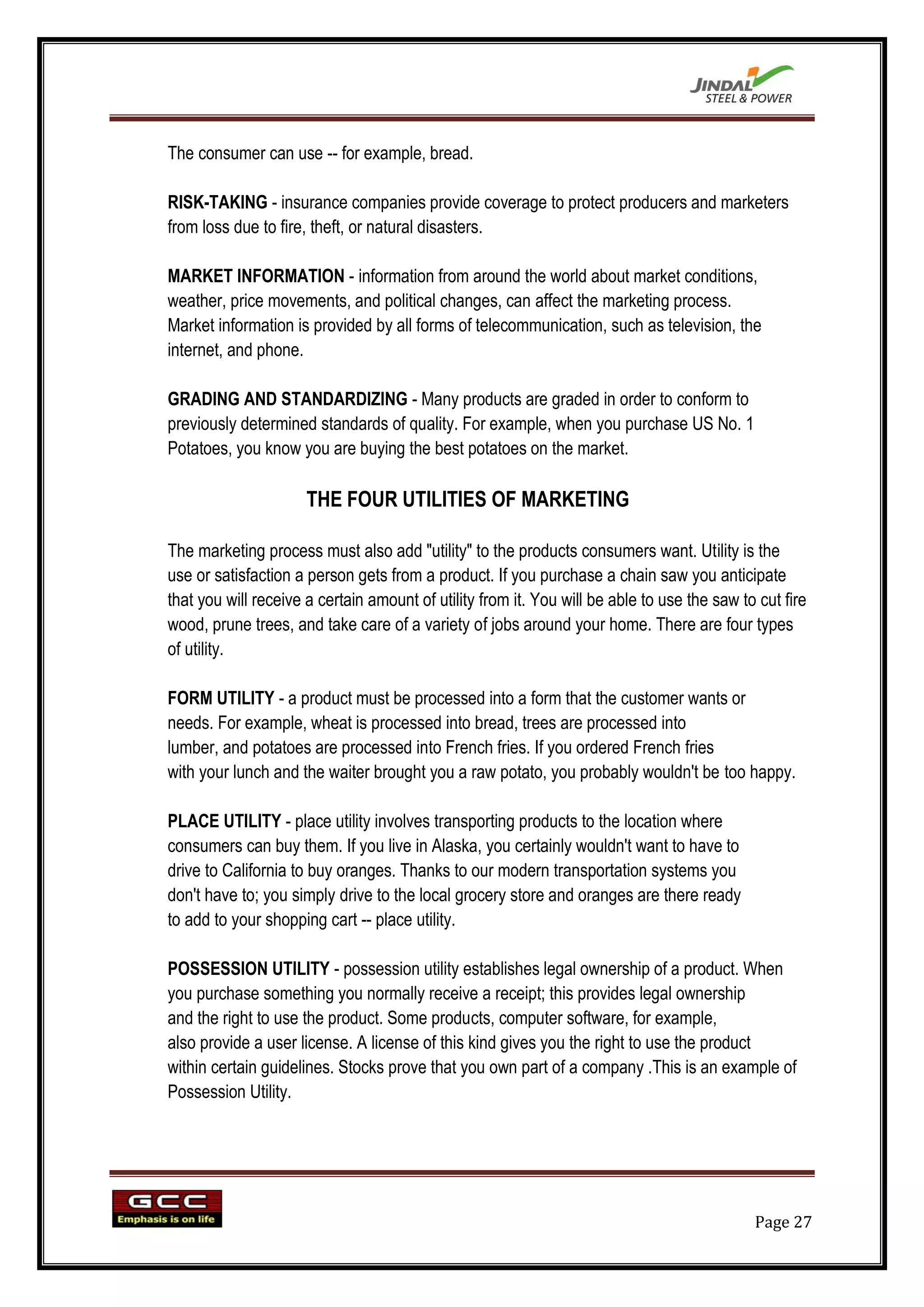 The consumer can use -- for example, bread.

RISK-TAKING - insurance companies provide coverage to protect producers and marketers
from loss due to fire, theft, or natural disasters.

MARKET INFORMATION - information from around the world about market conditions,
weather, price movements, and political changes, can affect the marketing process.
Market information is provided by all forms of telecommunication, such as television, the
internet, and phone.

GRADING AND STANDARDIZING - Many products are graded in order to conform to
previously determined standards of quality. For example, when you purchase US No. 1
Potatoes, you know you are buying the best potatoes on the market.

                      THE FOUR UTILITIES OF MARKETING

The marketing process must also add "utility" to the products consumers want. Utility is the
use or satisfaction a person gets from a product. If you purchase a chain saw you anticipate
that you will receive a certain amount of utility from it. You will be able to use the saw to cut fire
wood, prune trees, and take care of a variety of jobs around your home. There are four types
of utility.

FORM UTILITY - a product must be processed into a form that the customer wants or
needs. For example, wheat is processed into bread, trees are processed into
lumber, and potatoes are processed into French fries. If you ordered French fries
with your lunch and the waiter brought you a raw potato, you probably wouldn't be too happy.

PLACE UTILITY - place utility involves transporting products to the location where
consumers can buy them. If you live in Alaska, you certainly wouldn't want to have to
drive to California to buy oranges. Thanks to our modern transportation systems you
don't have to; you simply drive to the local grocery store and oranges are there ready
to add to your shopping cart -- place utility.

POSSESSION UTILITY - possession utility establishes legal ownership of a product. When
you purchase something you normally receive a receipt; this provides legal ownership
and the right to use the product. Some products, computer software, for example,
also provide a user license. A license of this kind gives you the right to use the product
within certain guidelines. Stocks prove that you own part of a company .This is an example of
Possession Utility.




                                                                                             Page 27
 
