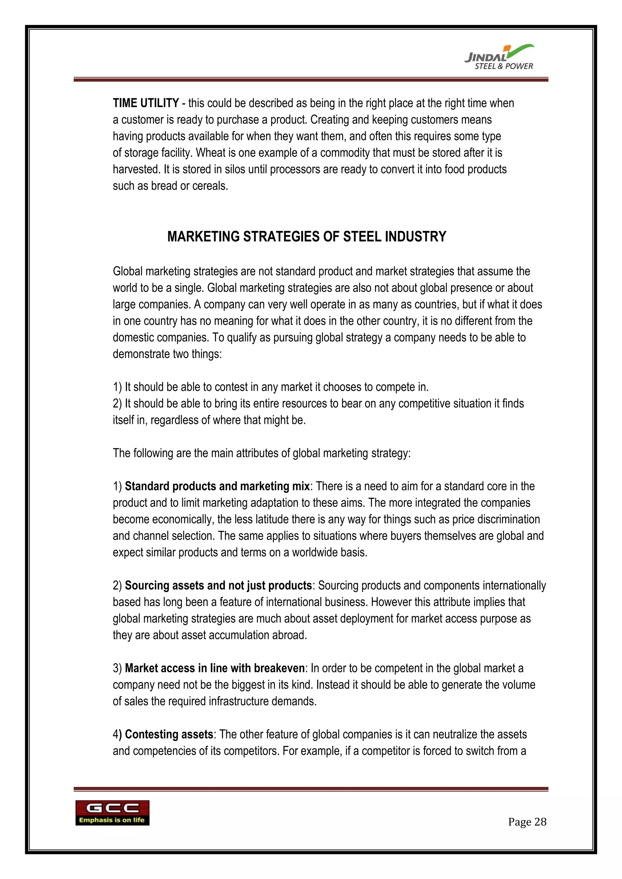 TIME UTILITY - this could be described as being in the right place at the right time when
a customer is ready to purchase a product. Creating and keeping customers means
having products available for when they want them, and often this requires some type
of storage facility. Wheat is one example of a commodity that must be stored after it is
harvested. It is stored in silos until processors are ready to convert it into food products
such as bread or cereals.



            MARKETING STRATEGIES OF STEEL INDUSTRY

Global marketing strategies are not standard product and market strategies that assume the
world to be a single. Global marketing strategies are also not about global presence or about
large companies. A company can very well operate in as many as countries, but if what it does
in one country has no meaning for what it does in the other country, it is no different from the
domestic companies. To qualify as pursuing global strategy a company needs to be able to
demonstrate two things:

1) It should be able to contest in any market it chooses to compete in.
2) It should be able to bring its entire resources to bear on any competitive situation it finds
itself in, regardless of where that might be.

The following are the main attributes of global marketing strategy:

1) Standard products and marketing mix: There is a need to aim for a standard core in the
product and to limit marketing adaptation to these aims. The more integrated the companies
become economically, the less latitude there is any way for things such as price discrimination
and channel selection. The same applies to situations where buyers themselves are global and
expect similar products and terms on a worldwide basis.

2) Sourcing assets and not just products: Sourcing products and components internationally
based has long been a feature of international business. However this attribute implies that
global marketing strategies are much about asset deployment for market access purpose as
they are about asset accumulation abroad.

3) Market access in line with breakeven: In order to be competent in the global market a
company need not be the biggest in its kind. Instead it should be able to generate the volume
of sales the required infrastructure demands.

4) Contesting assets: The other feature of global companies is it can neutralize the assets
and competencies of its competitors. For example, if a competitor is forced to switch from a




                                                                                            Page 28
 