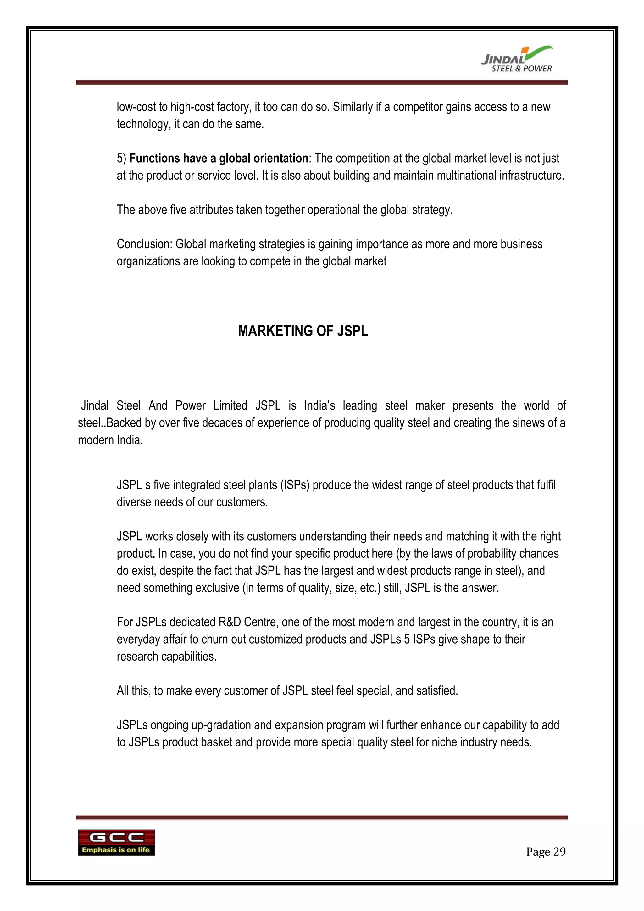 low-cost to high-cost factory, it too can do so. Similarly if a competitor gains access to a new
        technology, it can do the same.

        5) Functions have a global orientation: The competition at the global market level is not just
        at the product or service level. It is also about building and maintain multinational infrastructure.

        The above five attributes taken together operational the global strategy.

        Conclusion: Global marketing strategies is gaining importance as more and more business
        organizations are looking to compete in the global market




                                   MARKETING OF JSPL



 Jindal Steel And Power Limited JSPL is India‟s leading steel maker presents the world of
steel..Backed by over five decades of experience of producing quality steel and creating the sinews of a
modern India.


        JSPL s five integrated steel plants (ISPs) produce the widest range of steel products that fulfil
        diverse needs of our customers.

        JSPL works closely with its customers understanding their needs and matching it with the right
        product. In case, you do not find your specific product here (by the laws of probability chances
        do exist, despite the fact that JSPL has the largest and widest products range in steel), and
        need something exclusive (in terms of quality, size, etc.) still, JSPL is the answer.

        For JSPLs dedicated R&D Centre, one of the most modern and largest in the country, it is an
        everyday affair to churn out customized products and JSPLs 5 ISPs give shape to their
        research capabilities.

        All this, to make every customer of JSPL steel feel special, and satisfied.

        JSPLs ongoing up-gradation and expansion program will further enhance our capability to add
        to JSPLs product basket and provide more special quality steel for niche industry needs.




                                                                                                    Page 29
 