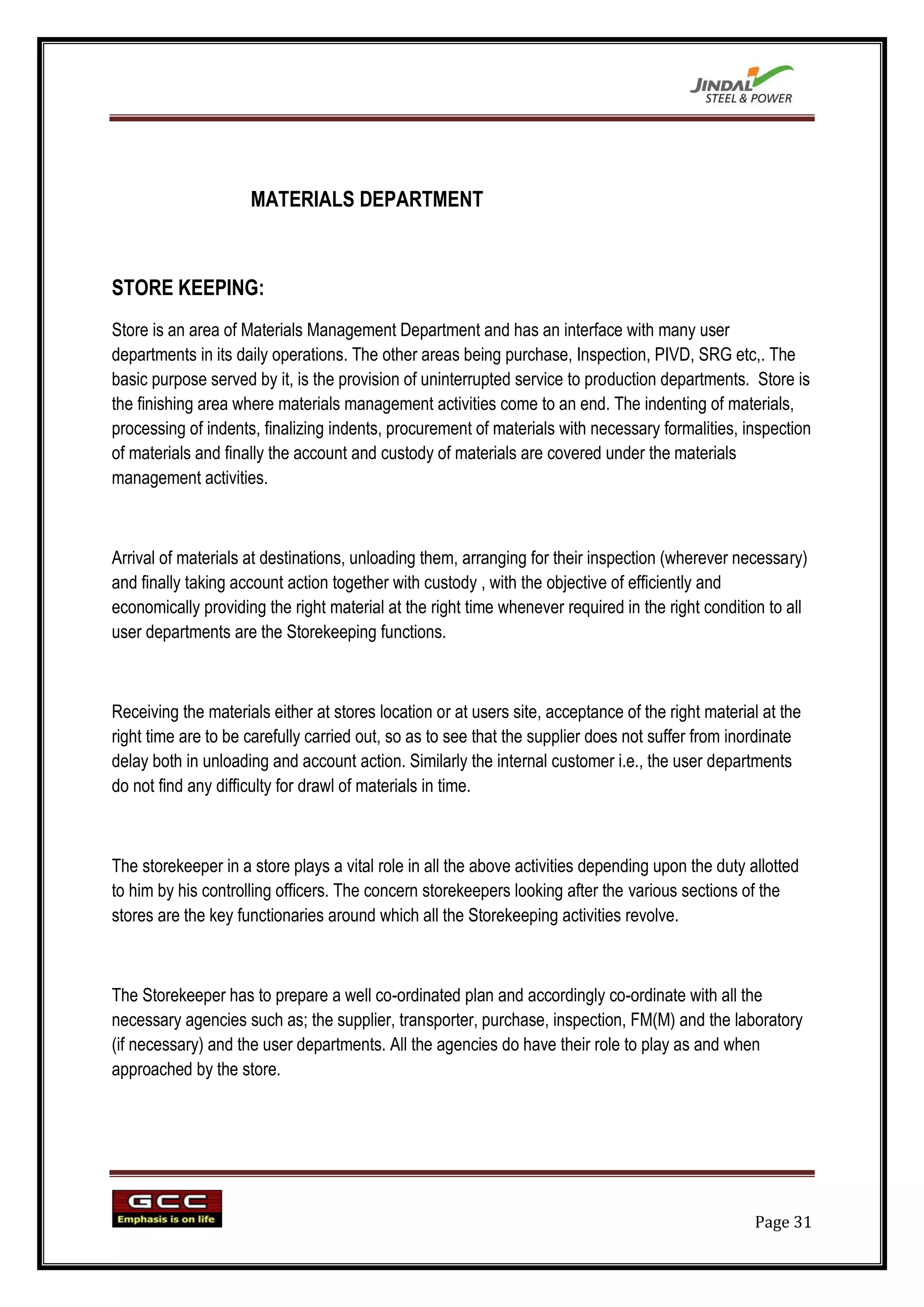 MATERIALS DEPARTMENT



STORE KEEPING:
Store is an area of Materials Management Department and has an interface with many user
departments in its daily operations. The other areas being purchase, Inspection, PIVD, SRG etc,. The
basic purpose served by it, is the provision of uninterrupted service to production departments. Store is
the finishing area where materials management activities come to an end. The indenting of materials,
processing of indents, finalizing indents, procurement of materials with necessary formalities, inspection
of materials and finally the account and custody of materials are covered under the materials
management activities.



Arrival of materials at destinations, unloading them, arranging for their inspection (wherever necessary)
and finally taking account action together with custody , with the objective of efficiently and
economically providing the right material at the right time whenever required in the right condition to all
user departments are the Storekeeping functions.



Receiving the materials either at stores location or at users site, acceptance of the right material at the
right time are to be carefully carried out, so as to see that the supplier does not suffer from inordinate
delay both in unloading and account action. Similarly the internal customer i.e., the user departments
do not find any difficulty for drawl of materials in time.



The storekeeper in a store plays a vital role in all the above activities depending upon the duty allotted
to him by his controlling officers. The concern storekeepers looking after the various sections of the
stores are the key functionaries around which all the Storekeeping activities revolve.



The Storekeeper has to prepare a well co-ordinated plan and accordingly co-ordinate with all the
necessary agencies such as; the supplier, transporter, purchase, inspection, FM(M) and the laboratory
(if necessary) and the user departments. All the agencies do have their role to play as and when
approached by the store.




                                                                                                   Page 31
 