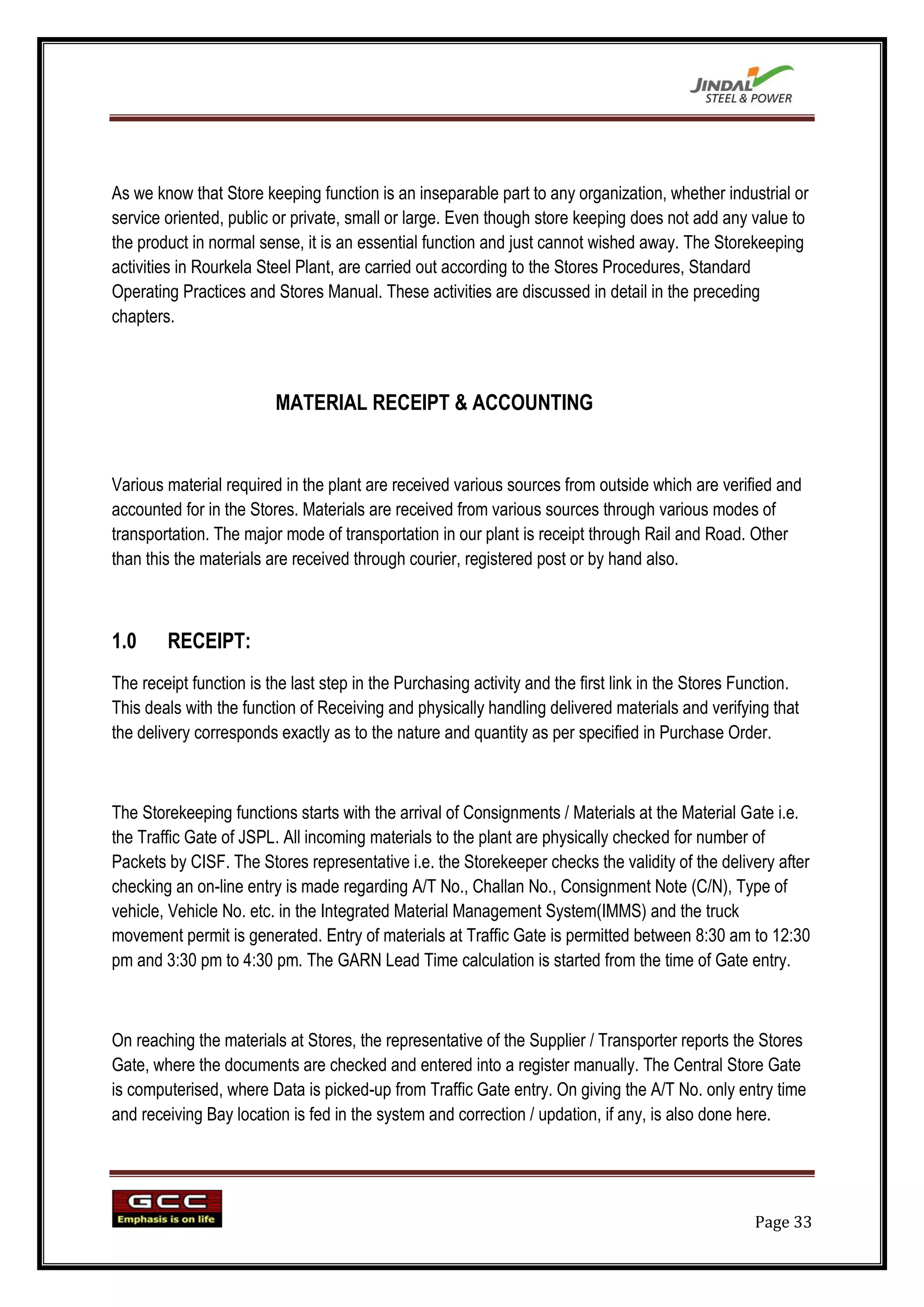 As we know that Store keeping function is an inseparable part to any organization, whether industrial or
service oriented, public or private, small or large. Even though store keeping does not add any value to
the product in normal sense, it is an essential function and just cannot wished away. The Storekeeping
activities in Rourkela Steel Plant, are carried out according to the Stores Procedures, Standard
Operating Practices and Stores Manual. These activities are discussed in detail in the preceding
chapters.



                         MATERIAL RECEIPT & ACCOUNTING


Various material required in the plant are received various sources from outside which are verified and
accounted for in the Stores. Materials are received from various sources through various modes of
transportation. The major mode of transportation in our plant is receipt through Rail and Road. Other
than this the materials are received through courier, registered post or by hand also.



1.0     RECEIPT:
The receipt function is the last step in the Purchasing activity and the first link in the Stores Function.
This deals with the function of Receiving and physically handling delivered materials and verifying that
the delivery corresponds exactly as to the nature and quantity as per specified in Purchase Order.



The Storekeeping functions starts with the arrival of Consignments / Materials at the Material Gate i.e.
the Traffic Gate of JSPL. All incoming materials to the plant are physically checked for number of
Packets by CISF. The Stores representative i.e. the Storekeeper checks the validity of the delivery after
checking an on-line entry is made regarding A/T No., Challan No., Consignment Note (C/N), Type of
vehicle, Vehicle No. etc. in the Integrated Material Management System(IMMS) and the truck
movement permit is generated. Entry of materials at Traffic Gate is permitted between 8:30 am to 12:30
pm and 3:30 pm to 4:30 pm. The GARN Lead Time calculation is started from the time of Gate entry.



On reaching the materials at Stores, the representative of the Supplier / Transporter reports the Stores
Gate, where the documents are checked and entered into a register manually. The Central Store Gate
is computerised, where Data is picked-up from Traffic Gate entry. On giving the A/T No. only entry time
and receiving Bay location is fed in the system and correction / updation, if any, is also done here.




                                                                                                    Page 33
 
