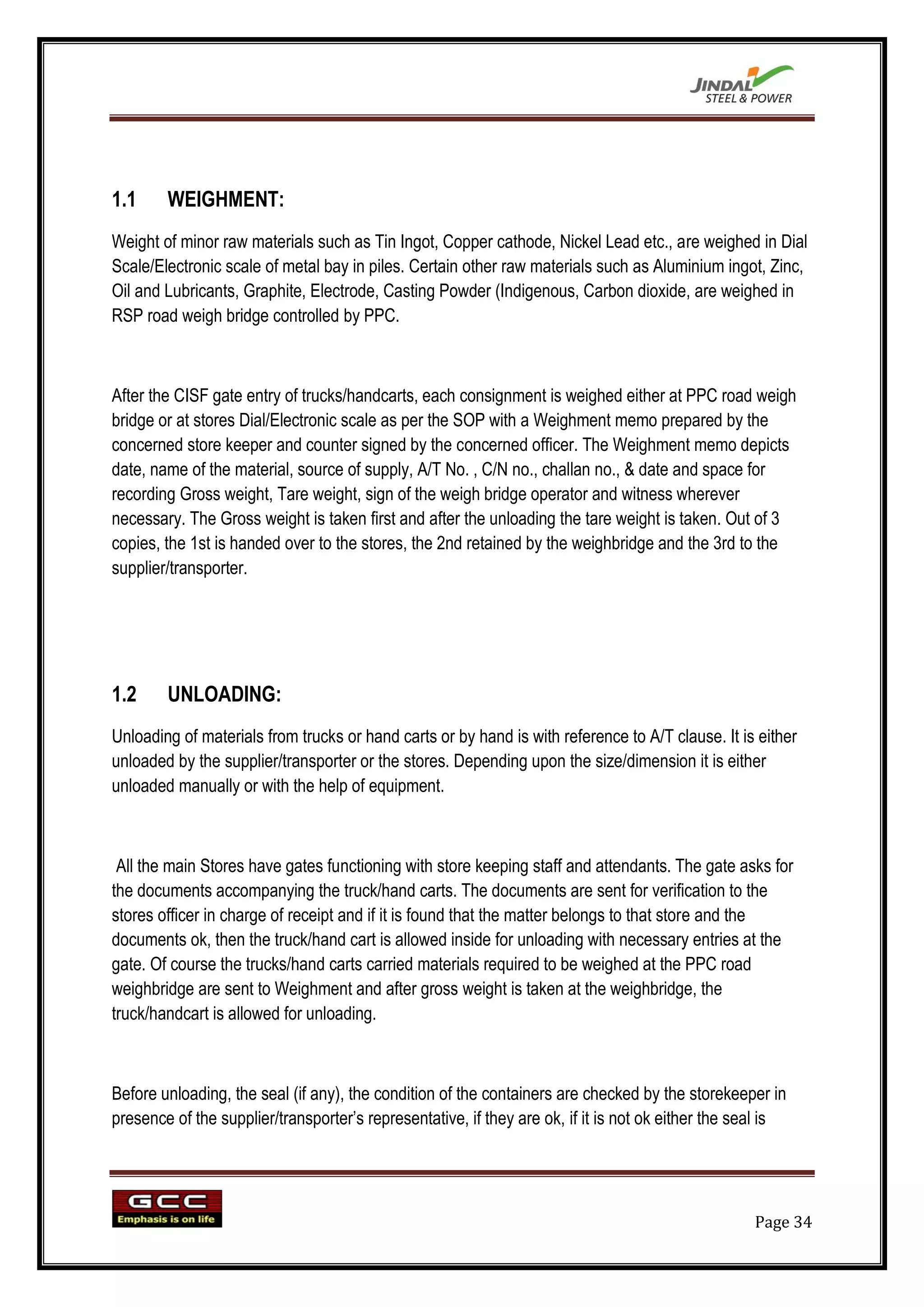 1.1     WEIGHMENT:
Weight of minor raw materials such as Tin Ingot, Copper cathode, Nickel Lead etc., are weighed in Dial
Scale/Electronic scale of metal bay in piles. Certain other raw materials such as Aluminium ingot, Zinc,
Oil and Lubricants, Graphite, Electrode, Casting Powder (Indigenous, Carbon dioxide, are weighed in
RSP road weigh bridge controlled by PPC.



After the CISF gate entry of trucks/handcarts, each consignment is weighed either at PPC road weigh
bridge or at stores Dial/Electronic scale as per the SOP with a Weighment memo prepared by the
concerned store keeper and counter signed by the concerned officer. The Weighment memo depicts
date, name of the material, source of supply, A/T No. , C/N no., challan no., & date and space for
recording Gross weight, Tare weight, sign of the weigh bridge operator and witness wherever
necessary. The Gross weight is taken first and after the unloading the tare weight is taken. Out of 3
copies, the 1st is handed over to the stores, the 2nd retained by the weighbridge and the 3rd to the
supplier/transporter.




1.2     UNLOADING:
Unloading of materials from trucks or hand carts or by hand is with reference to A/T clause. It is either
unloaded by the supplier/transporter or the stores. Depending upon the size/dimension it is either
unloaded manually or with the help of equipment.



 All the main Stores have gates functioning with store keeping staff and attendants. The gate asks for
the documents accompanying the truck/hand carts. The documents are sent for verification to the
stores officer in charge of receipt and if it is found that the matter belongs to that store and the
documents ok, then the truck/hand cart is allowed inside for unloading with necessary entries at the
gate. Of course the trucks/hand carts carried materials required to be weighed at the PPC road
weighbridge are sent to Weighment and after gross weight is taken at the weighbridge, the
truck/handcart is allowed for unloading.



Before unloading, the seal (if any), the condition of the containers are checked by the storekeeper in
presence of the supplier/transporter‟s representative, if they are ok, if it is not ok either the seal is




                                                                                                    Page 34
 