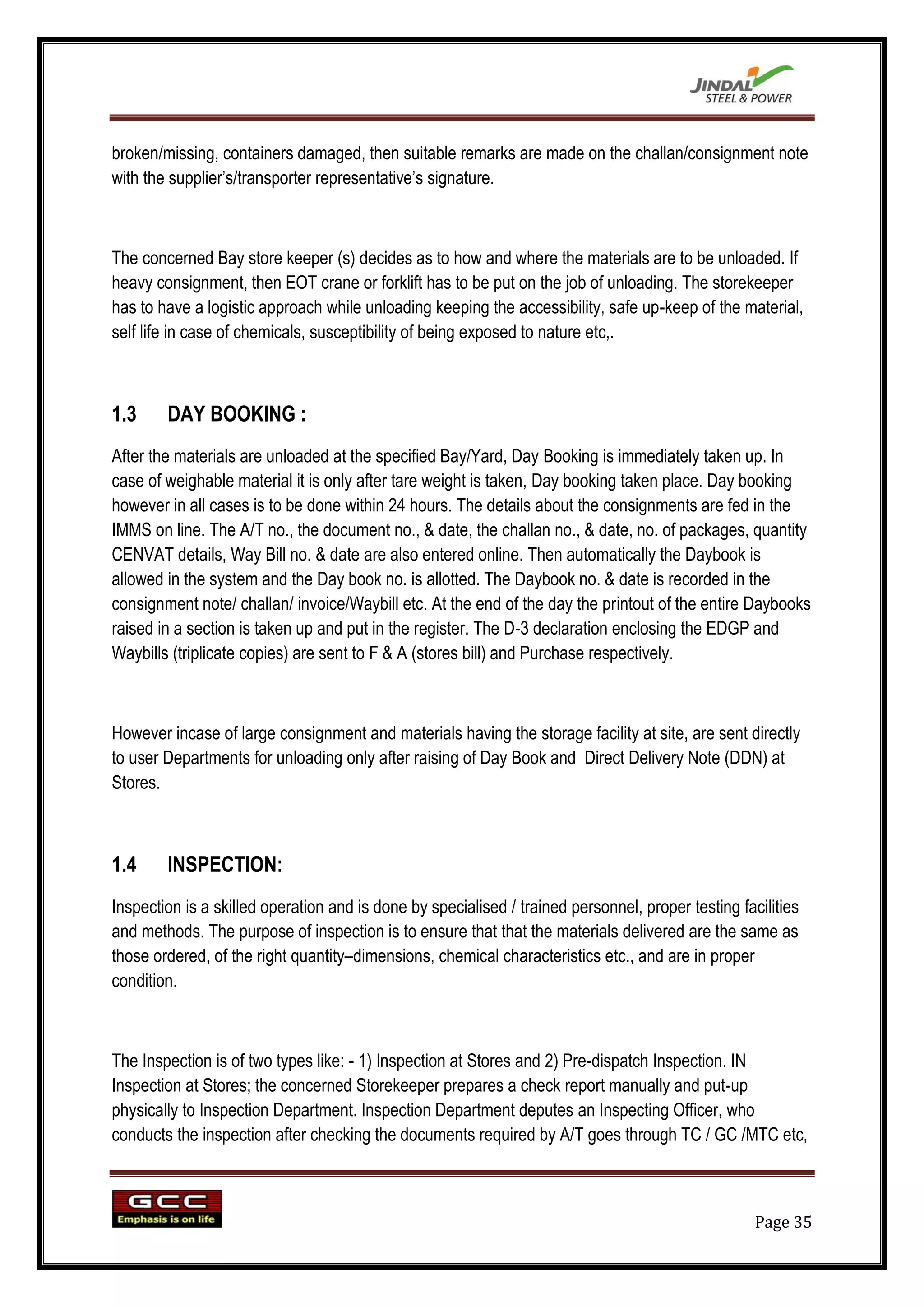 broken/missing, containers damaged, then suitable remarks are made on the challan/consignment note
with the supplier‟s/transporter representative‟s signature.



The concerned Bay store keeper (s) decides as to how and where the materials are to be unloaded. If
heavy consignment, then EOT crane or forklift has to be put on the job of unloading. The storekeeper
has to have a logistic approach while unloading keeping the accessibility, safe up-keep of the material,
self life in case of chemicals, susceptibility of being exposed to nature etc,.



1.3     DAY BOOKING :
After the materials are unloaded at the specified Bay/Yard, Day Booking is immediately taken up. In
case of weighable material it is only after tare weight is taken, Day booking taken place. Day booking
however in all cases is to be done within 24 hours. The details about the consignments are fed in the
IMMS on line. The A/T no., the document no., & date, the challan no., & date, no. of packages, quantity
CENVAT details, Way Bill no. & date are also entered online. Then automatically the Daybook is
allowed in the system and the Day book no. is allotted. The Daybook no. & date is recorded in the
consignment note/ challan/ invoice/Waybill etc. At the end of the day the printout of the entire Daybooks
raised in a section is taken up and put in the register. The D-3 declaration enclosing the EDGP and
Waybills (triplicate copies) are sent to F & A (stores bill) and Purchase respectively.



However incase of large consignment and materials having the storage facility at site, are sent directly
to user Departments for unloading only after raising of Day Book and Direct Delivery Note (DDN) at
Stores.



1.4     INSPECTION:
Inspection is a skilled operation and is done by specialised / trained personnel, proper testing facilities
and methods. The purpose of inspection is to ensure that that the materials delivered are the same as
those ordered, of the right quantity–dimensions, chemical characteristics etc., and are in proper
condition.



The Inspection is of two types like: - 1) Inspection at Stores and 2) Pre-dispatch Inspection. IN
Inspection at Stores; the concerned Storekeeper prepares a check report manually and put-up
physically to Inspection Department. Inspection Department deputes an Inspecting Officer, who
conducts the inspection after checking the documents required by A/T goes through TC / GC /MTC etc,



                                                                                                    Page 35
 