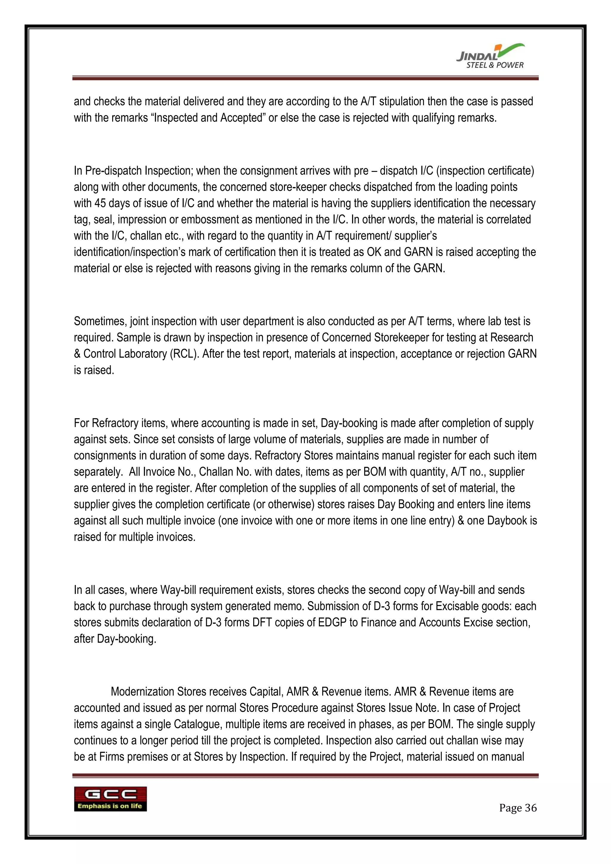 and checks the material delivered and they are according to the A/T stipulation then the case is passed
with the remarks “Inspected and Accepted” or else the case is rejected with qualifying remarks.



In Pre-dispatch Inspection; when the consignment arrives with pre – dispatch I/C (inspection certificate)
along with other documents, the concerned store-keeper checks dispatched from the loading points
with 45 days of issue of I/C and whether the material is having the suppliers identification the necessary
tag, seal, impression or embossment as mentioned in the I/C. In other words, the material is correlated
with the I/C, challan etc., with regard to the quantity in A/T requirement/ supplier‟s
identification/inspection‟s mark of certification then it is treated as OK and GARN is raised accepting the
material or else is rejected with reasons giving in the remarks column of the GARN.



Sometimes, joint inspection with user department is also conducted as per A/T terms, where lab test is
required. Sample is drawn by inspection in presence of Concerned Storekeeper for testing at Research
& Control Laboratory (RCL). After the test report, materials at inspection, acceptance or rejection GARN
is raised.



For Refractory items, where accounting is made in set, Day-booking is made after completion of supply
against sets. Since set consists of large volume of materials, supplies are made in number of
consignments in duration of some days. Refractory Stores maintains manual register for each such item
separately. All Invoice No., Challan No. with dates, items as per BOM with quantity, A/T no., supplier
are entered in the register. After completion of the supplies of all components of set of material, the
supplier gives the completion certificate (or otherwise) stores raises Day Booking and enters line items
against all such multiple invoice (one invoice with one or more items in one line entry) & one Daybook is
raised for multiple invoices.



In all cases, where Way-bill requirement exists, stores checks the second copy of Way-bill and sends
back to purchase through system generated memo. Submission of D-3 forms for Excisable goods: each
stores submits declaration of D-3 forms DFT copies of EDGP to Finance and Accounts Excise section,
after Day-booking.



         Modernization Stores receives Capital, AMR & Revenue items. AMR & Revenue items are
accounted and issued as per normal Stores Procedure against Stores Issue Note. In case of Project
items against a single Catalogue, multiple items are received in phases, as per BOM. The single supply
continues to a longer period till the project is completed. Inspection also carried out challan wise may
be at Firms premises or at Stores by Inspection. If required by the Project, material issued on manual



                                                                                                  Page 36
 