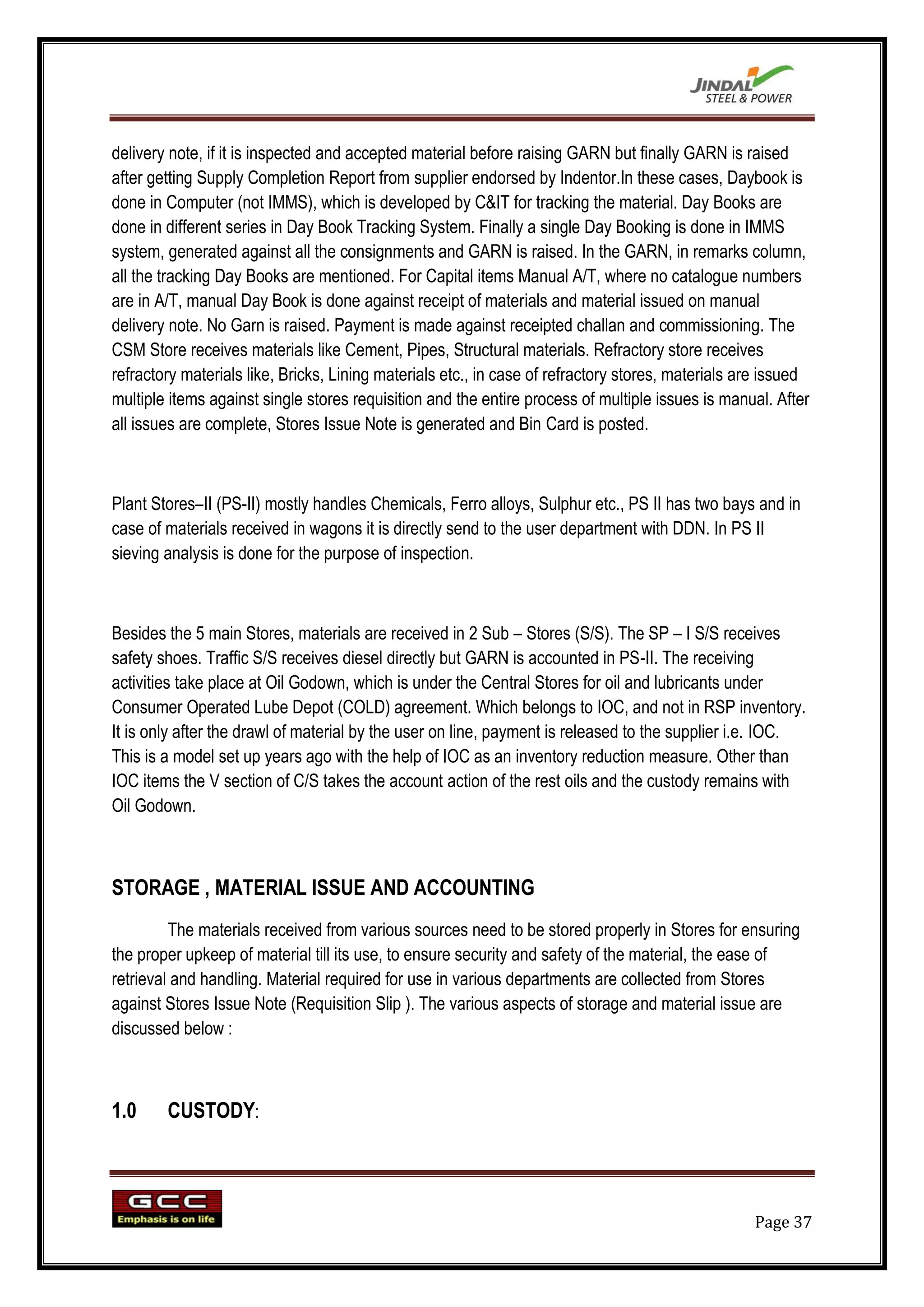 delivery note, if it is inspected and accepted material before raising GARN but finally GARN is raised
after getting Supply Completion Report from supplier endorsed by Indentor.In these cases, Daybook is
done in Computer (not IMMS), which is developed by C&IT for tracking the material. Day Books are
done in different series in Day Book Tracking System. Finally a single Day Booking is done in IMMS
system, generated against all the consignments and GARN is raised. In the GARN, in remarks column,
all the tracking Day Books are mentioned. For Capital items Manual A/T, where no catalogue numbers
are in A/T, manual Day Book is done against receipt of materials and material issued on manual
delivery note. No Garn is raised. Payment is made against receipted challan and commissioning. The
CSM Store receives materials like Cement, Pipes, Structural materials. Refractory store receives
refractory materials like, Bricks, Lining materials etc., in case of refractory stores, materials are issued
multiple items against single stores requisition and the entire process of multiple issues is manual. After
all issues are complete, Stores Issue Note is generated and Bin Card is posted.



Plant Stores–II (PS-II) mostly handles Chemicals, Ferro alloys, Sulphur etc., PS II has two bays and in
case of materials received in wagons it is directly send to the user department with DDN. In PS II
sieving analysis is done for the purpose of inspection.



Besides the 5 main Stores, materials are received in 2 Sub – Stores (S/S). The SP – I S/S receives
safety shoes. Traffic S/S receives diesel directly but GARN is accounted in PS-II. The receiving
activities take place at Oil Godown, which is under the Central Stores for oil and lubricants under
Consumer Operated Lube Depot (COLD) agreement. Which belongs to IOC, and not in RSP inventory.
It is only after the drawl of material by the user on line, payment is released to the supplier i.e. IOC.
This is a model set up years ago with the help of IOC as an inventory reduction measure. Other than
IOC items the V section of C/S takes the account action of the rest oils and the custody remains with
Oil Godown.



STORAGE , MATERIAL ISSUE AND ACCOUNTING
         The materials received from various sources need to be stored properly in Stores for ensuring
the proper upkeep of material till its use, to ensure security and safety of the material, the ease of
retrieval and handling. Material required for use in various departments are collected from Stores
against Stores Issue Note (Requisition Slip ). The various aspects of storage and material issue are
discussed below :



1.0     CUSTODY:




                                                                                                   Page 37
 