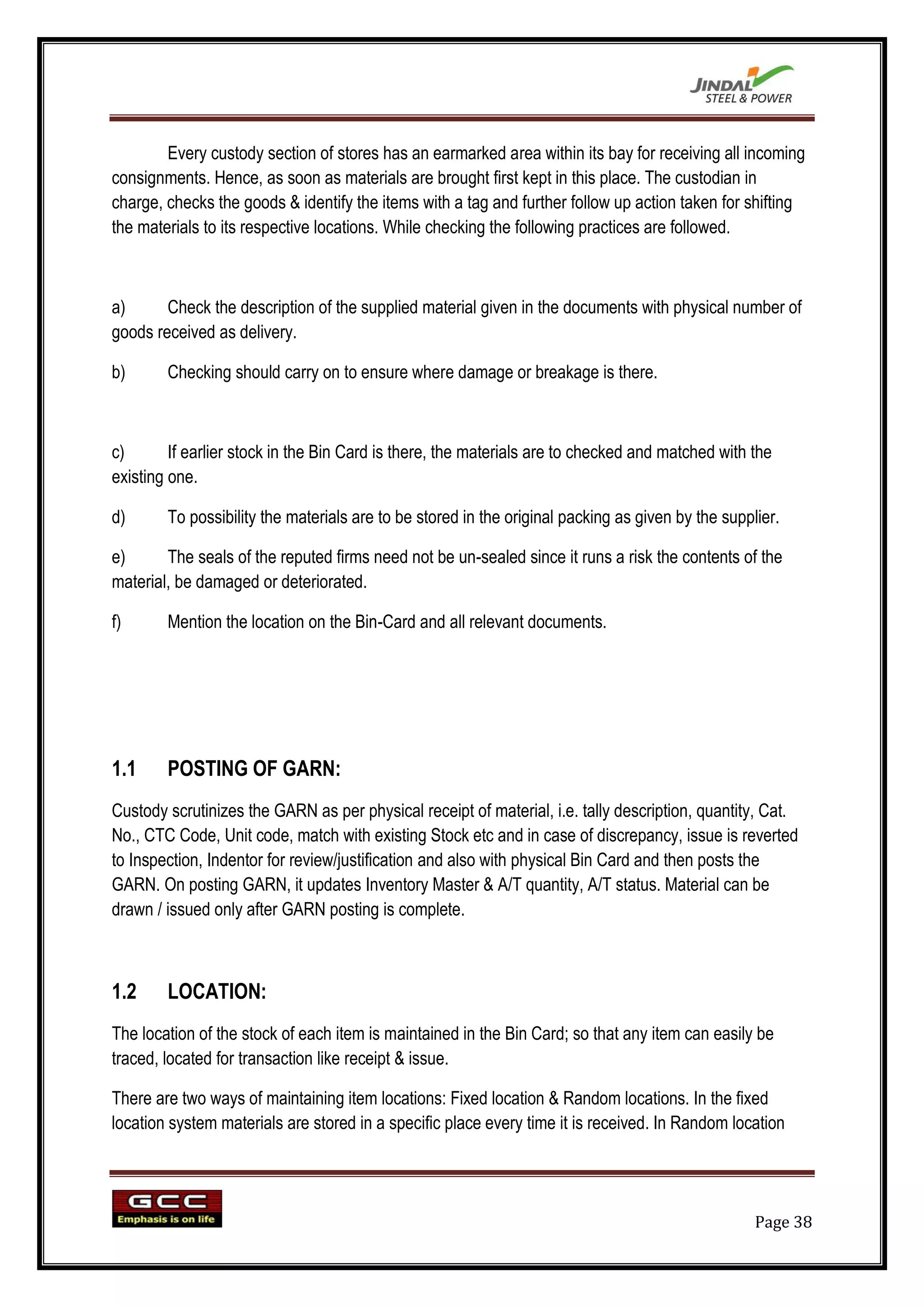 Every custody section of stores has an earmarked area within its bay for receiving all incoming
consignments. Hence, as soon as materials are brought first kept in this place. The custodian in
charge, checks the goods & identify the items with a tag and further follow up action taken for shifting
the materials to its respective locations. While checking the following practices are followed.



a)      Check the description of the supplied material given in the documents with physical number of
goods received as delivery.

b)      Checking should carry on to ensure where damage or breakage is there.



c)       If earlier stock in the Bin Card is there, the materials are to checked and matched with the
existing one.

d)      To possibility the materials are to be stored in the original packing as given by the supplier.

e)      The seals of the reputed firms need not be un-sealed since it runs a risk the contents of the
material, be damaged or deteriorated.

f)      Mention the location on the Bin-Card and all relevant documents.




1.1     POSTING OF GARN:
Custody scrutinizes the GARN as per physical receipt of material, i.e. tally description, quantity, Cat.
No., CTC Code, Unit code, match with existing Stock etc and in case of discrepancy, issue is reverted
to Inspection, Indentor for review/justification and also with physical Bin Card and then posts the
GARN. On posting GARN, it updates Inventory Master & A/T quantity, A/T status. Material can be
drawn / issued only after GARN posting is complete.



1.2     LOCATION:
The location of the stock of each item is maintained in the Bin Card; so that any item can easily be
traced, located for transaction like receipt & issue.

There are two ways of maintaining item locations: Fixed location & Random locations. In the fixed
location system materials are stored in a specific place every time it is received. In Random location




                                                                                                   Page 38
 