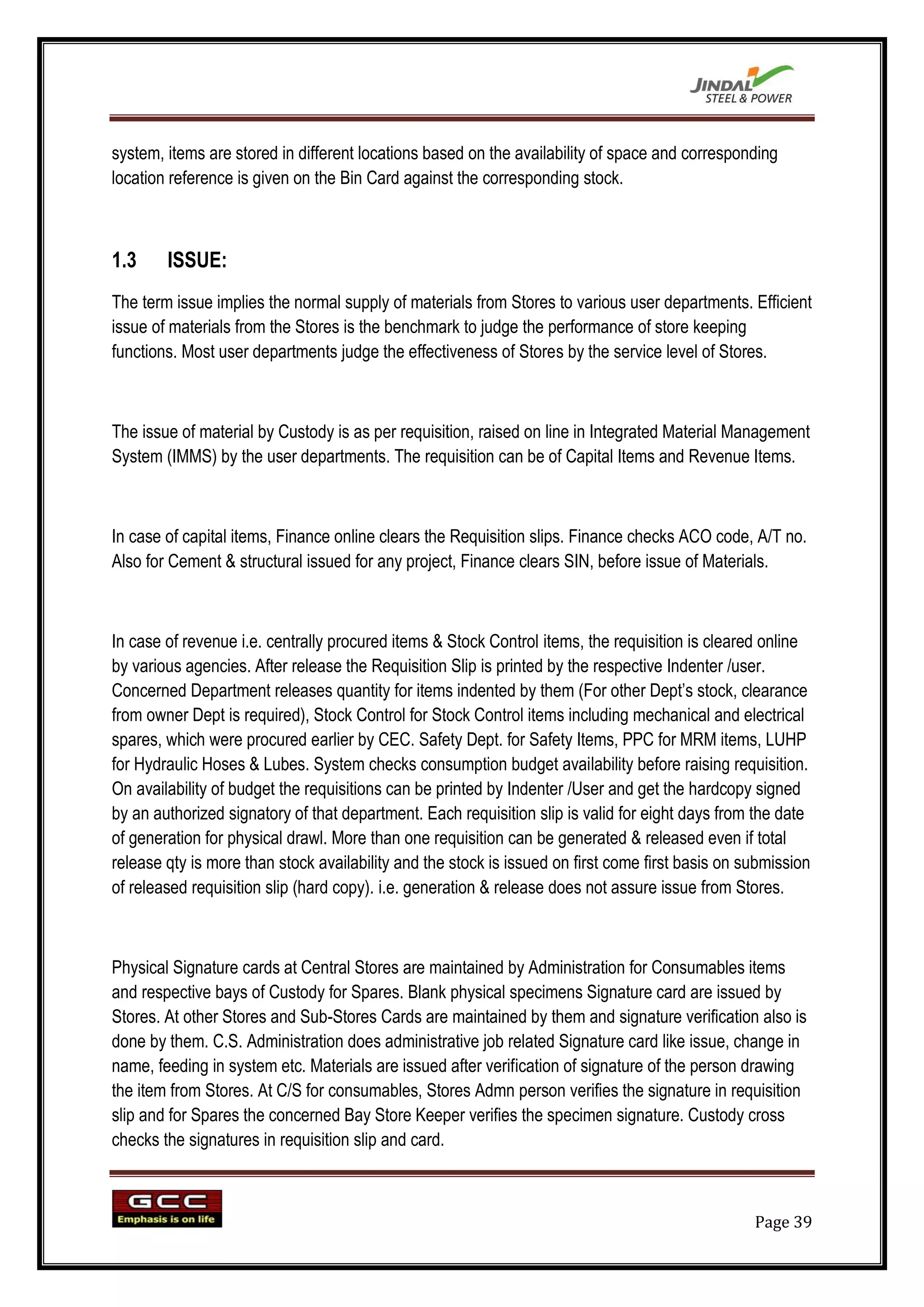 system, items are stored in different locations based on the availability of space and corresponding
location reference is given on the Bin Card against the corresponding stock.



1.3     ISSUE:
The term issue implies the normal supply of materials from Stores to various user departments. Efficient
issue of materials from the Stores is the benchmark to judge the performance of store keeping
functions. Most user departments judge the effectiveness of Stores by the service level of Stores.



The issue of material by Custody is as per requisition, raised on line in Integrated Material Management
System (IMMS) by the user departments. The requisition can be of Capital Items and Revenue Items.



In case of capital items, Finance online clears the Requisition slips. Finance checks ACO code, A/T no.
Also for Cement & structural issued for any project, Finance clears SIN, before issue of Materials.



In case of revenue i.e. centrally procured items & Stock Control items, the requisition is cleared online
by various agencies. After release the Requisition Slip is printed by the respective Indenter /user.
Concerned Department releases quantity for items indented by them (For other Dept‟s stock, clearance
from owner Dept is required), Stock Control for Stock Control items including mechanical and electrical
spares, which were procured earlier by CEC. Safety Dept. for Safety Items, PPC for MRM items, LUHP
for Hydraulic Hoses & Lubes. System checks consumption budget availability before raising requisition.
On availability of budget the requisitions can be printed by Indenter /User and get the hardcopy signed
by an authorized signatory of that department. Each requisition slip is valid for eight days from the date
of generation for physical drawl. More than one requisition can be generated & released even if total
release qty is more than stock availability and the stock is issued on first come first basis on submission
of released requisition slip (hard copy). i.e. generation & release does not assure issue from Stores.



Physical Signature cards at Central Stores are maintained by Administration for Consumables items
and respective bays of Custody for Spares. Blank physical specimens Signature card are issued by
Stores. At other Stores and Sub-Stores Cards are maintained by them and signature verification also is
done by them. C.S. Administration does administrative job related Signature card like issue, change in
name, feeding in system etc. Materials are issued after verification of signature of the person drawing
the item from Stores. At C/S for consumables, Stores Admn person verifies the signature in requisition
slip and for Spares the concerned Bay Store Keeper verifies the specimen signature. Custody cross
checks the signatures in requisition slip and card.



                                                                                                  Page 39
 