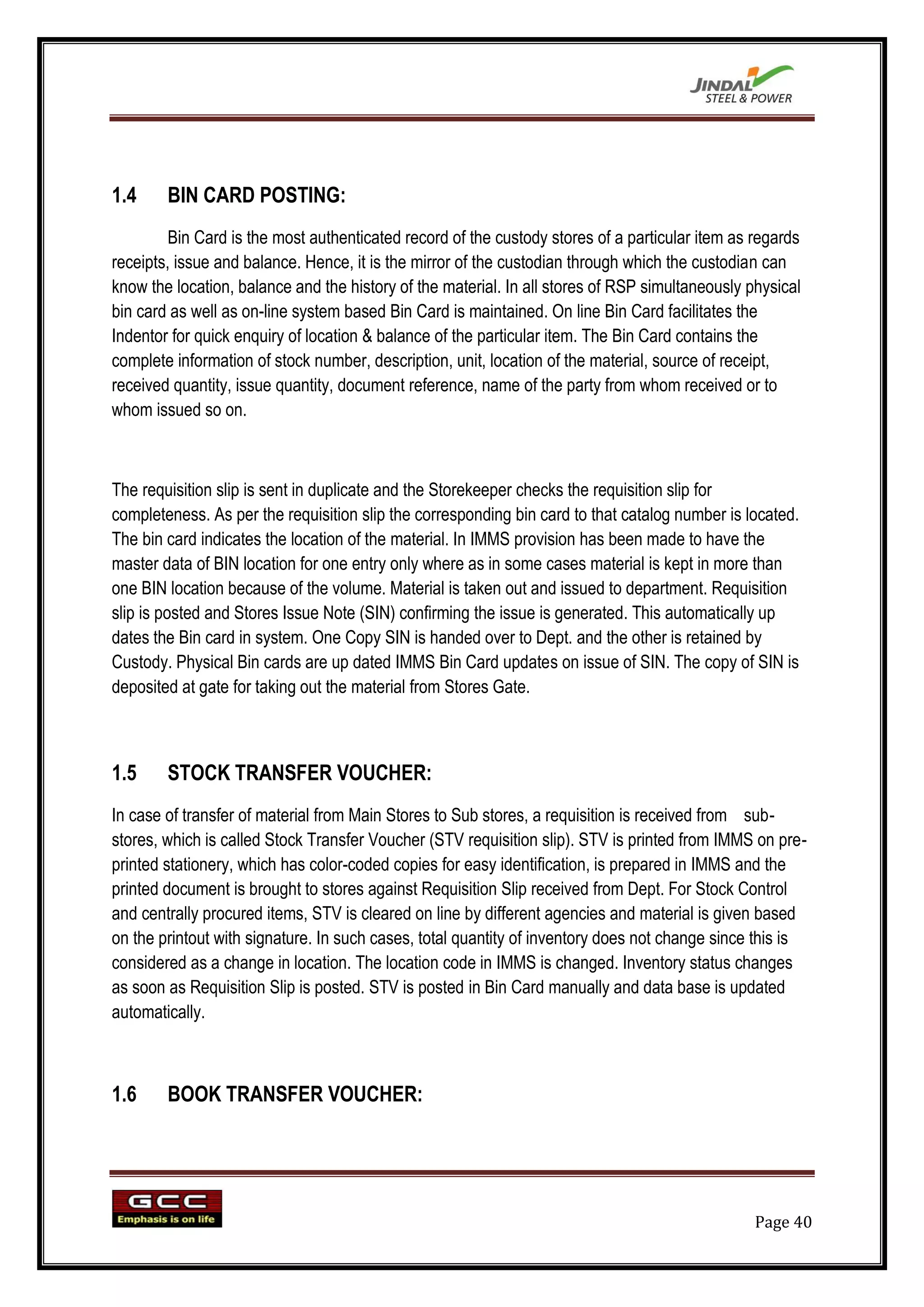 1.4     BIN CARD POSTING:
         Bin Card is the most authenticated record of the custody stores of a particular item as regards
receipts, issue and balance. Hence, it is the mirror of the custodian through which the custodian can
know the location, balance and the history of the material. In all stores of RSP simultaneously physical
bin card as well as on-line system based Bin Card is maintained. On line Bin Card facilitates the
Indentor for quick enquiry of location & balance of the particular item. The Bin Card contains the
complete information of stock number, description, unit, location of the material, source of receipt,
received quantity, issue quantity, document reference, name of the party from whom received or to
whom issued so on.



The requisition slip is sent in duplicate and the Storekeeper checks the requisition slip for
completeness. As per the requisition slip the corresponding bin card to that catalog number is located.
The bin card indicates the location of the material. In IMMS provision has been made to have the
master data of BIN location for one entry only where as in some cases material is kept in more than
one BIN location because of the volume. Material is taken out and issued to department. Requisition
slip is posted and Stores Issue Note (SIN) confirming the issue is generated. This automatically up
dates the Bin card in system. One Copy SIN is handed over to Dept. and the other is retained by
Custody. Physical Bin cards are up dated IMMS Bin Card updates on issue of SIN. The copy of SIN is
deposited at gate for taking out the material from Stores Gate.



1.5     STOCK TRANSFER VOUCHER:
In case of transfer of material from Main Stores to Sub stores, a requisition is received from sub-
stores, which is called Stock Transfer Voucher (STV requisition slip). STV is printed from IMMS on pre-
printed stationery, which has color-coded copies for easy identification, is prepared in IMMS and the
printed document is brought to stores against Requisition Slip received from Dept. For Stock Control
and centrally procured items, STV is cleared on line by different agencies and material is given based
on the printout with signature. In such cases, total quantity of inventory does not change since this is
considered as a change in location. The location code in IMMS is changed. Inventory status changes
as soon as Requisition Slip is posted. STV is posted in Bin Card manually and data base is updated
automatically.



1.6     BOOK TRANSFER VOUCHER:




                                                                                                 Page 40
 