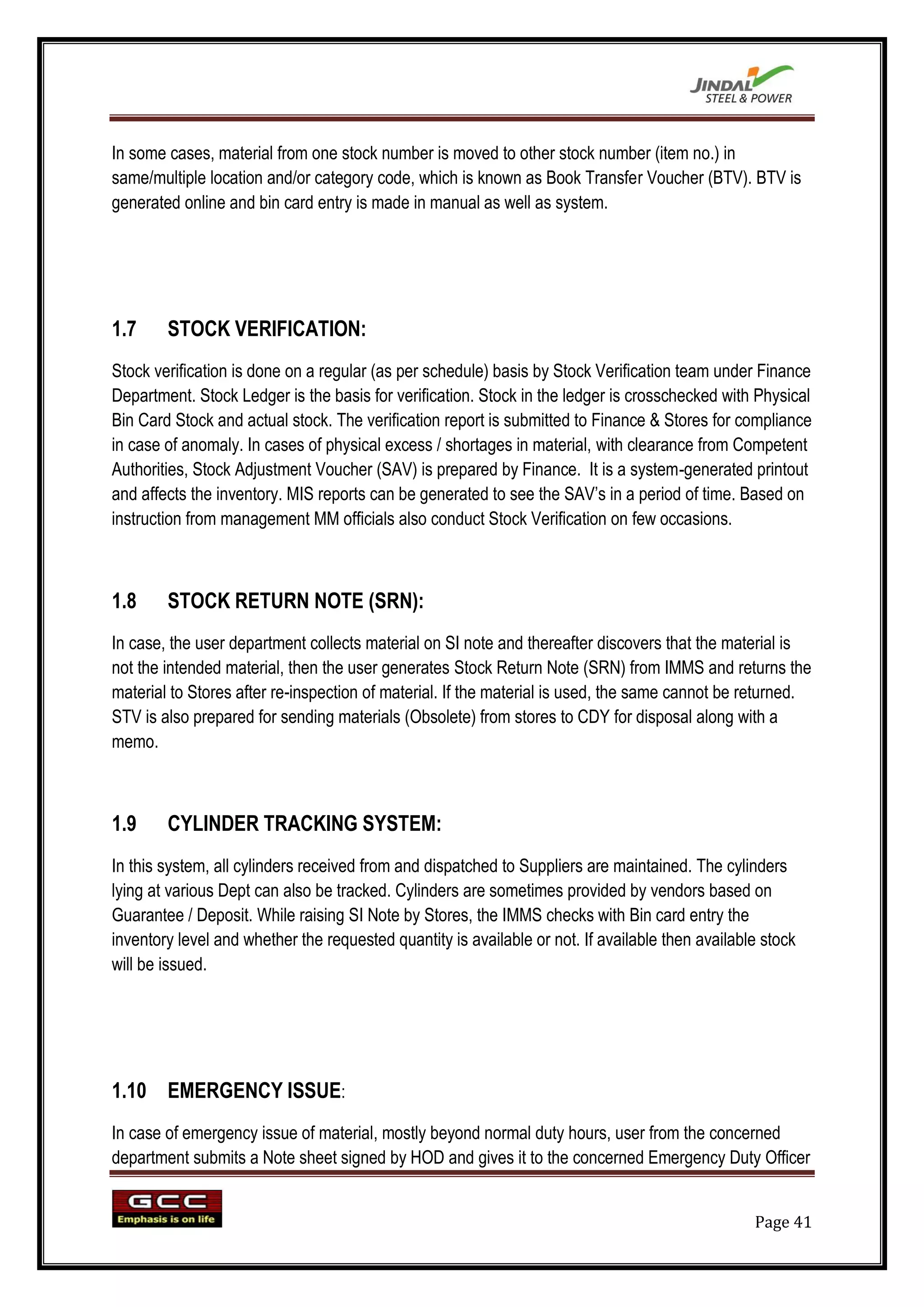 In some cases, material from one stock number is moved to other stock number (item no.) in
same/multiple location and/or category code, which is known as Book Transfer Voucher (BTV). BTV is
generated online and bin card entry is made in manual as well as system.




1.7     STOCK VERIFICATION:
Stock verification is done on a regular (as per schedule) basis by Stock Verification team under Finance
Department. Stock Ledger is the basis for verification. Stock in the ledger is crosschecked with Physical
Bin Card Stock and actual stock. The verification report is submitted to Finance & Stores for compliance
in case of anomaly. In cases of physical excess / shortages in material, with clearance from Competent
Authorities, Stock Adjustment Voucher (SAV) is prepared by Finance. It is a system-generated printout
and affects the inventory. MIS reports can be generated to see the SAV‟s in a period of time. Based on
instruction from management MM officials also conduct Stock Verification on few occasions.



1.8     STOCK RETURN NOTE (SRN):
In case, the user department collects material on SI note and thereafter discovers that the material is
not the intended material, then the user generates Stock Return Note (SRN) from IMMS and returns the
material to Stores after re-inspection of material. If the material is used, the same cannot be returned.
STV is also prepared for sending materials (Obsolete) from stores to CDY for disposal along with a
memo.



1.9     CYLINDER TRACKING SYSTEM:
In this system, all cylinders received from and dispatched to Suppliers are maintained. The cylinders
lying at various Dept can also be tracked. Cylinders are sometimes provided by vendors based on
Guarantee / Deposit. While raising SI Note by Stores, the IMMS checks with Bin card entry the
inventory level and whether the requested quantity is available or not. If available then available stock
will be issued.




1.10 EMERGENCY ISSUE:
In case of emergency issue of material, mostly beyond normal duty hours, user from the concerned
department submits a Note sheet signed by HOD and gives it to the concerned Emergency Duty Officer


                                                                                                  Page 41
 