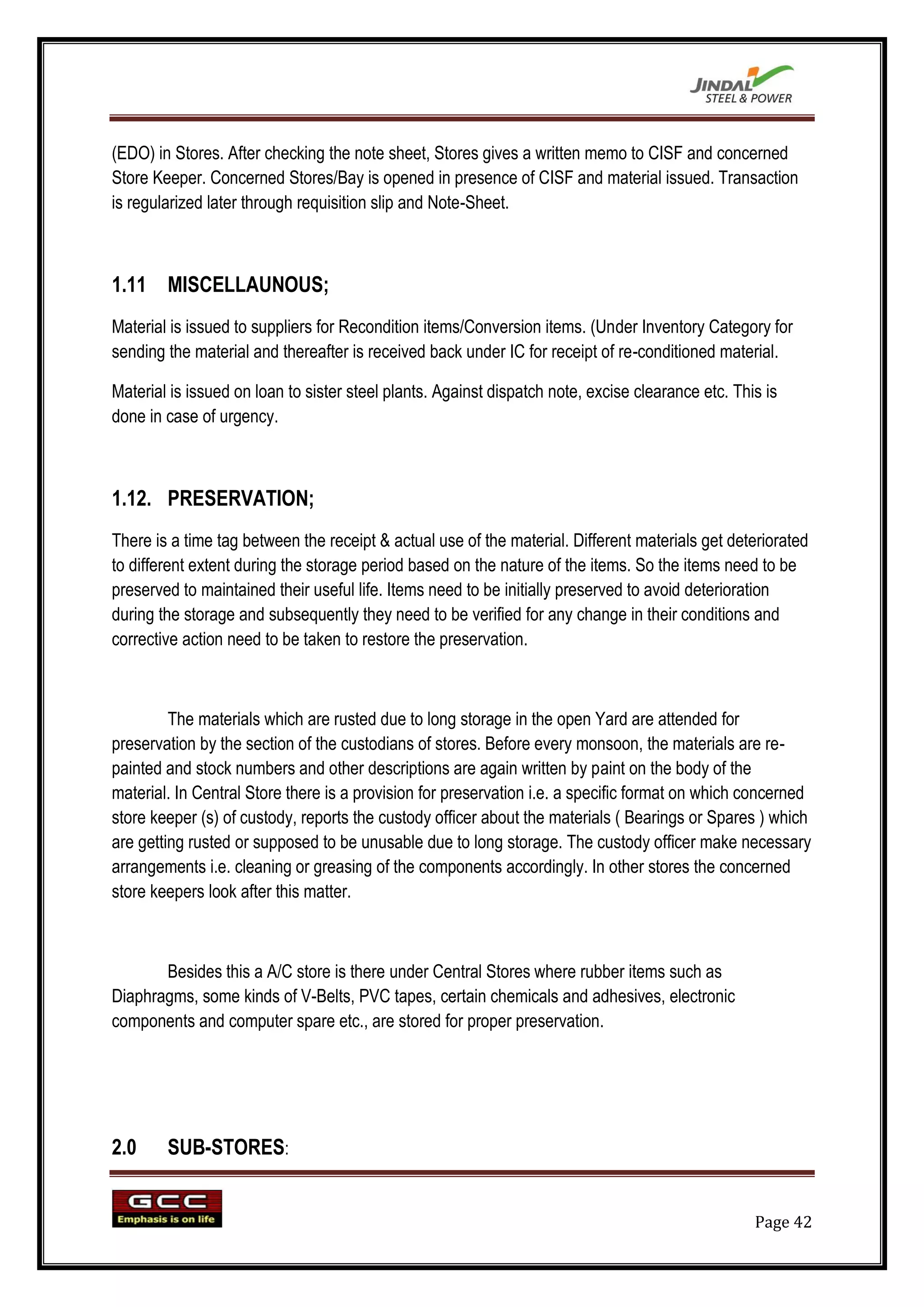 (EDO) in Stores. After checking the note sheet, Stores gives a written memo to CISF and concerned
Store Keeper. Concerned Stores/Bay is opened in presence of CISF and material issued. Transaction
is regularized later through requisition slip and Note-Sheet.



1.11 MISCELLAUNOUS;
Material is issued to suppliers for Recondition items/Conversion items. (Under Inventory Category for
sending the material and thereafter is received back under IC for receipt of re-conditioned material.

Material is issued on loan to sister steel plants. Against dispatch note, excise clearance etc. This is
done in case of urgency.



1.12. PRESERVATION;
There is a time tag between the receipt & actual use of the material. Different materials get deteriorated
to different extent during the storage period based on the nature of the items. So the items need to be
preserved to maintained their useful life. Items need to be initially preserved to avoid deterioration
during the storage and subsequently they need to be verified for any change in their conditions and
corrective action need to be taken to restore the preservation.



         The materials which are rusted due to long storage in the open Yard are attended for
preservation by the section of the custodians of stores. Before every monsoon, the materials are re-
painted and stock numbers and other descriptions are again written by paint on the body of the
material. In Central Store there is a provision for preservation i.e. a specific format on which concerned
store keeper (s) of custody, reports the custody officer about the materials ( Bearings or Spares ) which
are getting rusted or supposed to be unusable due to long storage. The custody officer make necessary
arrangements i.e. cleaning or greasing of the components accordingly. In other stores the concerned
store keepers look after this matter.



       Besides this a A/C store is there under Central Stores where rubber items such as
Diaphragms, some kinds of V-Belts, PVC tapes, certain chemicals and adhesives, electronic
components and computer spare etc., are stored for proper preservation.




2.0     SUB-STORES:


                                                                                                   Page 42
 