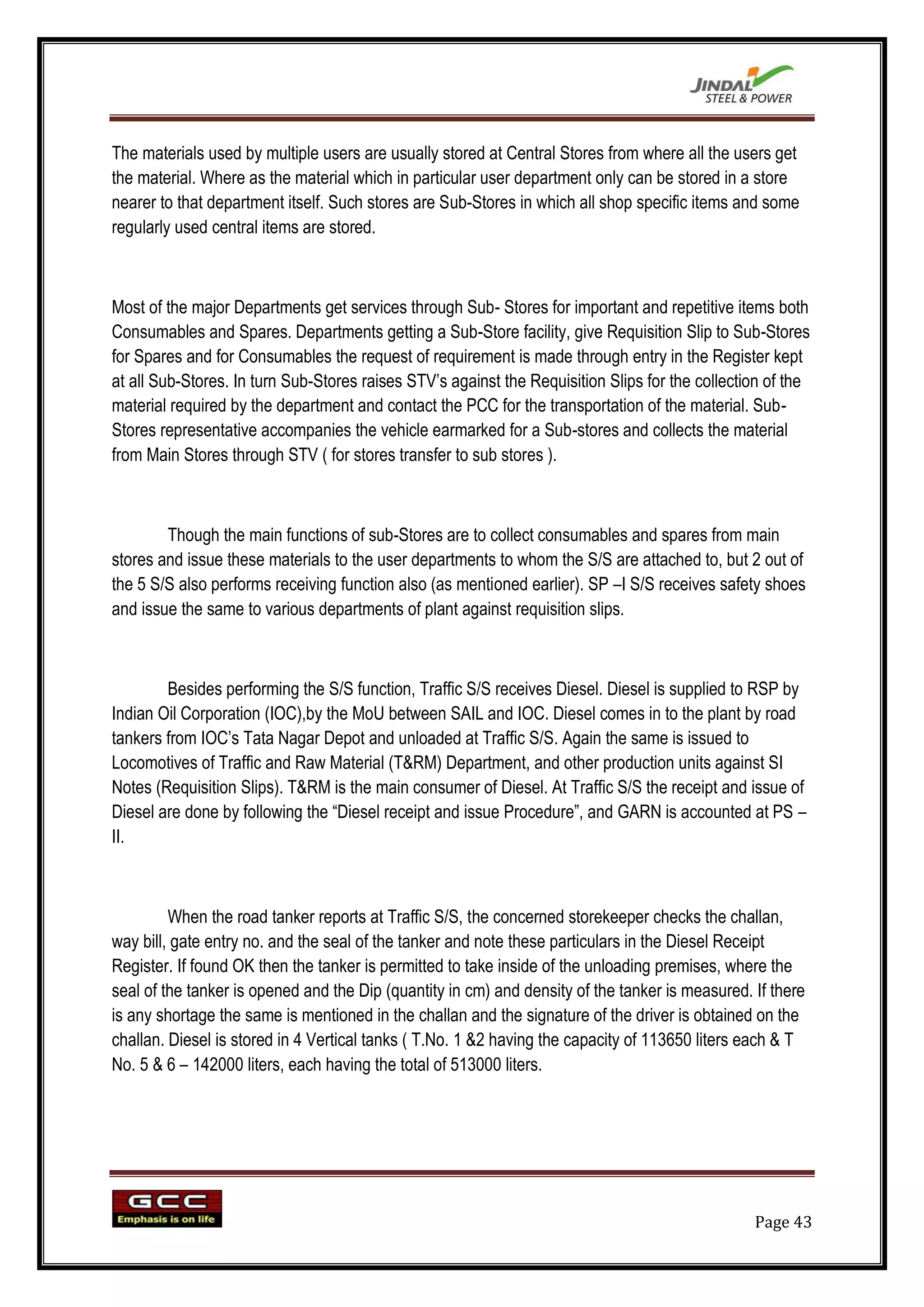 The materials used by multiple users are usually stored at Central Stores from where all the users get
the material. Where as the material which in particular user department only can be stored in a store
nearer to that department itself. Such stores are Sub-Stores in which all shop specific items and some
regularly used central items are stored.



Most of the major Departments get services through Sub- Stores for important and repetitive items both
Consumables and Spares. Departments getting a Sub-Store facility, give Requisition Slip to Sub-Stores
for Spares and for Consumables the request of requirement is made through entry in the Register kept
at all Sub-Stores. In turn Sub-Stores raises STV‟s against the Requisition Slips for the collection of the
material required by the department and contact the PCC for the transportation of the material. Sub-
Stores representative accompanies the vehicle earmarked for a Sub-stores and collects the material
from Main Stores through STV ( for stores transfer to sub stores ).



        Though the main functions of sub-Stores are to collect consumables and spares from main
stores and issue these materials to the user departments to whom the S/S are attached to, but 2 out of
the 5 S/S also performs receiving function also (as mentioned earlier). SP –I S/S receives safety shoes
and issue the same to various departments of plant against requisition slips.



        Besides performing the S/S function, Traffic S/S receives Diesel. Diesel is supplied to RSP by
Indian Oil Corporation (IOC),by the MoU between SAIL and IOC. Diesel comes in to the plant by road
tankers from IOC‟s Tata Nagar Depot and unloaded at Traffic S/S. Again the same is issued to
Locomotives of Traffic and Raw Material (T&RM) Department, and other production units against SI
Notes (Requisition Slips). T&RM is the main consumer of Diesel. At Traffic S/S the receipt and issue of
Diesel are done by following the “Diesel receipt and issue Procedure”, and GARN is accounted at PS –
II.



         When the road tanker reports at Traffic S/S, the concerned storekeeper checks the challan,
way bill, gate entry no. and the seal of the tanker and note these particulars in the Diesel Receipt
Register. If found OK then the tanker is permitted to take inside of the unloading premises, where the
seal of the tanker is opened and the Dip (quantity in cm) and density of the tanker is measured. If there
is any shortage the same is mentioned in the challan and the signature of the driver is obtained on the
challan. Diesel is stored in 4 Vertical tanks ( T.No. 1 &2 having the capacity of 113650 liters each & T
No. 5 & 6 – 142000 liters, each having the total of 513000 liters.




                                                                                                 Page 43
 