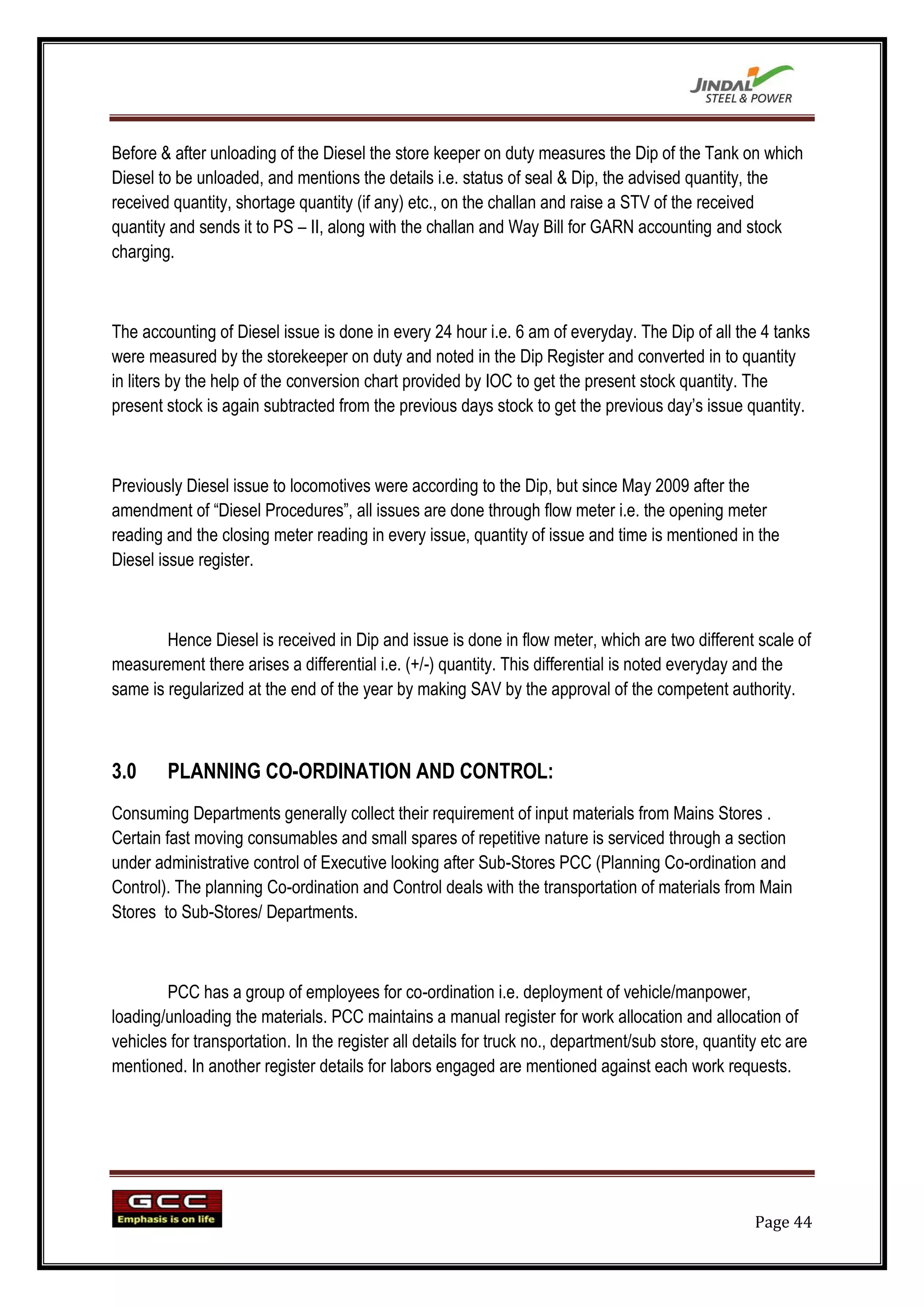 Before & after unloading of the Diesel the store keeper on duty measures the Dip of the Tank on which
Diesel to be unloaded, and mentions the details i.e. status of seal & Dip, the advised quantity, the
received quantity, shortage quantity (if any) etc., on the challan and raise a STV of the received
quantity and sends it to PS – II, along with the challan and Way Bill for GARN accounting and stock
charging.



The accounting of Diesel issue is done in every 24 hour i.e. 6 am of everyday. The Dip of all the 4 tanks
were measured by the storekeeper on duty and noted in the Dip Register and converted in to quantity
in liters by the help of the conversion chart provided by IOC to get the present stock quantity. The
present stock is again subtracted from the previous days stock to get the previous day‟s issue quantity.



Previously Diesel issue to locomotives were according to the Dip, but since May 2009 after the
amendment of “Diesel Procedures”, all issues are done through flow meter i.e. the opening meter
reading and the closing meter reading in every issue, quantity of issue and time is mentioned in the
Diesel issue register.



        Hence Diesel is received in Dip and issue is done in flow meter, which are two different scale of
measurement there arises a differential i.e. (+/-) quantity. This differential is noted everyday and the
same is regularized at the end of the year by making SAV by the approval of the competent authority.



3.0     PLANNING CO-ORDINATION AND CONTROL:
Consuming Departments generally collect their requirement of input materials from Mains Stores .
Certain fast moving consumables and small spares of repetitive nature is serviced through a section
under administrative control of Executive looking after Sub-Stores PCC (Planning Co-ordination and
Control). The planning Co-ordination and Control deals with the transportation of materials from Main
Stores to Sub-Stores/ Departments.



        PCC has a group of employees for co-ordination i.e. deployment of vehicle/manpower,
loading/unloading the materials. PCC maintains a manual register for work allocation and allocation of
vehicles for transportation. In the register all details for truck no., department/sub store, quantity etc are
mentioned. In another register details for labors engaged are mentioned against each work requests.




                                                                                                     Page 44
 
