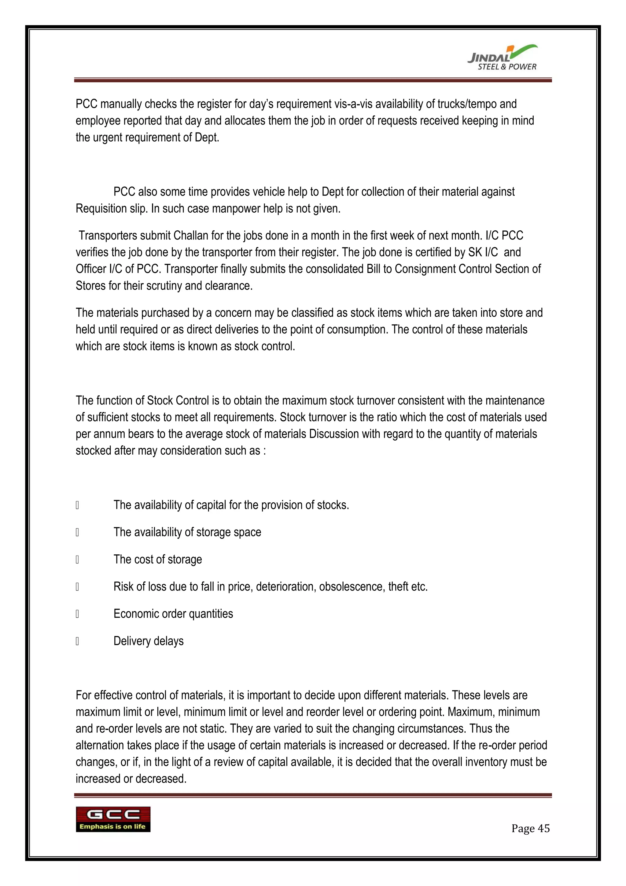 PCC manually checks the register for day‟s requirement vis-a-vis availability of trucks/tempo and
employee reported that day and allocates them the job in order of requests received keeping in mind
the urgent requirement of Dept.



        PCC also some time provides vehicle help to Dept for collection of their material against
Requisition slip. In such case manpower help is not given.

 Transporters submit Challan for the jobs done in a month in the first week of next month. I/C PCC
verifies the job done by the transporter from their register. The job done is certified by SK I/C and
Officer I/C of PCC. Transporter finally submits the consolidated Bill to Consignment Control Section of
Stores for their scrutiny and clearance.

The materials purchased by a concern may be classified as stock items which are taken into store and
held until required or as direct deliveries to the point of consumption. The control of these materials
which are stock items is known as stock control.



The function of Stock Control is to obtain the maximum stock turnover consistent with the maintenance
of sufficient stocks to meet all requirements. Stock turnover is the ratio which the cost of materials used
per annum bears to the average stock of materials Discussion with regard to the quantity of materials
stocked after may consideration such as :



       The availability of capital for the provision of stocks.

       The availability of storage space

       The cost of storage

       Risk of loss due to fall in price, deterioration, obsolescence, theft etc.

       Economic order quantities

       Delivery delays



For effective control of materials, it is important to decide upon different materials. These levels are
maximum limit or level, minimum limit or level and reorder level or ordering point. Maximum, minimum
and re-order levels are not static. They are varied to suit the changing circumstances. Thus the
alternation takes place if the usage of certain materials is increased or decreased. If the re-order period
changes, or if, in the light of a review of capital available, it is decided that the overall inventory must be
increased or decreased.


                                                                                                      Page 45
 
