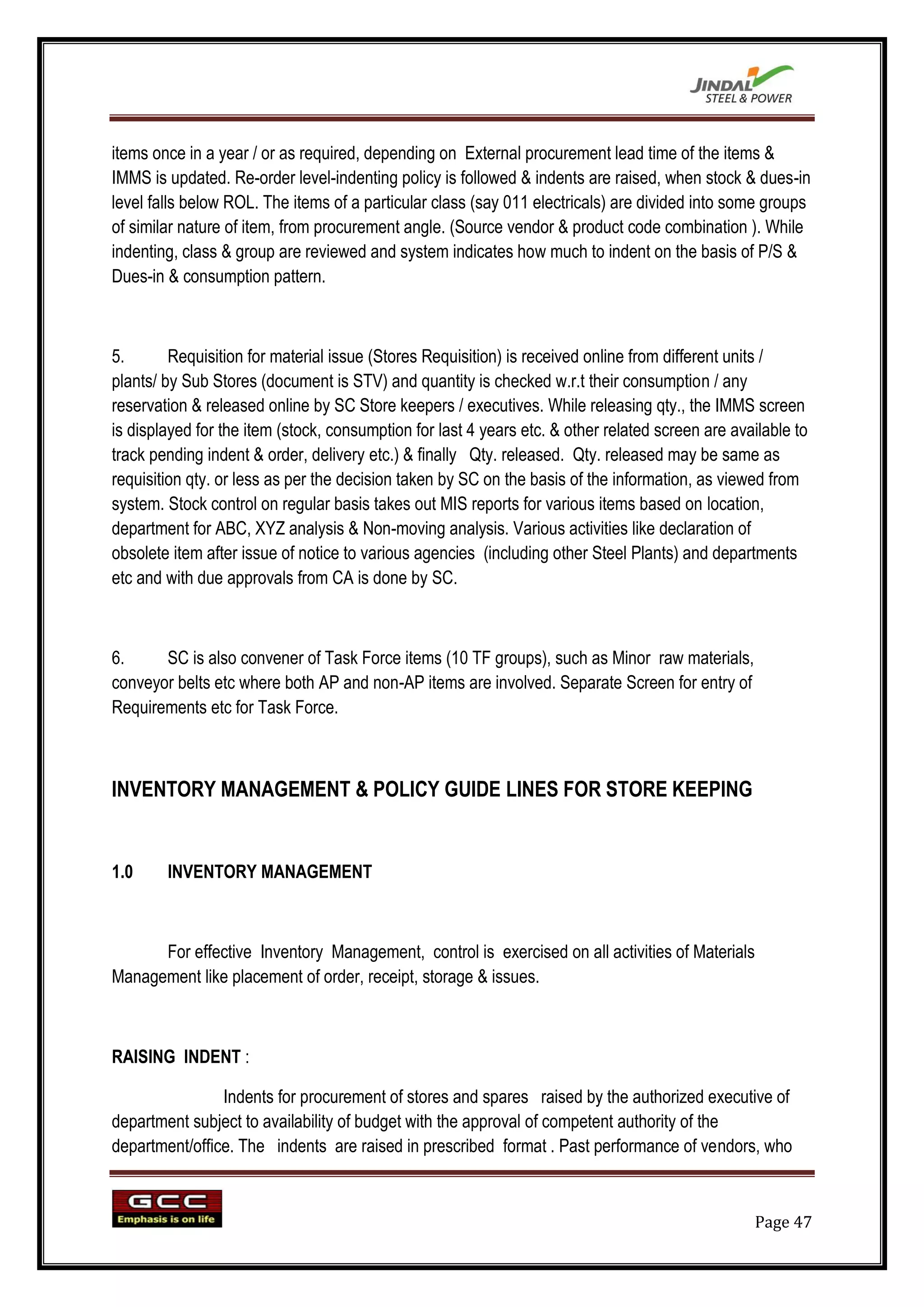 items once in a year / or as required, depending on External procurement lead time of the items &
IMMS is updated. Re-order level-indenting policy is followed & indents are raised, when stock & dues-in
level falls below ROL. The items of a particular class (say 011 electricals) are divided into some groups
of similar nature of item, from procurement angle. (Source vendor & product code combination ). While
indenting, class & group are reviewed and system indicates how much to indent on the basis of P/S &
Dues-in & consumption pattern.



5.       Requisition for material issue (Stores Requisition) is received online from different units /
plants/ by Sub Stores (document is STV) and quantity is checked w.r.t their consumption / any
reservation & released online by SC Store keepers / executives. While releasing qty., the IMMS screen
is displayed for the item (stock, consumption for last 4 years etc. & other related screen are available to
track pending indent & order, delivery etc.) & finally Qty. released. Qty. released may be same as
requisition qty. or less as per the decision taken by SC on the basis of the information, as viewed from
system. Stock control on regular basis takes out MIS reports for various items based on location,
department for ABC, XYZ analysis & Non-moving analysis. Various activities like declaration of
obsolete item after issue of notice to various agencies (including other Steel Plants) and departments
etc and with due approvals from CA is done by SC.



6.     SC is also convener of Task Force items (10 TF groups), such as Minor raw materials,
conveyor belts etc where both AP and non-AP items are involved. Separate Screen for entry of
Requirements etc for Task Force.



INVENTORY MANAGEMENT & POLICY GUIDE LINES FOR STORE KEEPING


1.0     INVENTORY MANAGEMENT



      For effective Inventory Management, control is exercised on all activities of Materials
Management like placement of order, receipt, storage & issues.



RAISING INDENT :

                Indents for procurement of stores and spares raised by the authorized executive of
department subject to availability of budget with the approval of competent authority of the
department/office. The indents are raised in prescribed format . Past performance of vendors, who



                                                                                                  Page 47
 