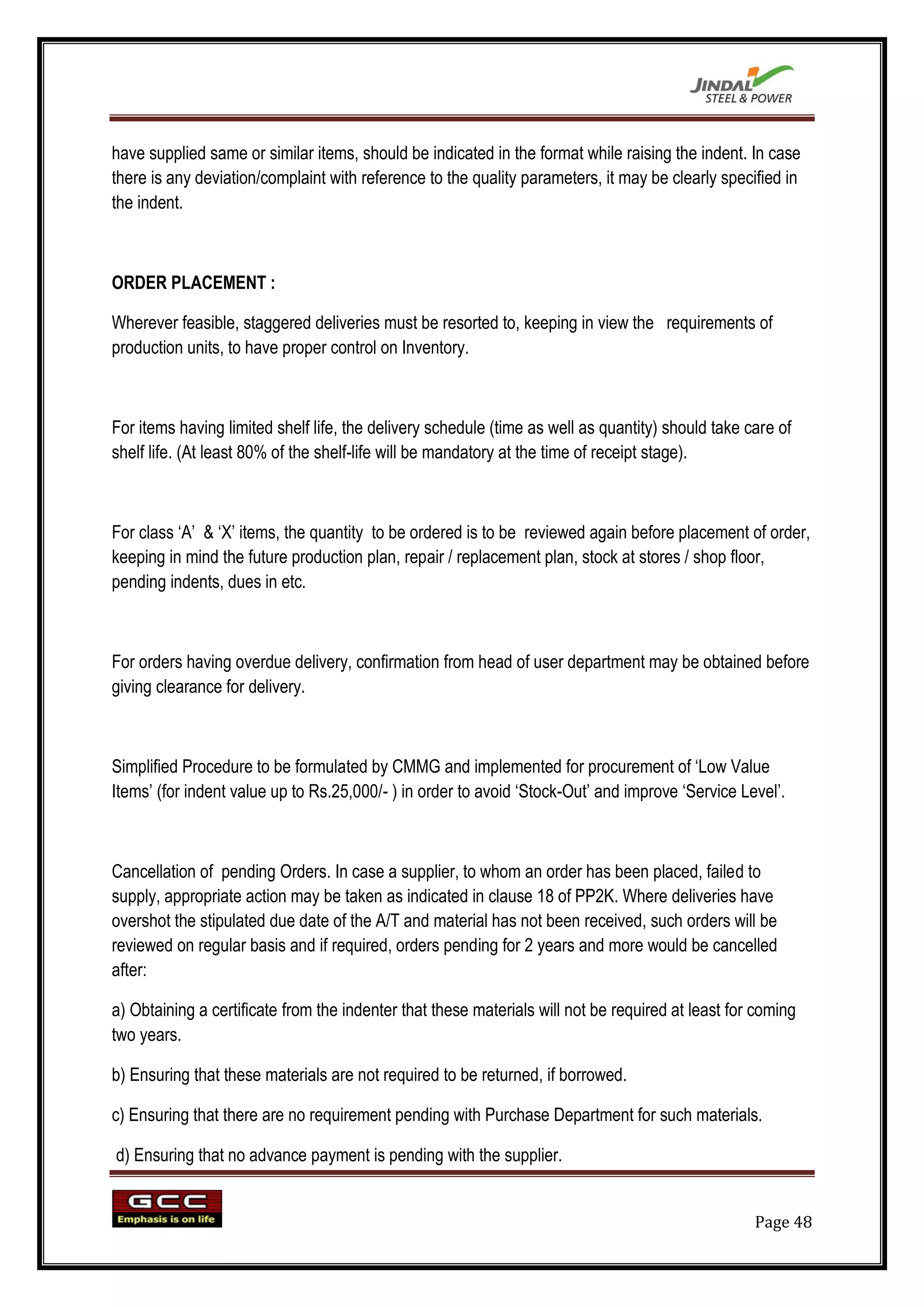 have supplied same or similar items, should be indicated in the format while raising the indent. In case
there is any deviation/complaint with reference to the quality parameters, it may be clearly specified in
the indent.



ORDER PLACEMENT :

Wherever feasible, staggered deliveries must be resorted to, keeping in view the requirements of
production units, to have proper control on Inventory.



For items having limited shelf life, the delivery schedule (time as well as quantity) should take care of
shelf life. (At least 80% of the shelf-life will be mandatory at the time of receipt stage).



For class „A‟ & „X‟ items, the quantity to be ordered is to be reviewed again before placement of order,
keeping in mind the future production plan, repair / replacement plan, stock at stores / shop floor,
pending indents, dues in etc.



For orders having overdue delivery, confirmation from head of user department may be obtained before
giving clearance for delivery.



Simplified Procedure to be formulated by CMMG and implemented for procurement of „Low Value
Items‟ (for indent value up to Rs.25,000/- ) in order to avoid „Stock-Out‟ and improve „Service Level‟.



Cancellation of pending Orders. In case a supplier, to whom an order has been placed, failed to
supply, appropriate action may be taken as indicated in clause 18 of PP2K. Where deliveries have
overshot the stipulated due date of the A/T and material has not been received, such orders will be
reviewed on regular basis and if required, orders pending for 2 years and more would be cancelled
after:

a) Obtaining a certificate from the indenter that these materials will not be required at least for coming
two years.

b) Ensuring that these materials are not required to be returned, if borrowed.

c) Ensuring that there are no requirement pending with Purchase Department for such materials.

d) Ensuring that no advance payment is pending with the supplier.


                                                                                                   Page 48
 