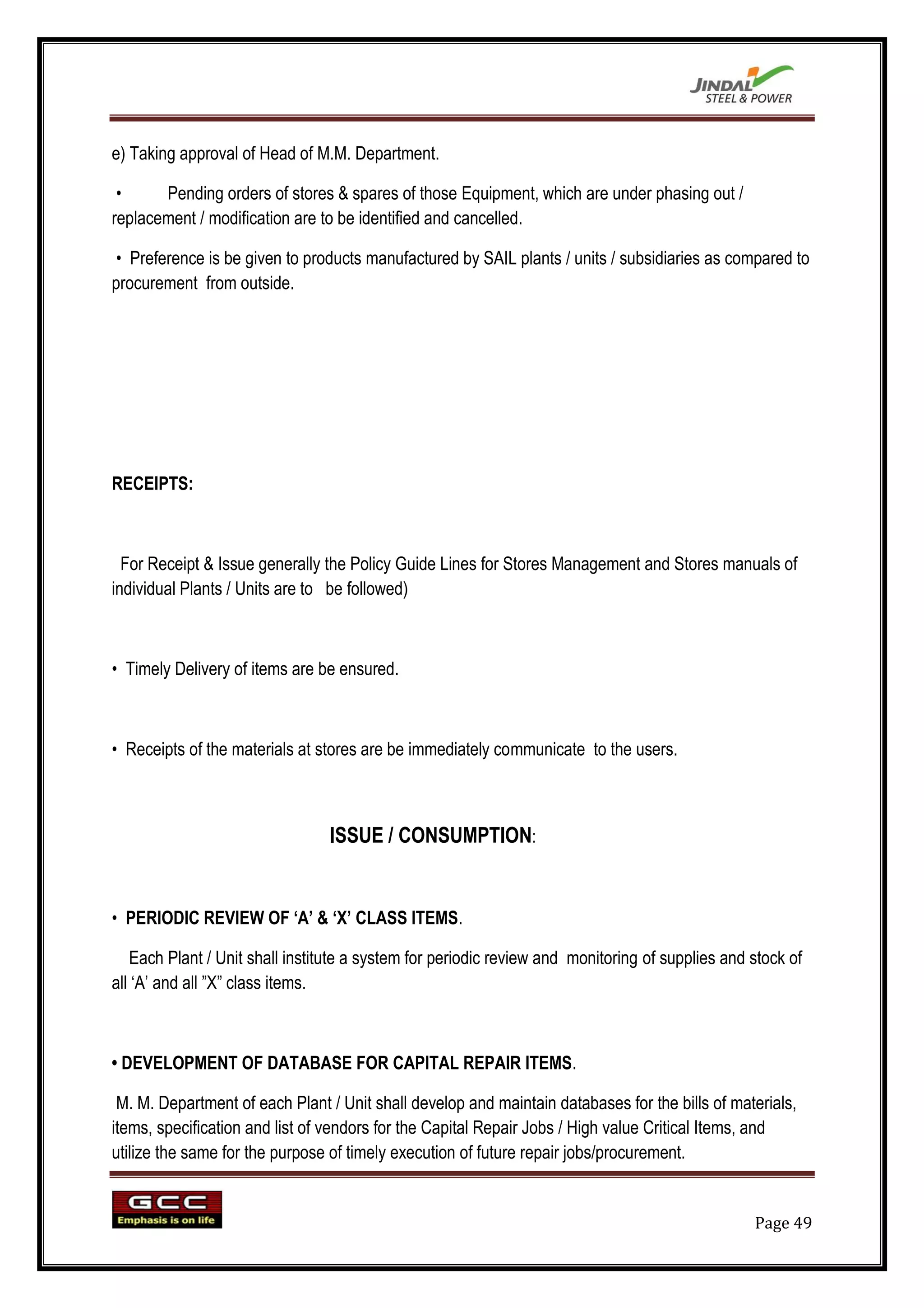 e) Taking approval of Head of M.M. Department.

 •     Pending orders of stores & spares of those Equipment, which are under phasing out /
replacement / modification are to be identified and cancelled.

 • Preference is be given to products manufactured by SAIL plants / units / subsidiaries as compared to
procurement from outside.




RECEIPTS:



  For Receipt & Issue generally the Policy Guide Lines for Stores Management and Stores manuals of
individual Plants / Units are to be followed)



• Timely Delivery of items are be ensured.



• Receipts of the materials at stores are be immediately communicate to the users.



                                 ISSUE / CONSUMPTION:


• PERIODIC REVIEW OF „A‟ & „X‟ CLASS ITEMS.

   Each Plant / Unit shall institute a system for periodic review and monitoring of supplies and stock of
all „A‟ and all ”X” class items.



• DEVELOPMENT OF DATABASE FOR CAPITAL REPAIR ITEMS.

 M. M. Department of each Plant / Unit shall develop and maintain databases for the bills of materials,
items, specification and list of vendors for the Capital Repair Jobs / High value Critical Items, and
utilize the same for the purpose of timely execution of future repair jobs/procurement.


                                                                                                 Page 49
 