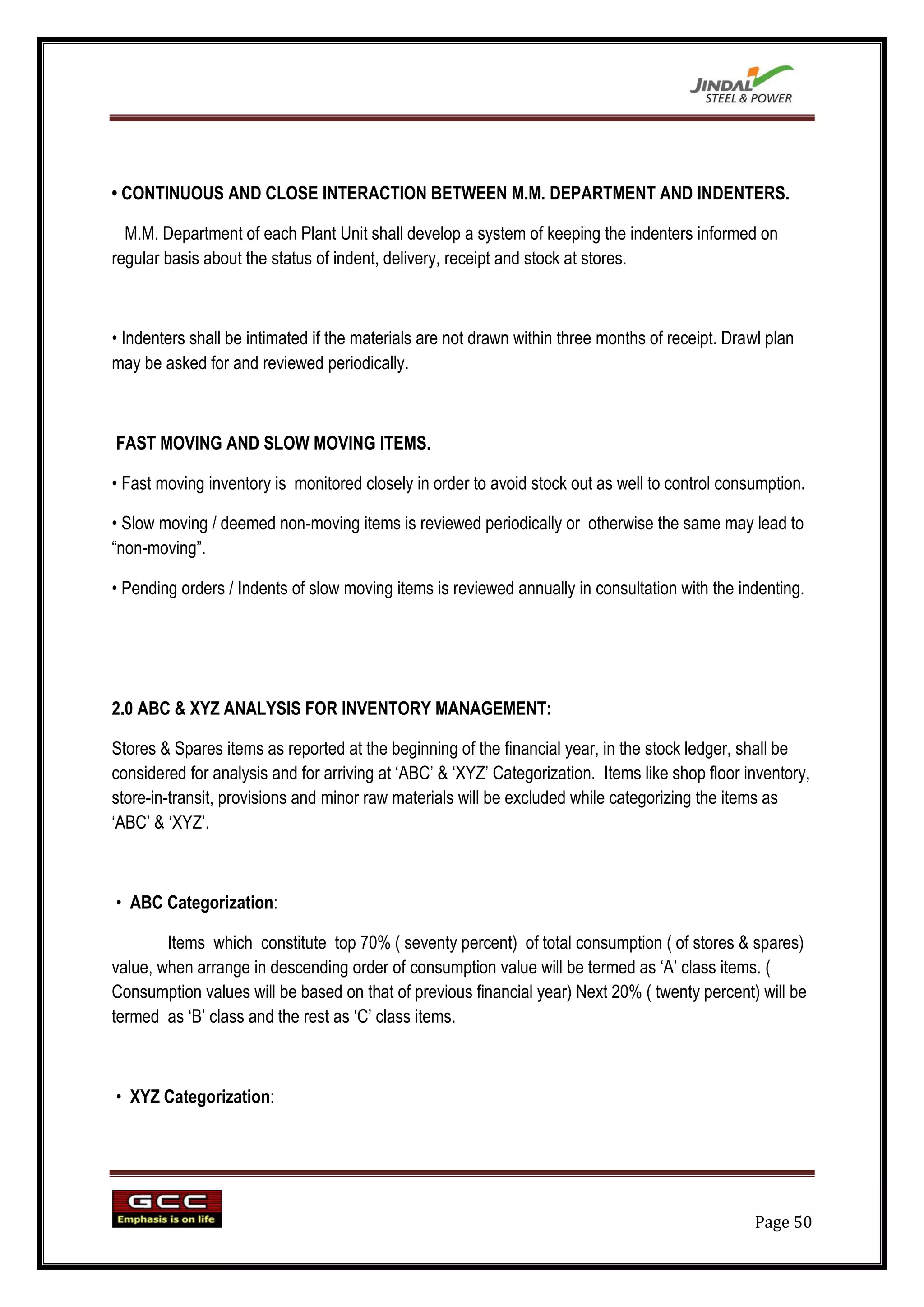 • CONTINUOUS AND CLOSE INTERACTION BETWEEN M.M. DEPARTMENT AND INDENTERS.

  M.M. Department of each Plant Unit shall develop a system of keeping the indenters informed on
regular basis about the status of indent, delivery, receipt and stock at stores.



• Indenters shall be intimated if the materials are not drawn within three months of receipt. Drawl plan
may be asked for and reviewed periodically.



FAST MOVING AND SLOW MOVING ITEMS.

• Fast moving inventory is monitored closely in order to avoid stock out as well to control consumption.

• Slow moving / deemed non-moving items is reviewed periodically or otherwise the same may lead to
“non-moving”.

• Pending orders / Indents of slow moving items is reviewed annually in consultation with the indenting.




2.0 ABC & XYZ ANALYSIS FOR INVENTORY MANAGEMENT:

Stores & Spares items as reported at the beginning of the financial year, in the stock ledger, shall be
considered for analysis and for arriving at „ABC‟ & „XYZ‟ Categorization. Items like shop floor inventory,
store-in-transit, provisions and minor raw materials will be excluded while categorizing the items as
„ABC‟ & „XYZ‟.



• ABC Categorization:

        Items which constitute top 70% ( seventy percent) of total consumption ( of stores & spares)
value, when arrange in descending order of consumption value will be termed as „A‟ class items. (
Consumption values will be based on that of previous financial year) Next 20% ( twenty percent) will be
termed as „B‟ class and the rest as „C‟ class items.



• XYZ Categorization:




                                                                                                  Page 50
 