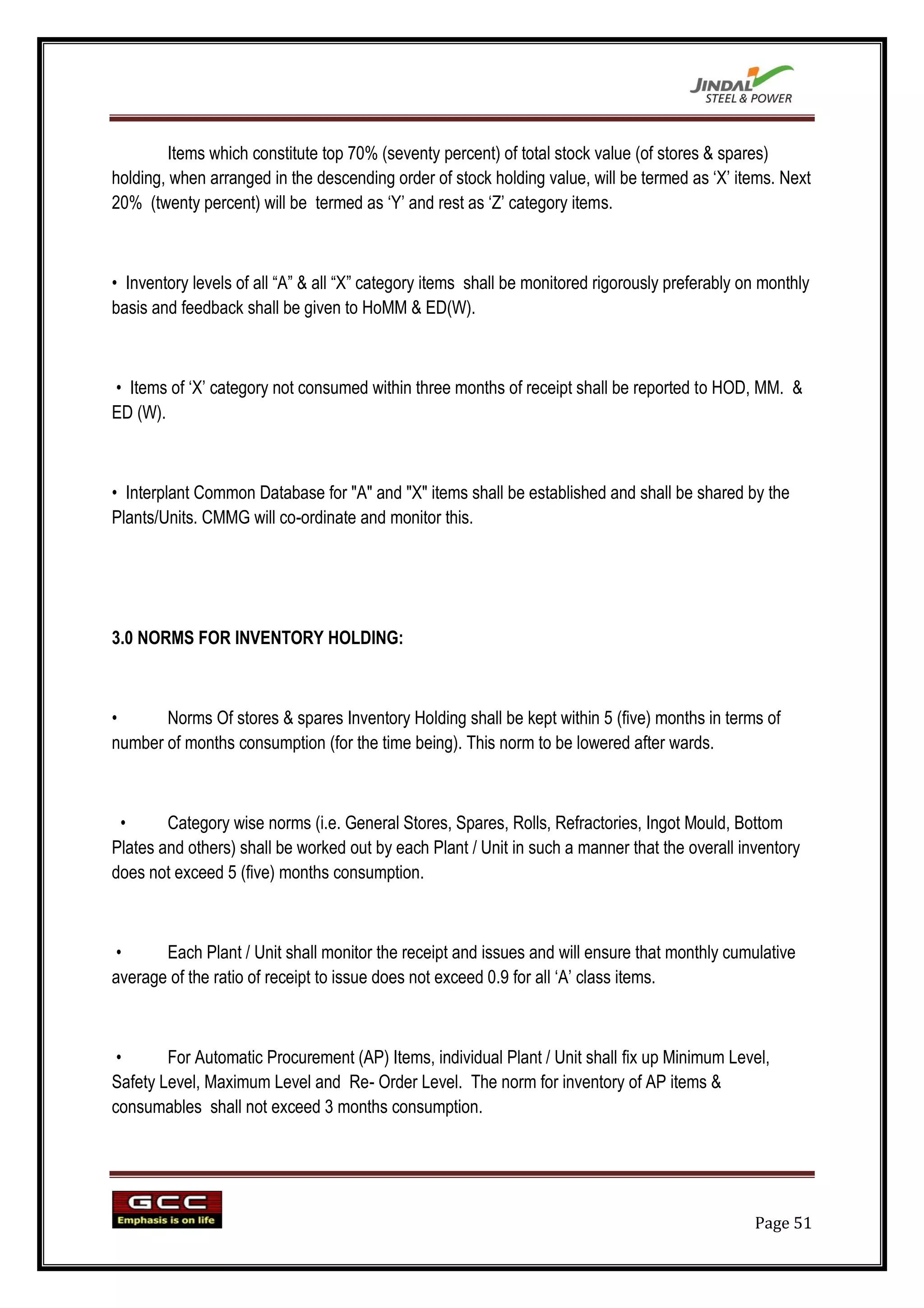 Items which constitute top 70% (seventy percent) of total stock value (of stores & spares)
holding, when arranged in the descending order of stock holding value, will be termed as „X‟ items. Next
20% (twenty percent) will be termed as „Y‟ and rest as „Z‟ category items.



• Inventory levels of all “A” & all “X” category items shall be monitored rigorously preferably on monthly
basis and feedback shall be given to HoMM & ED(W).



• Items of „X‟ category not consumed within three months of receipt shall be reported to HOD, MM. &
ED (W).



• Interplant Common Database for "A" and "X" items shall be established and shall be shared by the
Plants/Units. CMMG will co-ordinate and monitor this.




3.0 NORMS FOR INVENTORY HOLDING:



•      Norms Of stores & spares Inventory Holding shall be kept within 5 (five) months in terms of
number of months consumption (for the time being). This norm to be lowered after wards.



 •      Category wise norms (i.e. General Stores, Spares, Rolls, Refractories, Ingot Mould, Bottom
Plates and others) shall be worked out by each Plant / Unit in such a manner that the overall inventory
does not exceed 5 (five) months consumption.



 •     Each Plant / Unit shall monitor the receipt and issues and will ensure that monthly cumulative
average of the ratio of receipt to issue does not exceed 0.9 for all „A‟ class items.



 •      For Automatic Procurement (AP) Items, individual Plant / Unit shall fix up Minimum Level,
Safety Level, Maximum Level and Re- Order Level. The norm for inventory of AP items &
consumables shall not exceed 3 months consumption.




                                                                                                 Page 51
 