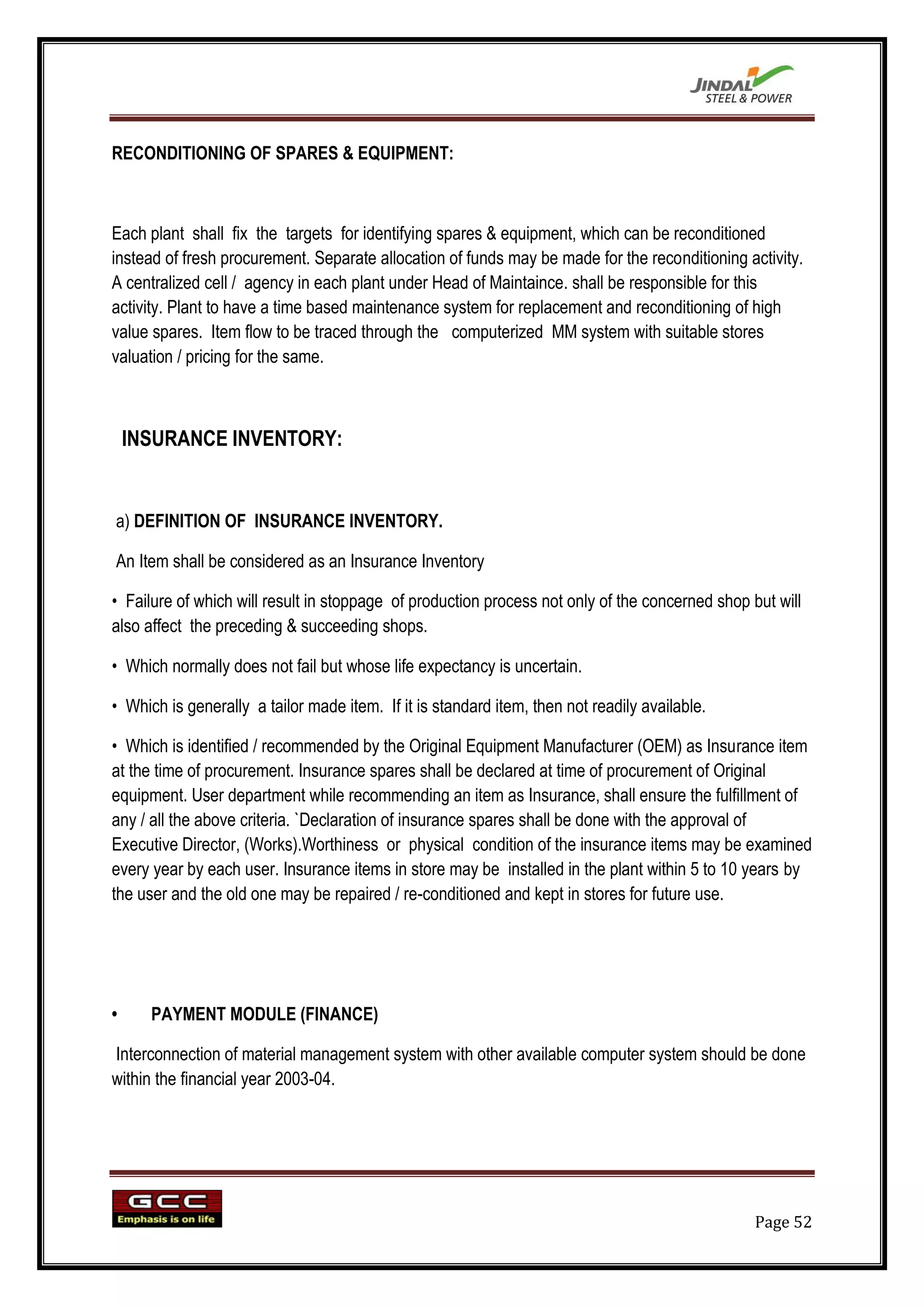 RECONDITIONING OF SPARES & EQUIPMENT:



Each plant shall fix the targets for identifying spares & equipment, which can be reconditioned
instead of fresh procurement. Separate allocation of funds may be made for the reconditioning activity.
A centralized cell / agency in each plant under Head of Maintaince. shall be responsible for this
activity. Plant to have a time based maintenance system for replacement and reconditioning of high
value spares. Item flow to be traced through the computerized MM system with suitable stores
valuation / pricing for the same.



    INSURANCE INVENTORY:


a) DEFINITION OF INSURANCE INVENTORY.

An Item shall be considered as an Insurance Inventory

• Failure of which will result in stoppage of production process not only of the concerned shop but will
also affect the preceding & succeeding shops.

• Which normally does not fail but whose life expectancy is uncertain.

• Which is generally a tailor made item. If it is standard item, then not readily available.

• Which is identified / recommended by the Original Equipment Manufacturer (OEM) as Insurance item
at the time of procurement. Insurance spares shall be declared at time of procurement of Original
equipment. User department while recommending an item as Insurance, shall ensure the fulfillment of
any / all the above criteria. `Declaration of insurance spares shall be done with the approval of
Executive Director, (Works).Worthiness or physical condition of the insurance items may be examined
every year by each user. Insurance items in store may be installed in the plant within 5 to 10 years by
the user and the old one may be repaired / re-conditioned and kept in stores for future use.




•     PAYMENT MODULE (FINANCE)

Interconnection of material management system with other available computer system should be done
within the financial year 2003-04.




                                                                                                 Page 52
 