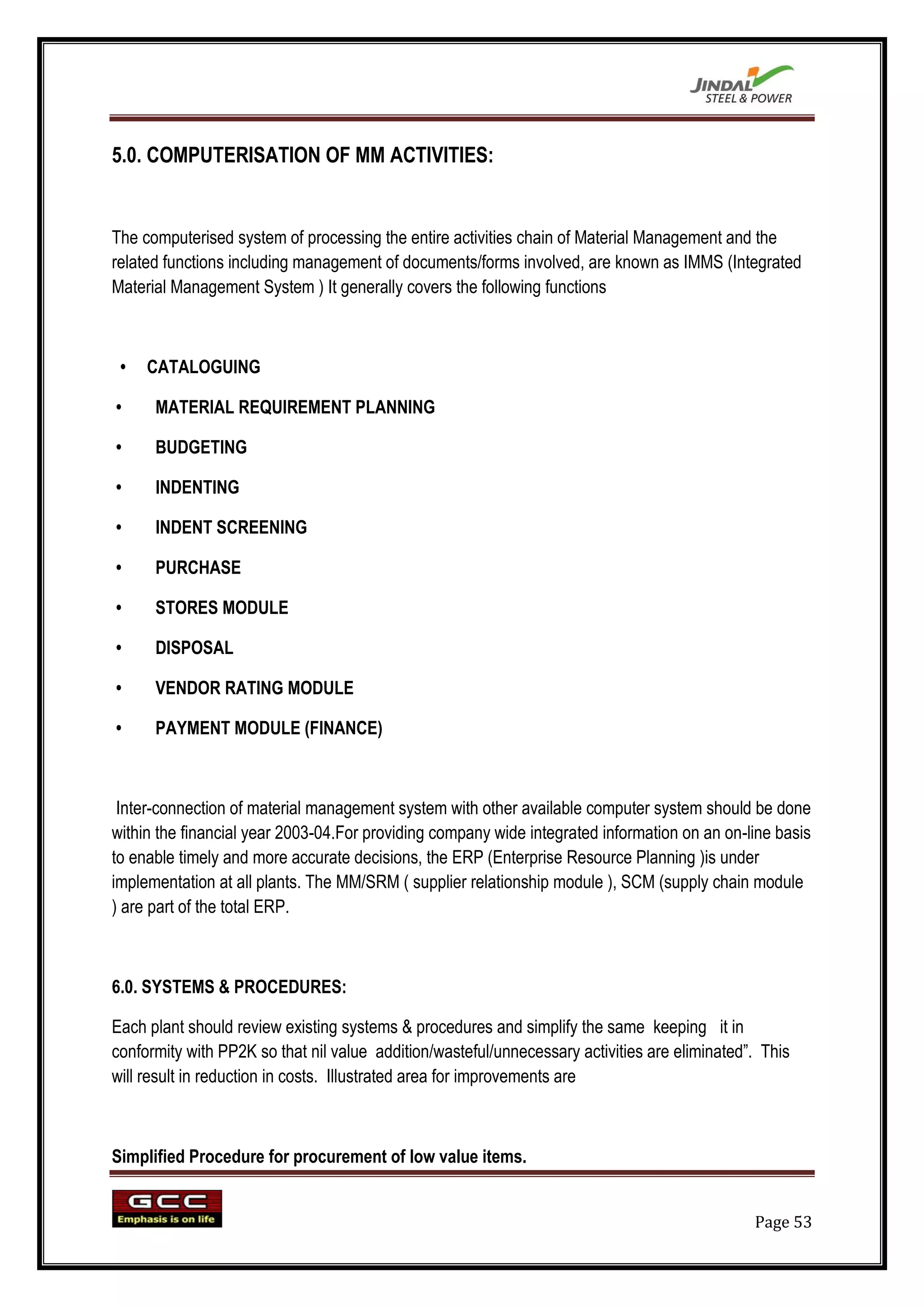 5.0. COMPUTERISATION OF MM ACTIVITIES:


The computerised system of processing the entire activities chain of Material Management and the
related functions including management of documents/forms involved, are known as IMMS (Integrated
Material Management System ) It generally covers the following functions



 •   CATALOGUING

•     MATERIAL REQUIREMENT PLANNING

•     BUDGETING

•     INDENTING

•     INDENT SCREENING

•     PURCHASE

•     STORES MODULE

•     DISPOSAL

•     VENDOR RATING MODULE

•     PAYMENT MODULE (FINANCE)



 Inter-connection of material management system with other available computer system should be done
within the financial year 2003-04.For providing company wide integrated information on an on-line basis
to enable timely and more accurate decisions, the ERP (Enterprise Resource Planning )is under
implementation at all plants. The MM/SRM ( supplier relationship module ), SCM (supply chain module
) are part of the total ERP.



6.0. SYSTEMS & PROCEDURES:

Each plant should review existing systems & procedures and simplify the same keeping it in
conformity with PP2K so that nil value addition/wasteful/unnecessary activities are eliminated”. This
will result in reduction in costs. Illustrated area for improvements are



Simplified Procedure for procurement of low value items.


                                                                                               Page 53
 