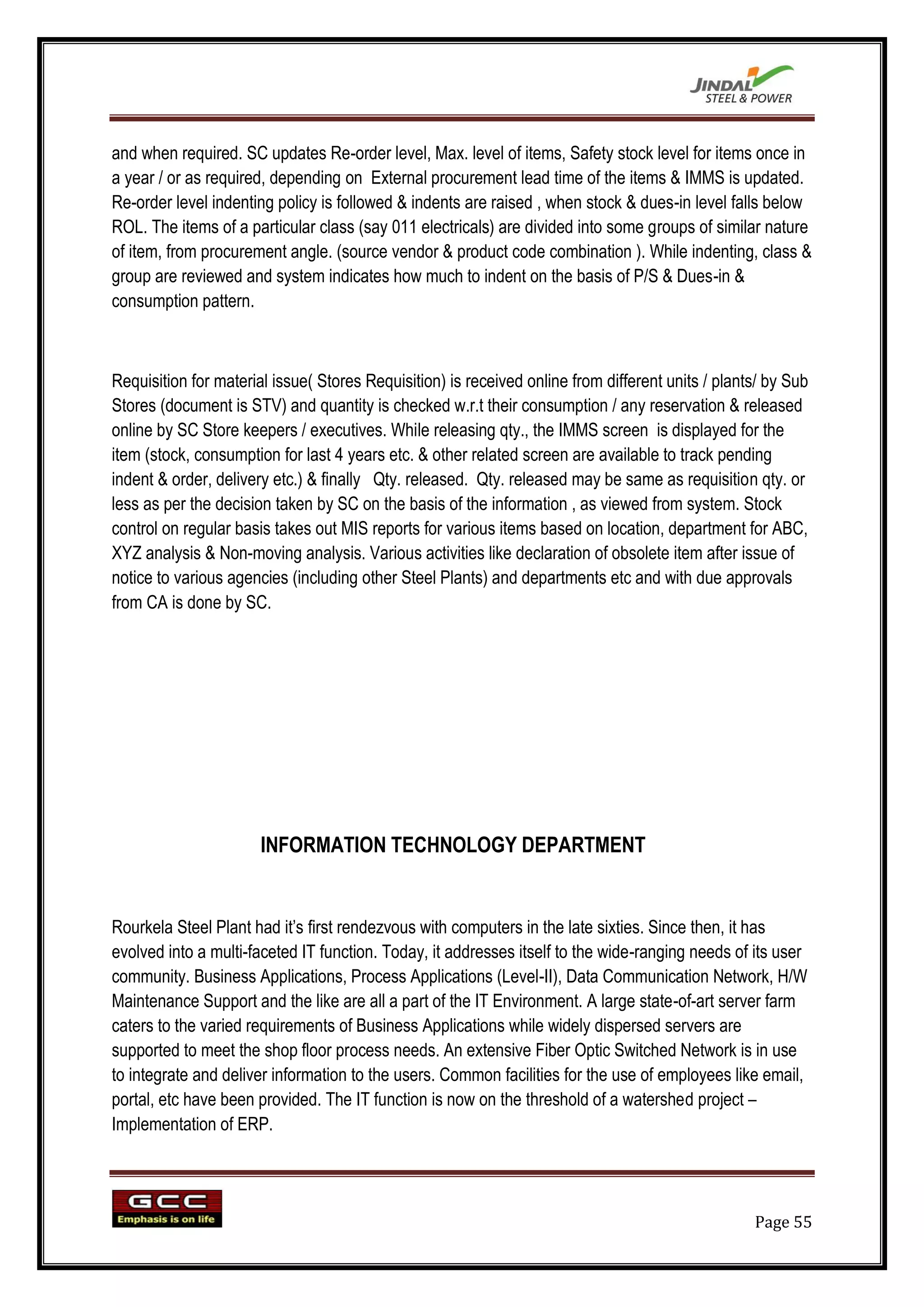 and when required. SC updates Re-order level, Max. level of items, Safety stock level for items once in
a year / or as required, depending on External procurement lead time of the items & IMMS is updated.
Re-order level indenting policy is followed & indents are raised , when stock & dues-in level falls below
ROL. The items of a particular class (say 011 electricals) are divided into some groups of similar nature
of item, from procurement angle. (source vendor & product code combination ). While indenting, class &
group are reviewed and system indicates how much to indent on the basis of P/S & Dues-in &
consumption pattern.



Requisition for material issue( Stores Requisition) is received online from different units / plants/ by Sub
Stores (document is STV) and quantity is checked w.r.t their consumption / any reservation & released
online by SC Store keepers / executives. While releasing qty., the IMMS screen is displayed for the
item (stock, consumption for last 4 years etc. & other related screen are available to track pending
indent & order, delivery etc.) & finally Qty. released. Qty. released may be same as requisition qty. or
less as per the decision taken by SC on the basis of the information , as viewed from system. Stock
control on regular basis takes out MIS reports for various items based on location, department for ABC,
XYZ analysis & Non-moving analysis. Various activities like declaration of obsolete item after issue of
notice to various agencies (including other Steel Plants) and departments etc and with due approvals
from CA is done by SC.




                       INFORMATION TECHNOLOGY DEPARTMENT


Rourkela Steel Plant had it‟s first rendezvous with computers in the late sixties. Since then, it has
evolved into a multi-faceted IT function. Today, it addresses itself to the wide-ranging needs of its user
community. Business Applications, Process Applications (Level-II), Data Communication Network, H/W
Maintenance Support and the like are all a part of the IT Environment. A large state-of-art server farm
caters to the varied requirements of Business Applications while widely dispersed servers are
supported to meet the shop floor process needs. An extensive Fiber Optic Switched Network is in use
to integrate and deliver information to the users. Common facilities for the use of employees like email,
portal, etc have been provided. The IT function is now on the threshold of a watershed project –
Implementation of ERP.




                                                                                                   Page 55
 
