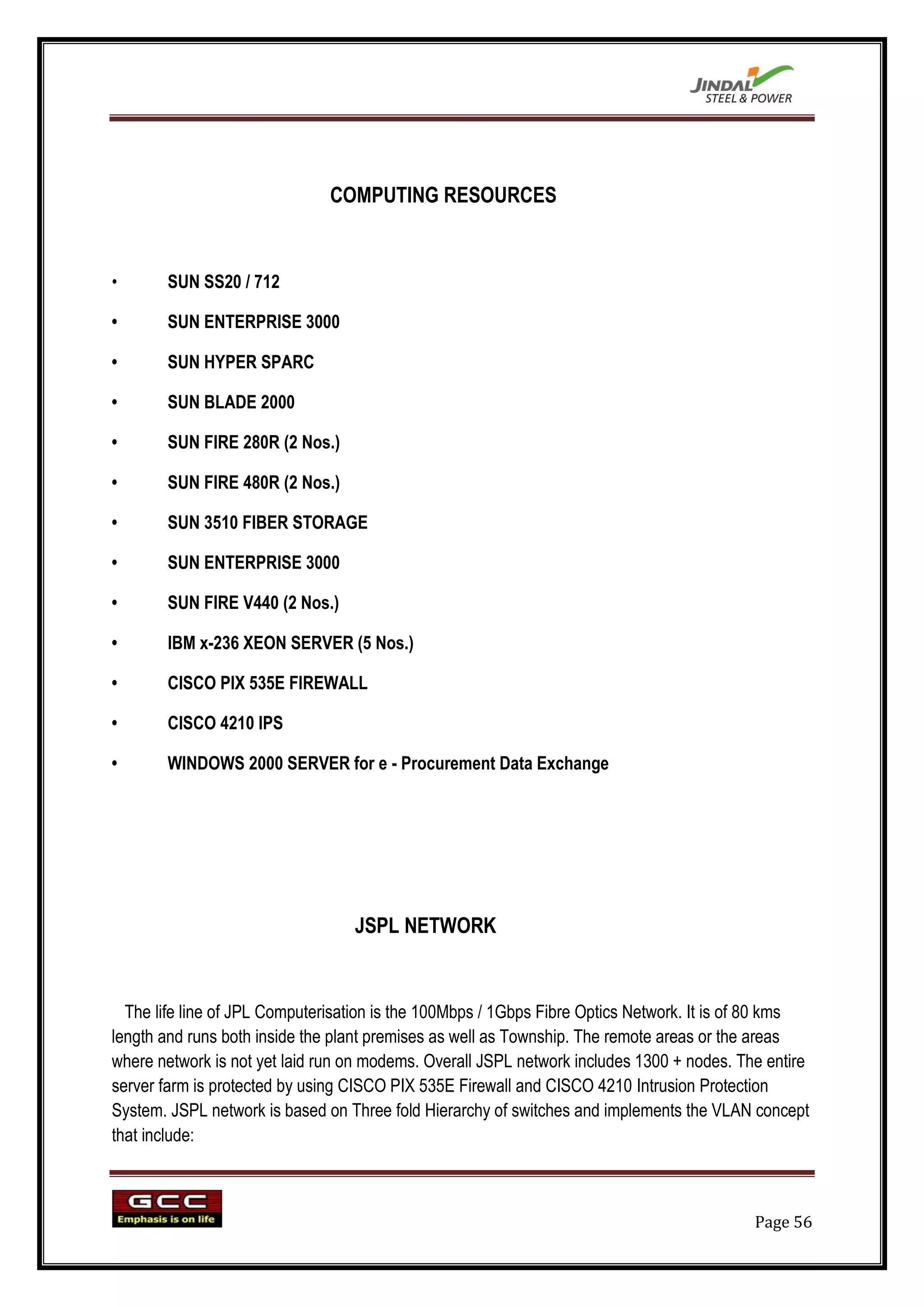 COMPUTING RESOURCES


•      SUN SS20 / 712

•      SUN ENTERPRISE 3000

•      SUN HYPER SPARC

•      SUN BLADE 2000

•      SUN FIRE 280R (2 Nos.)

•      SUN FIRE 480R (2 Nos.)

•      SUN 3510 FIBER STORAGE

•      SUN ENTERPRISE 3000

•      SUN FIRE V440 (2 Nos.)

•      IBM x-236 XEON SERVER (5 Nos.)

•      CISCO PIX 535E FIREWALL

•      CISCO 4210 IPS

•      WINDOWS 2000 SERVER for e - Procurement Data Exchange




                                  JSPL NETWORK


  The life line of JPL Computerisation is the 100Mbps / 1Gbps Fibre Optics Network. It is of 80 kms
length and runs both inside the plant premises as well as Township. The remote areas or the areas
where network is not yet laid run on modems. Overall JSPL network includes 1300 + nodes. The entire
server farm is protected by using CISCO PIX 535E Firewall and CISCO 4210 Intrusion Protection
System. JSPL network is based on Three fold Hierarchy of switches and implements the VLAN concept
that include:



                                                                                           Page 56
 