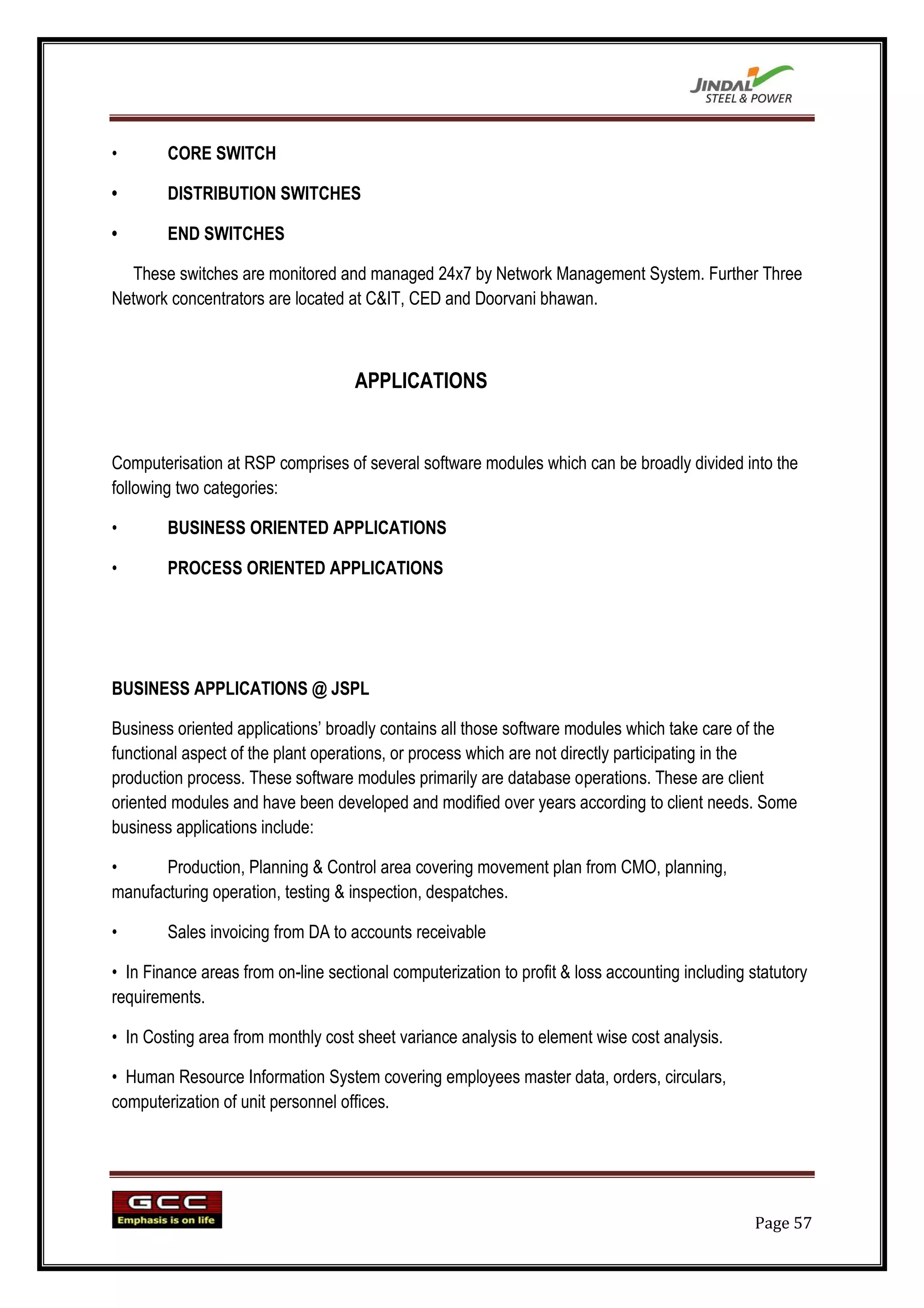 •       CORE SWITCH

•       DISTRIBUTION SWITCHES

•       END SWITCHES

  These switches are monitored and managed 24x7 by Network Management System. Further Three
Network concentrators are located at C&IT, CED and Doorvani bhawan.



                                    APPLICATIONS


Computerisation at RSP comprises of several software modules which can be broadly divided into the
following two categories:

•       BUSINESS ORIENTED APPLICATIONS

•       PROCESS ORIENTED APPLICATIONS




BUSINESS APPLICATIONS @ JSPL

Business oriented applications‟ broadly contains all those software modules which take care of the
functional aspect of the plant operations, or process which are not directly participating in the
production process. These software modules primarily are database operations. These are client
oriented modules and have been developed and modified over years according to client needs. Some
business applications include:

•      Production, Planning & Control area covering movement plan from CMO, planning,
manufacturing operation, testing & inspection, despatches.

•       Sales invoicing from DA to accounts receivable

• In Finance areas from on-line sectional computerization to profit & loss accounting including statutory
requirements.

• In Costing area from monthly cost sheet variance analysis to element wise cost analysis.

• Human Resource Information System covering employees master data, orders, circulars,
computerization of unit personnel offices.




                                                                                                 Page 57
 