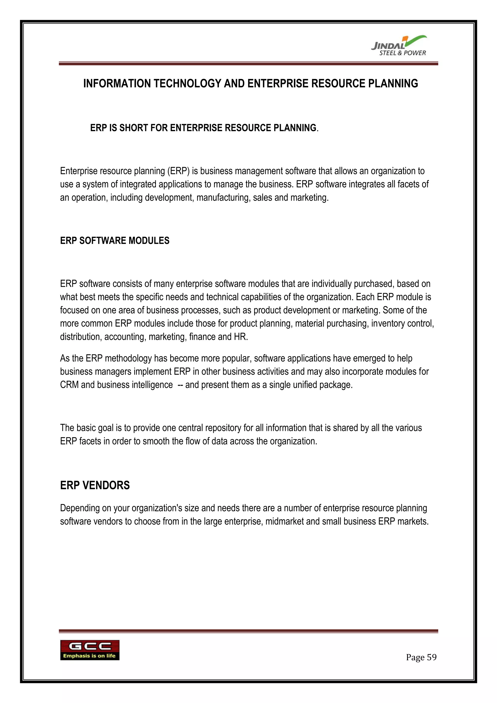 INFORMATION TECHNOLOGY AND ENTERPRISE RESOURCE PLANNING


        ERP IS SHORT FOR ENTERPRISE RESOURCE PLANNING.



Enterprise resource planning (ERP) is business management software that allows an organization to
use a system of integrated applications to manage the business. ERP software integrates all facets of
an operation, including development, manufacturing, sales and marketing.



ERP SOFTWARE MODULES



ERP software consists of many enterprise software modules that are individually purchased, based on
what best meets the specific needs and technical capabilities of the organization. Each ERP module is
focused on one area of business processes, such as product development or marketing. Some of the
more common ERP modules include those for product planning, material purchasing, inventory control,
distribution, accounting, marketing, finance and HR.

As the ERP methodology has become more popular, software applications have emerged to help
business managers implement ERP in other business activities and may also incorporate modules for
CRM and business intelligence -- and present them as a single unified package.



The basic goal is to provide one central repository for all information that is shared by all the various
ERP facets in order to smooth the flow of data across the organization.



ERP VENDORS
Depending on your organization's size and needs there are a number of enterprise resource planning
software vendors to choose from in the large enterprise, midmarket and small business ERP markets.




                                                                                                    Page 59
 