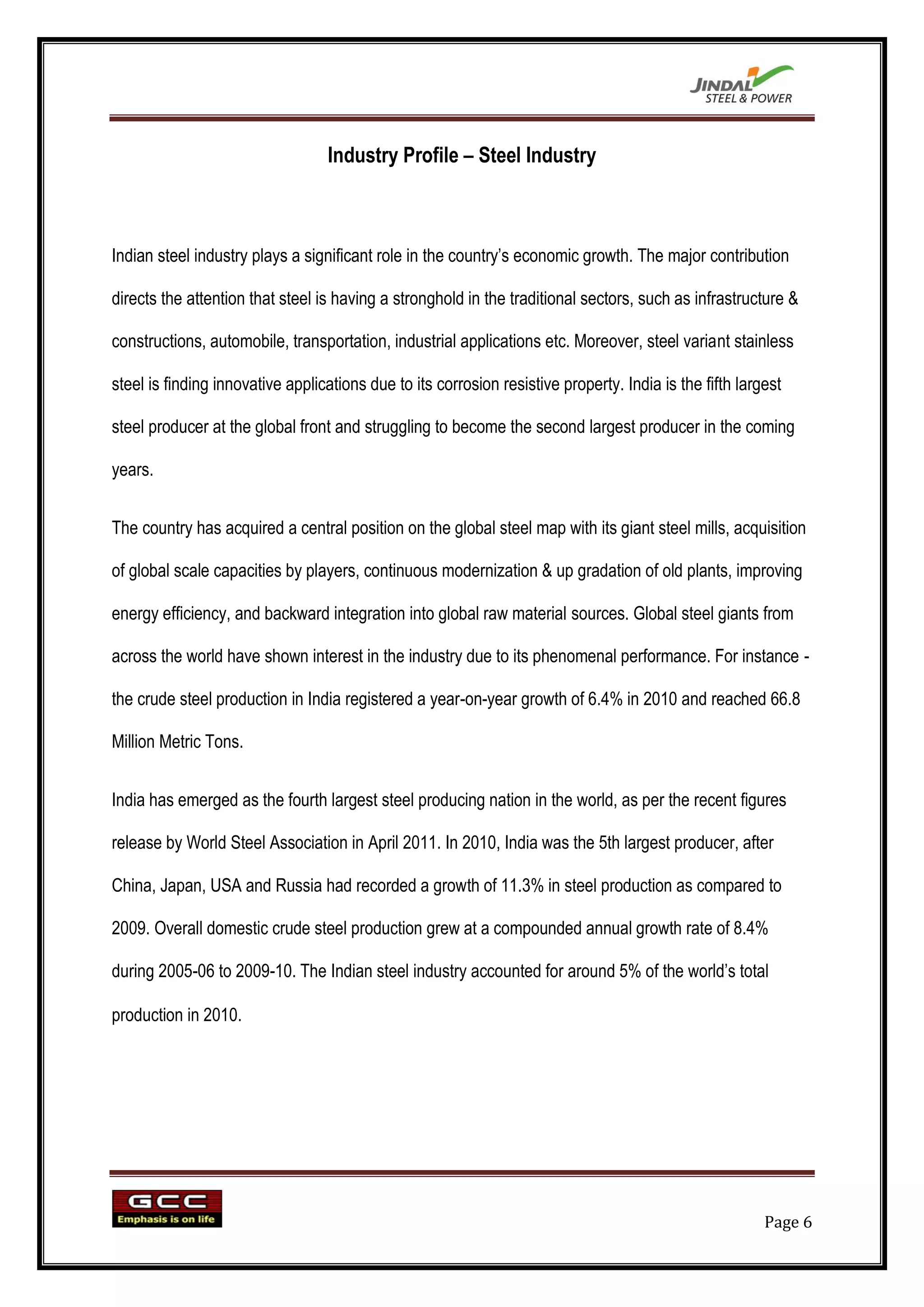 Industry Profile – Steel Industry



Indian steel industry plays a significant role in the country‟s economic growth. The major contribution

directs the attention that steel is having a stronghold in the traditional sectors, such as infrastructure &

constructions, automobile, transportation, industrial applications etc. Moreover, steel variant stainless

steel is finding innovative applications due to its corrosion resistive property. India is the fifth largest

steel producer at the global front and struggling to become the second largest producer in the coming

years.


The country has acquired a central position on the global steel map with its giant steel mills, acquisition

of global scale capacities by players, continuous modernization & up gradation of old plants, improving

energy efficiency, and backward integration into global raw material sources. Global steel giants from

across the world have shown interest in the industry due to its phenomenal performance. For instance -

the crude steel production in India registered a year-on-year growth of 6.4% in 2010 and reached 66.8

Million Metric Tons.


India has emerged as the fourth largest steel producing nation in the world, as per the recent figures

release by World Steel Association in April 2011. In 2010, India was the 5th largest producer, after

China, Japan, USA and Russia had recorded a growth of 11.3% in steel production as compared to

2009. Overall domestic crude steel production grew at a compounded annual growth rate of 8.4%

during 2005-06 to 2009-10. The Indian steel industry accounted for around 5% of the world‟s total

production in 2010.




                                                                                                         Page 6
 