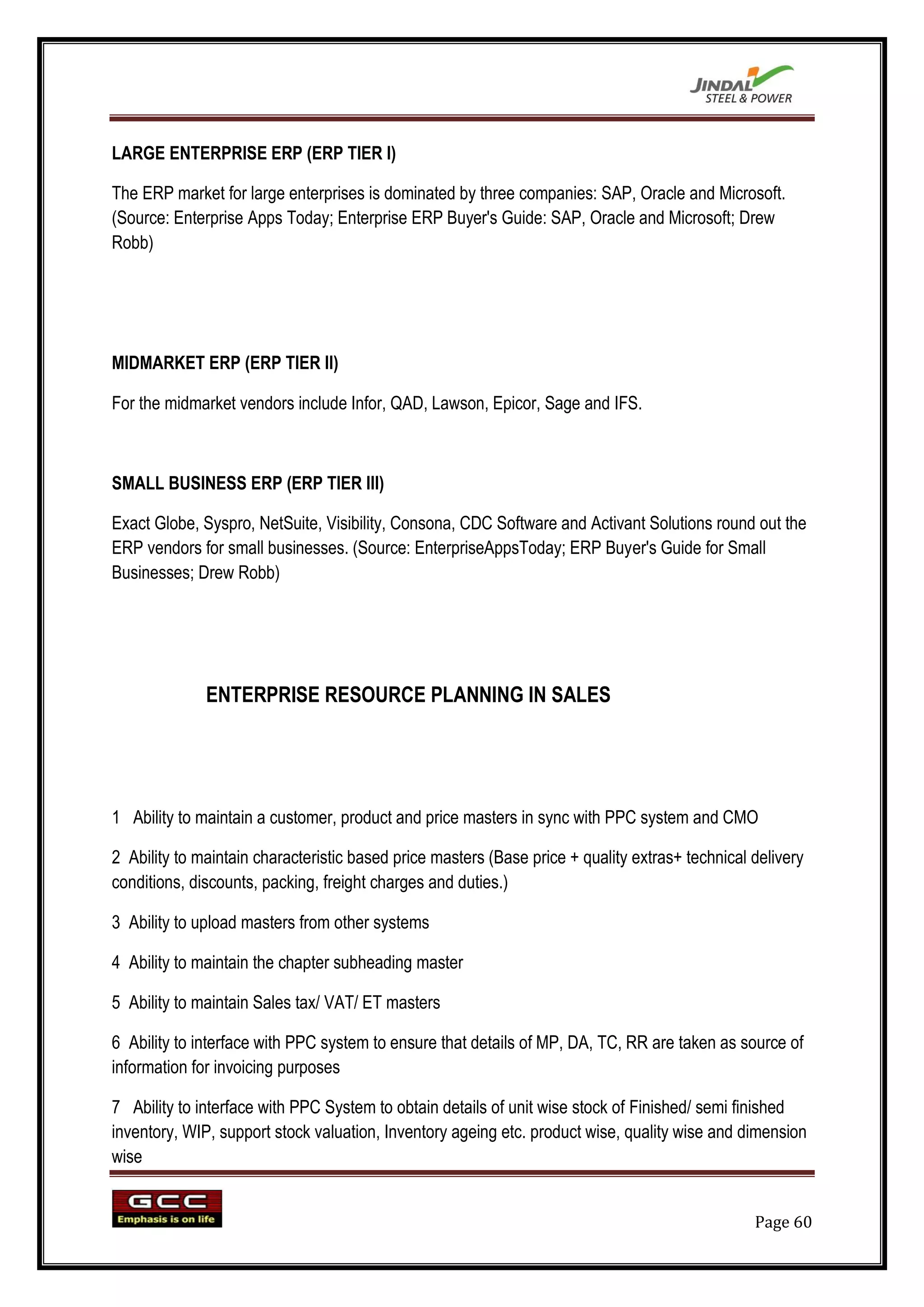 LARGE ENTERPRISE ERP (ERP TIER I)

The ERP market for large enterprises is dominated by three companies: SAP, Oracle and Microsoft.
(Source: Enterprise Apps Today; Enterprise ERP Buyer's Guide: SAP, Oracle and Microsoft; Drew
Robb)




MIDMARKET ERP (ERP TIER II)

For the midmarket vendors include Infor, QAD, Lawson, Epicor, Sage and IFS.



SMALL BUSINESS ERP (ERP TIER III)

Exact Globe, Syspro, NetSuite, Visibility, Consona, CDC Software and Activant Solutions round out the
ERP vendors for small businesses. (Source: EnterpriseAppsToday; ERP Buyer's Guide for Small
Businesses; Drew Robb)




              ENTERPRISE RESOURCE PLANNING IN SALES




1 Ability to maintain a customer, product and price masters in sync with PPC system and CMO

2 Ability to maintain characteristic based price masters (Base price + quality extras+ technical delivery
conditions, discounts, packing, freight charges and duties.)

3 Ability to upload masters from other systems

4 Ability to maintain the chapter subheading master

5 Ability to maintain Sales tax/ VAT/ ET masters

6 Ability to interface with PPC system to ensure that details of MP, DA, TC, RR are taken as source of
information for invoicing purposes

7 Ability to interface with PPC System to obtain details of unit wise stock of Finished/ semi finished
inventory, WIP, support stock valuation, Inventory ageing etc. product wise, quality wise and dimension
wise


                                                                                                 Page 60
 