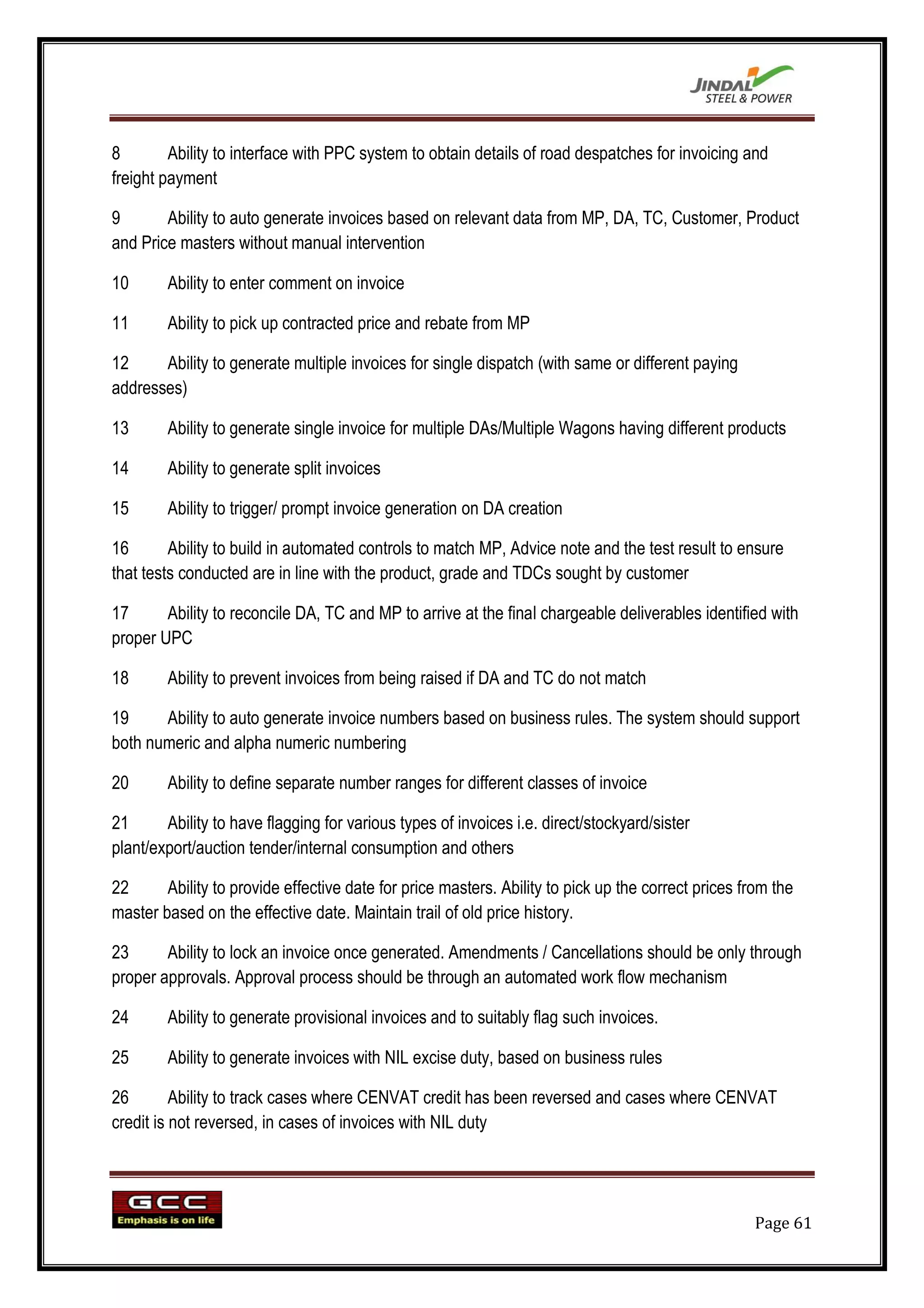 8        Ability to interface with PPC system to obtain details of road despatches for invoicing and
freight payment

9       Ability to auto generate invoices based on relevant data from MP, DA, TC, Customer, Product
and Price masters without manual intervention

10      Ability to enter comment on invoice

11      Ability to pick up contracted price and rebate from MP

12     Ability to generate multiple invoices for single dispatch (with same or different paying
addresses)

13      Ability to generate single invoice for multiple DAs/Multiple Wagons having different products

14      Ability to generate split invoices

15      Ability to trigger/ prompt invoice generation on DA creation

16       Ability to build in automated controls to match MP, Advice note and the test result to ensure
that tests conducted are in line with the product, grade and TDCs sought by customer

17      Ability to reconcile DA, TC and MP to arrive at the final chargeable deliverables identified with
proper UPC

18      Ability to prevent invoices from being raised if DA and TC do not match

19     Ability to auto generate invoice numbers based on business rules. The system should support
both numeric and alpha numeric numbering

20      Ability to define separate number ranges for different classes of invoice

21      Ability to have flagging for various types of invoices i.e. direct/stockyard/sister
plant/export/auction tender/internal consumption and others

22      Ability to provide effective date for price masters. Ability to pick up the correct prices from the
master based on the effective date. Maintain trail of old price history.

23      Ability to lock an invoice once generated. Amendments / Cancellations should be only through
proper approvals. Approval process should be through an automated work flow mechanism

24      Ability to generate provisional invoices and to suitably flag such invoices.

25      Ability to generate invoices with NIL excise duty, based on business rules

26        Ability to track cases where CENVAT credit has been reversed and cases where CENVAT
credit is not reversed, in cases of invoices with NIL duty




                                                                                                    Page 61
 