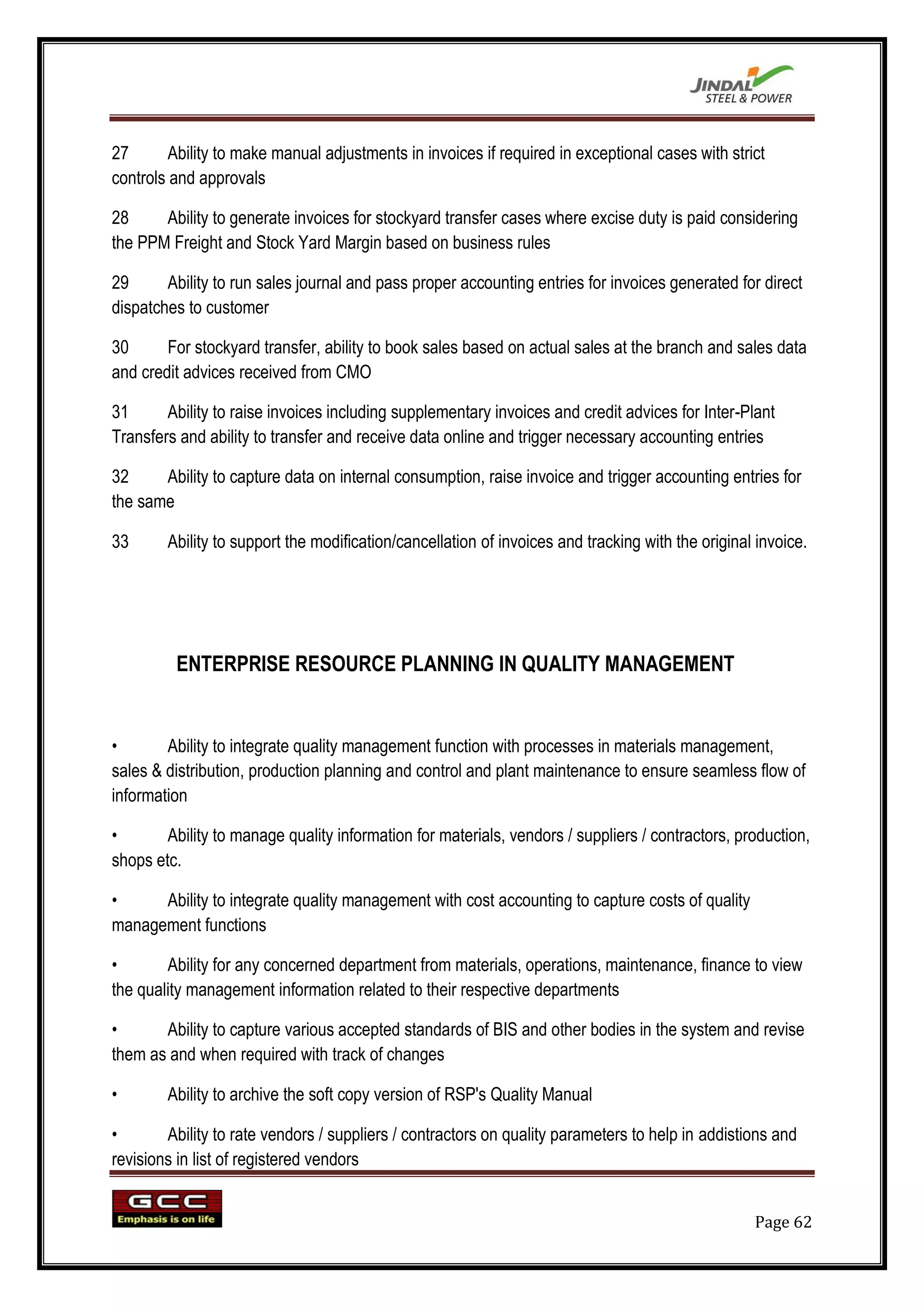 27       Ability to make manual adjustments in invoices if required in exceptional cases with strict
controls and approvals

28     Ability to generate invoices for stockyard transfer cases where excise duty is paid considering
the PPM Freight and Stock Yard Margin based on business rules

29      Ability to run sales journal and pass proper accounting entries for invoices generated for direct
dispatches to customer

30      For stockyard transfer, ability to book sales based on actual sales at the branch and sales data
and credit advices received from CMO

31      Ability to raise invoices including supplementary invoices and credit advices for Inter-Plant
Transfers and ability to transfer and receive data online and trigger necessary accounting entries

32     Ability to capture data on internal consumption, raise invoice and trigger accounting entries for
the same

33      Ability to support the modification/cancellation of invoices and tracking with the original invoice.




         ENTERPRISE RESOURCE PLANNING IN QUALITY MANAGEMENT


•       Ability to integrate quality management function with processes in materials management,
sales & distribution, production planning and control and plant maintenance to ensure seamless flow of
information

•       Ability to manage quality information for materials, vendors / suppliers / contractors, production,
shops etc.

•     Ability to integrate quality management with cost accounting to capture costs of quality
management functions

•       Ability for any concerned department from materials, operations, maintenance, finance to view
the quality management information related to their respective departments

•      Ability to capture various accepted standards of BIS and other bodies in the system and revise
them as and when required with track of changes

•       Ability to archive the soft copy version of RSP's Quality Manual

•       Ability to rate vendors / suppliers / contractors on quality parameters to help in addistions and
revisions in list of registered vendors


                                                                                                   Page 62
 
