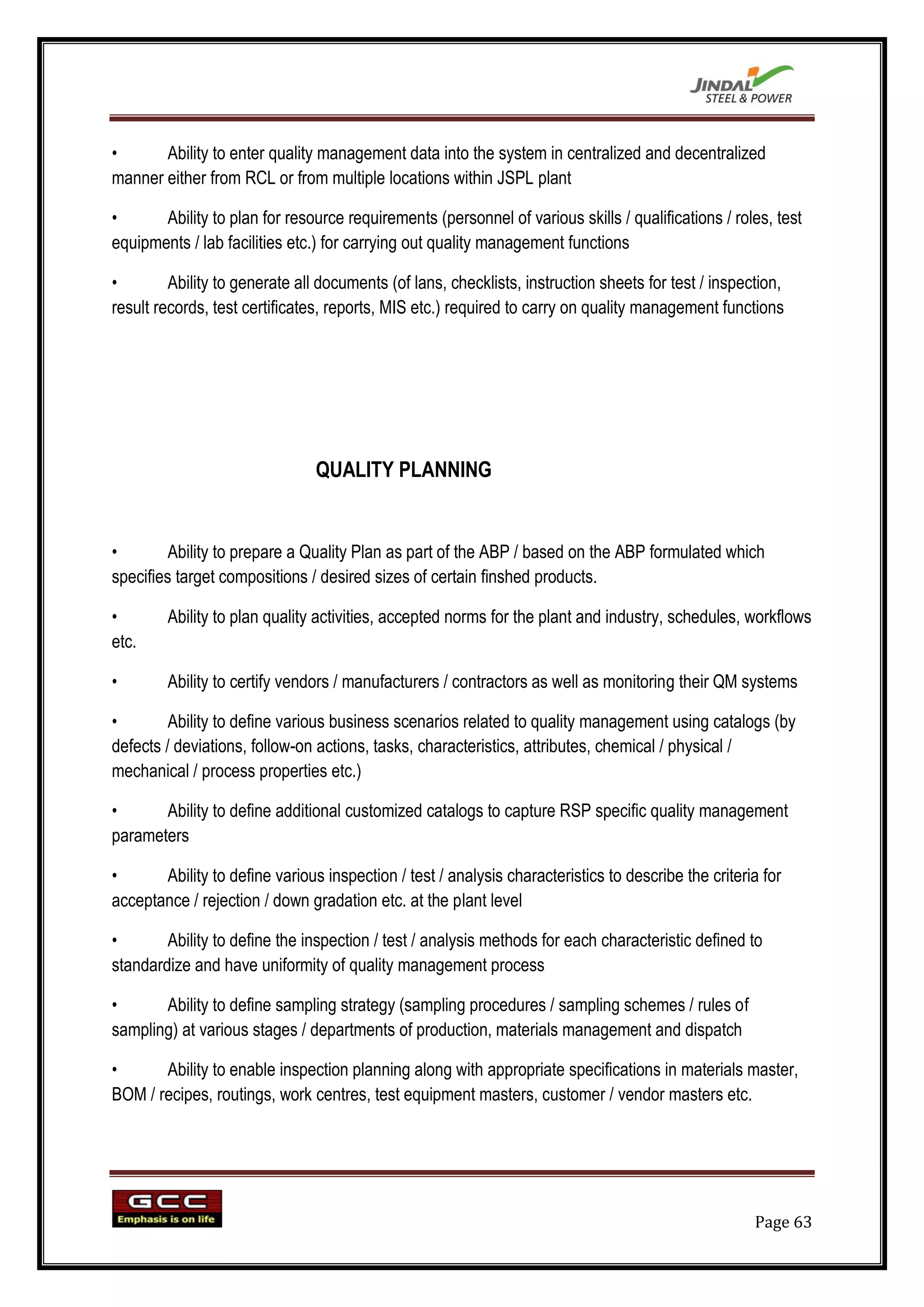 •      Ability to enter quality management data into the system in centralized and decentralized
manner either from RCL or from multiple locations within JSPL plant

•      Ability to plan for resource requirements (personnel of various skills / qualifications / roles, test
equipments / lab facilities etc.) for carrying out quality management functions

•        Ability to generate all documents (of lans, checklists, instruction sheets for test / inspection,
result records, test certificates, reports, MIS etc.) required to carry on quality management functions




                                QUALITY PLANNING


•        Ability to prepare a Quality Plan as part of the ABP / based on the ABP formulated which
specifies target compositions / desired sizes of certain finshed products.

•       Ability to plan quality activities, accepted norms for the plant and industry, schedules, workflows
etc.

•       Ability to certify vendors / manufacturers / contractors as well as monitoring their QM systems

•        Ability to define various business scenarios related to quality management using catalogs (by
defects / deviations, follow-on actions, tasks, characteristics, attributes, chemical / physical /
mechanical / process properties etc.)

•      Ability to define additional customized catalogs to capture RSP specific quality management
parameters

•      Ability to define various inspection / test / analysis characteristics to describe the criteria for
acceptance / rejection / down gradation etc. at the plant level

•       Ability to define the inspection / test / analysis methods for each characteristic defined to
standardize and have uniformity of quality management process

•      Ability to define sampling strategy (sampling procedures / sampling schemes / rules of
sampling) at various stages / departments of production, materials management and dispatch

•      Ability to enable inspection planning along with appropriate specifications in materials master,
BOM / recipes, routings, work centres, test equipment masters, customer / vendor masters etc.




                                                                                                     Page 63
 