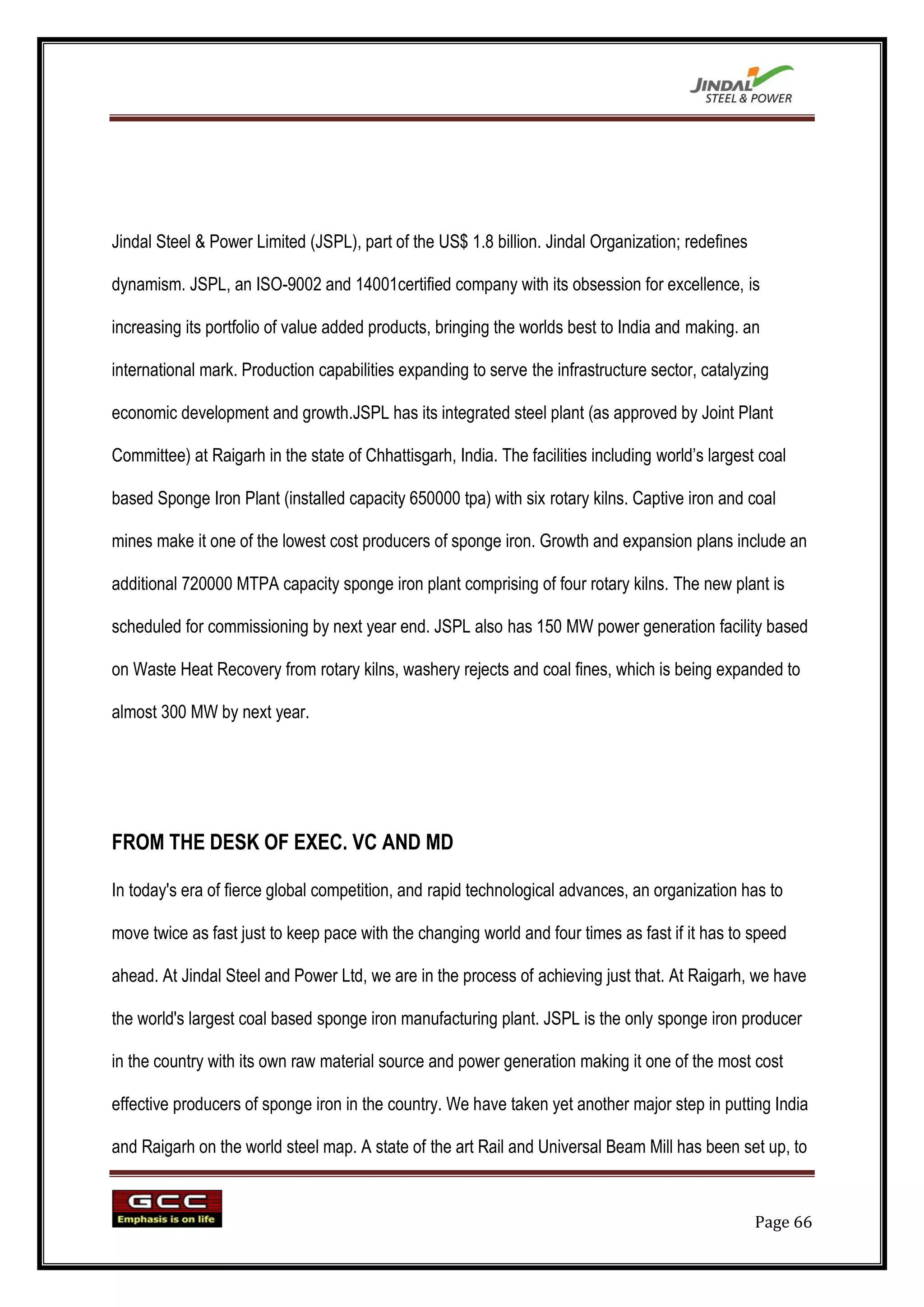 Jindal Steel & Power Limited (JSPL), part of the US$ 1.8 billion. Jindal Organization; redefines

dynamism. JSPL, an ISO-9002 and 14001certified company with its obsession for excellence, is

increasing its portfolio of value added products, bringing the worlds best to India and making. an

international mark. Production capabilities expanding to serve the infrastructure sector, catalyzing

economic development and growth.JSPL has its integrated steel plant (as approved by Joint Plant

Committee) at Raigarh in the state of Chhattisgarh, India. The facilities including world‟s largest coal

based Sponge Iron Plant (installed capacity 650000 tpa) with six rotary kilns. Captive iron and coal

mines make it one of the lowest cost producers of sponge iron. Growth and expansion plans include an

additional 720000 MTPA capacity sponge iron plant comprising of four rotary kilns. The new plant is

scheduled for commissioning by next year end. JSPL also has 150 MW power generation facility based

on Waste Heat Recovery from rotary kilns, washery rejects and coal fines, which is being expanded to

almost 300 MW by next year.




FROM THE DESK OF EXEC. VC AND MD

In today's era of fierce global competition, and rapid technological advances, an organization has to

move twice as fast just to keep pace with the changing world and four times as fast if it has to speed

ahead. At Jindal Steel and Power Ltd, we are in the process of achieving just that. At Raigarh, we have

the world's largest coal based sponge iron manufacturing plant. JSPL is the only sponge iron producer

in the country with its own raw material source and power generation making it one of the most cost

effective producers of sponge iron in the country. We have taken yet another major step in putting India

and Raigarh on the world steel map. A state of the art Rail and Universal Beam Mill has been set up, to



                                                                                                   Page 66
 