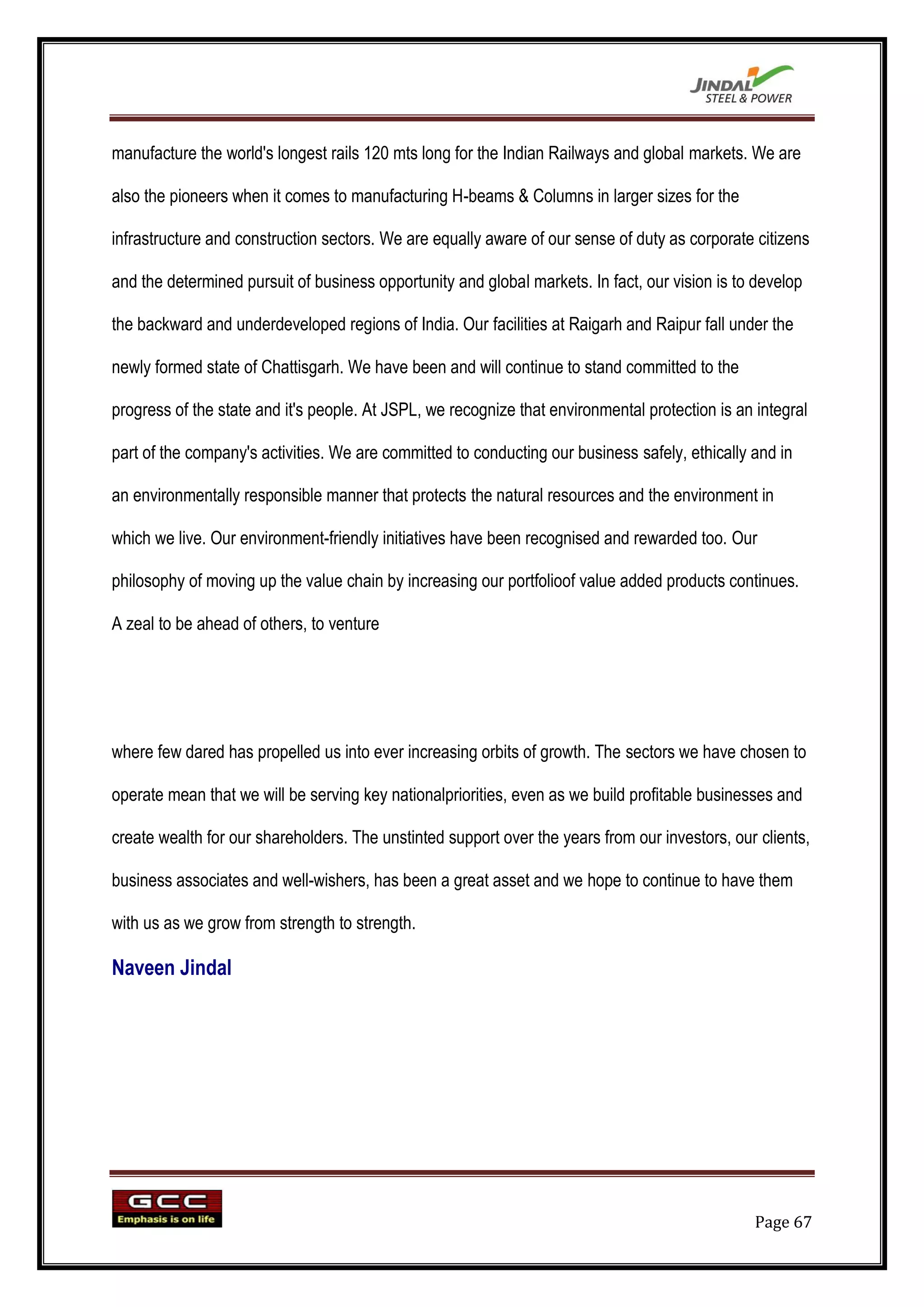 manufacture the world's longest rails 120 mts long for the Indian Railways and global markets. We are

also the pioneers when it comes to manufacturing H-beams & Columns in larger sizes for the

infrastructure and construction sectors. We are equally aware of our sense of duty as corporate citizens

and the determined pursuit of business opportunity and global markets. In fact, our vision is to develop

the backward and underdeveloped regions of India. Our facilities at Raigarh and Raipur fall under the

newly formed state of Chattisgarh. We have been and will continue to stand committed to the

progress of the state and it's people. At JSPL, we recognize that environmental protection is an integral

part of the company's activities. We are committed to conducting our business safely, ethically and in

an environmentally responsible manner that protects the natural resources and the environment in

which we live. Our environment-friendly initiatives have been recognised and rewarded too. Our

philosophy of moving up the value chain by increasing our portfolioof value added products continues.

A zeal to be ahead of others, to venture




where few dared has propelled us into ever increasing orbits of growth. The sectors we have chosen to

operate mean that we will be serving key nationalpriorities, even as we build profitable businesses and

create wealth for our shareholders. The unstinted support over the years from our investors, our clients,

business associates and well-wishers, has been a great asset and we hope to continue to have them

with us as we grow from strength to strength.

Naveen Jindal




                                                                                                 Page 67
 