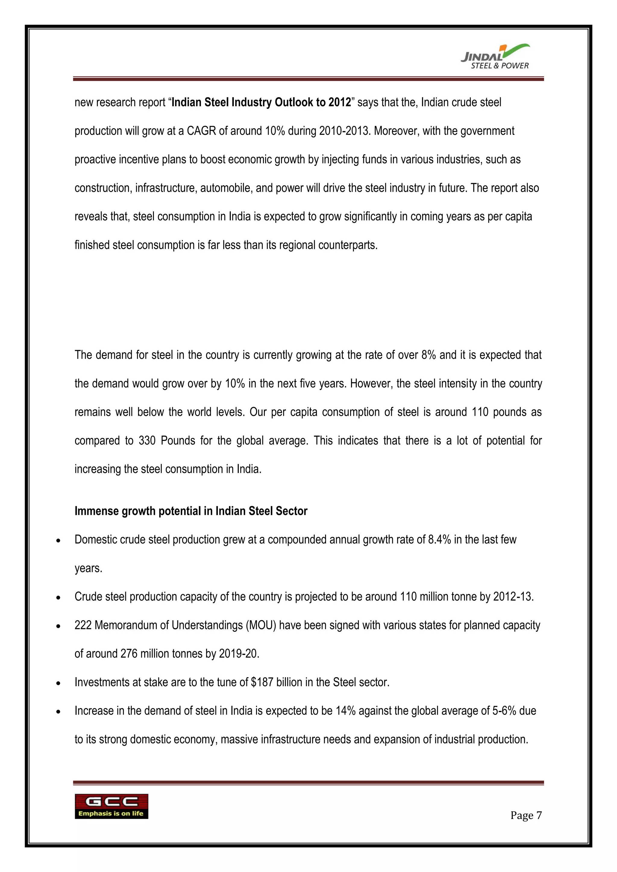 new research report “Indian Steel Industry Outlook to 2012” says that the, Indian crude steel

production will grow at a CAGR of around 10% during 2010-2013. Moreover, with the government

proactive incentive plans to boost economic growth by injecting funds in various industries, such as

construction, infrastructure, automobile, and power will drive the steel industry in future. The report also

reveals that, steel consumption in India is expected to grow significantly in coming years as per capita

finished steel consumption is far less than its regional counterparts.




The demand for steel in the country is currently growing at the rate of over 8% and it is expected that

the demand would grow over by 10% in the next five years. However, the steel intensity in the country

remains well below the world levels. Our per capita consumption of steel is around 110 pounds as

compared to 330 Pounds for the global average. This indicates that there is a lot of potential for

increasing the steel consumption in India.


Immense growth potential in Indian Steel Sector

Domestic crude steel production grew at a compounded annual growth rate of 8.4% in the last few

years.

Crude steel production capacity of the country is projected to be around 110 million tonne by 2012-13.

222 Memorandum of Understandings (MOU) have been signed with various states for planned capacity

of around 276 million tonnes by 2019-20.

Investments at stake are to the tune of $187 billion in the Steel sector.

Increase in the demand of steel in India is expected to be 14% against the global average of 5-6% due

to its strong domestic economy, massive infrastructure needs and expansion of industrial production.




                                                                                                     Page 7
 