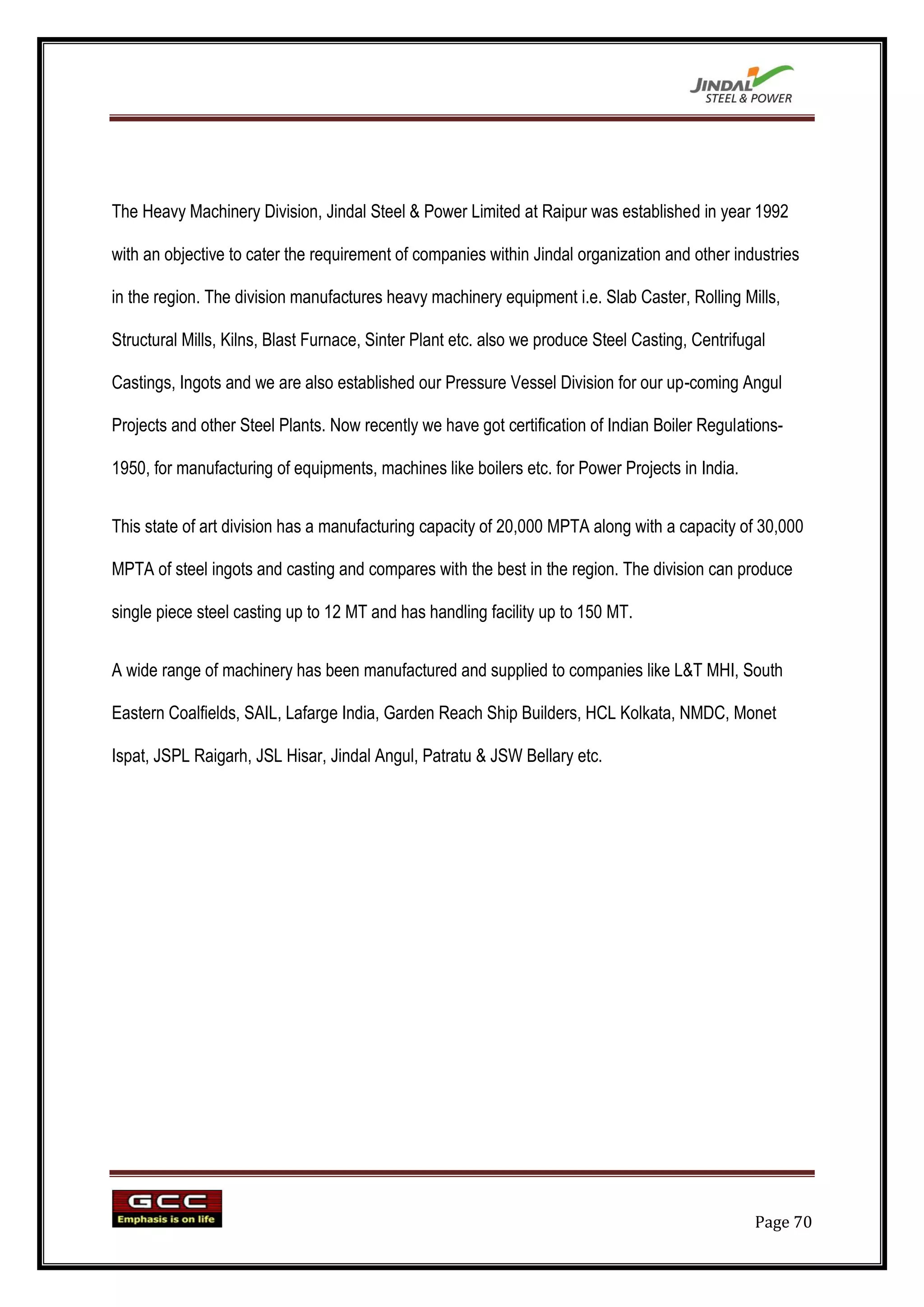 The Heavy Machinery Division, Jindal Steel & Power Limited at Raipur was established in year 1992

with an objective to cater the requirement of companies within Jindal organization and other industries

in the region. The division manufactures heavy machinery equipment i.e. Slab Caster, Rolling Mills,

Structural Mills, Kilns, Blast Furnace, Sinter Plant etc. also we produce Steel Casting, Centrifugal

Castings, Ingots and we are also established our Pressure Vessel Division for our up-coming Angul

Projects and other Steel Plants. Now recently we have got certification of Indian Boiler Regulations-

1950, for manufacturing of equipments, machines like boilers etc. for Power Projects in India.


This state of art division has a manufacturing capacity of 20,000 MPTA along with a capacity of 30,000

MPTA of steel ingots and casting and compares with the best in the region. The division can produce

single piece steel casting up to 12 MT and has handling facility up to 150 MT.


A wide range of machinery has been manufactured and supplied to companies like L&T MHI, South

Eastern Coalfields, SAIL, Lafarge India, Garden Reach Ship Builders, HCL Kolkata, NMDC, Monet

Ispat, JSPL Raigarh, JSL Hisar, Jindal Angul, Patratu & JSW Bellary etc.




                                                                                                  Page 70
 