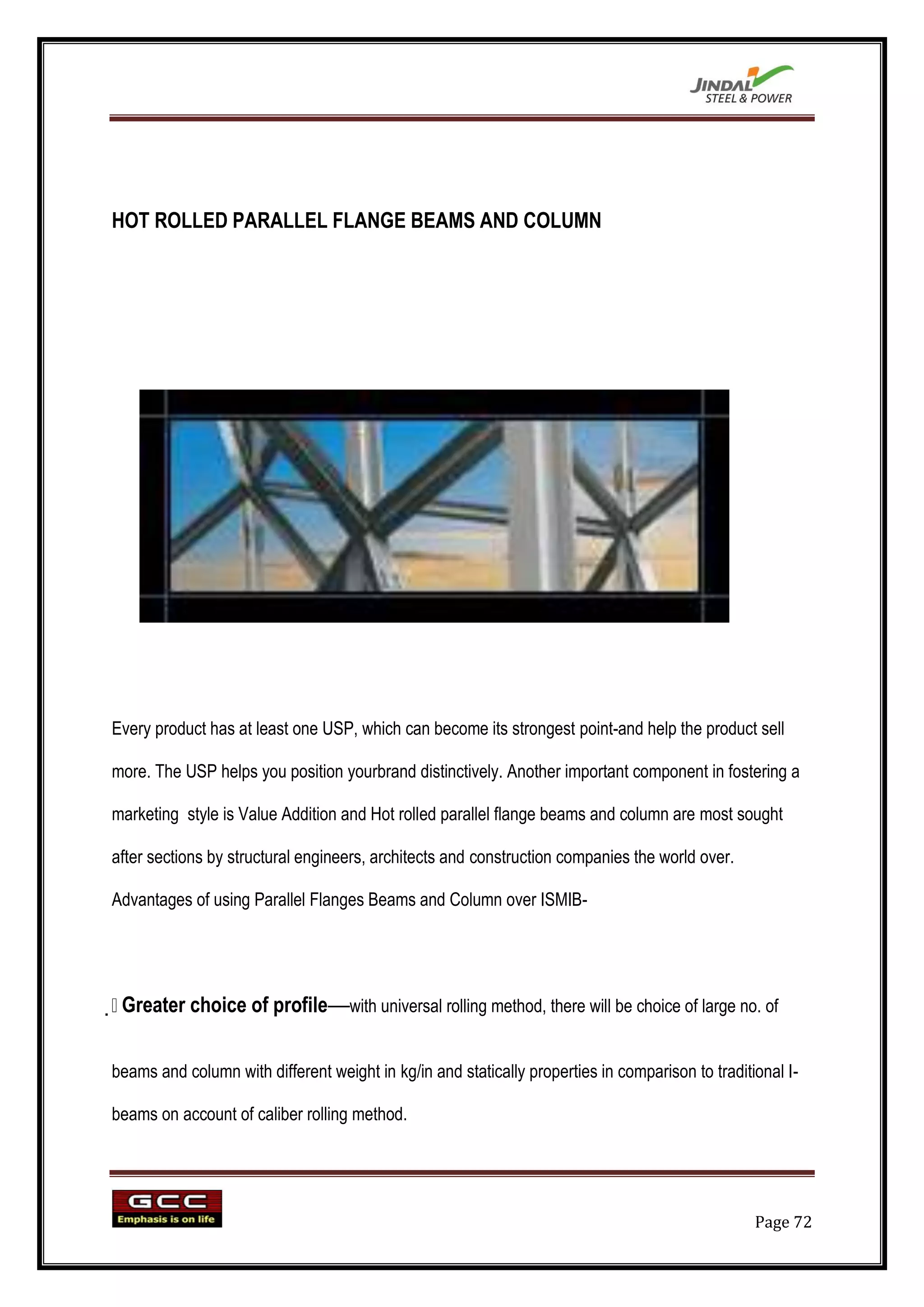 HOT ROLLED PARALLEL FLANGE BEAMS AND COLUMN




Every product has at least one USP, which can become its strongest point-and help the product sell

more. The USP helps you position yourbrand distinctively. Another important component in fostering a

marketing style is Value Addition and Hot rolled parallel flange beams and column are most sought

after sections by structural engineers, architects and construction companies the world over.

Advantages of using Parallel Flanges Beams and Column over ISMIB-





 Greater choice of profile—with universal rolling method, there will be choice of large no. of


beams and column with different weight in kg/in and statically properties in comparison to traditional I-

beams on account of caliber rolling method.




                                                                                                  Page 72
 